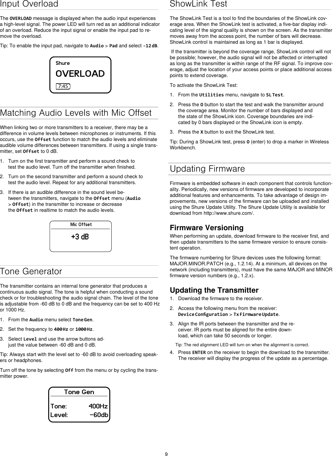 9Input OverloadThe OVERLOAD message is displayed when the audio input experiences a high-level signal. The power LED will turn red as an additional indicator of an overload. Reduce the input signal or enable the input pad to re-move the overload.Tip: To enable the input pad, navigate to Audio &gt; Pad and select -12 dB.ShureOVERLOAD7:45Matching Audio Levels with Mic OffsetWhen linking two or more transmitters to a receiver, there may be a difference in volume levels between microphones or instruments. If this occurs, use the Offset function to match the audio levels and eliminate audible volume differences between transmitters. If using a single trans-mitter, set Offset to 0 dB.1.  Turn on the first transmitter and perform a sound check to test the audio level. Turn off the transmitter when finished.2.  Turn on the second transmitter and perform a sound check to test the audio level. Repeat for any additional transmitters.3.  If there is an audible difference in the sound level be-tween the transmitters, navigate to the Offset menu (Audio &gt; Offset) in the transmitter to increase or decrease the Offset in realtime to match the audio levels.Mic Offset+3 dBTone GeneratorThe transmitter contains an internal tone generator that produces a continuous audio signal. The tone is helpful when conducting a sound check or for troubleshooting the audio signal chain. The level of the tone is adjustable from -60 dB to 0 dB and the frequency can be set to 400 Hz or 1000 Hz.1.  From the Audio menu select Tone Gen.2.  Set the frequency to 400 Hz or 1000 Hz.3.  Select Level and use the arrow buttons ad-just the value between -60 dB and 0 dB.Tip: Always start with the level set to -60 dB to avoid overloading speak-ers or headphones.Turn off the tone by selecting Off from the menu or by cycling the trans-mitter power.Tone GenTone:            400HzLevel:            -60dbShowLink TestThe ShowLink Test is a tool to find the boundaries of the ShowLink cov-erage area. When the ShowLink test is activated, a five-bar display indi-cating level of the signal quality is shown on the screen. As the transmitter moves away from the access point, the number of bars will decrease. ShowLink control is maintained as long as 1 bar is displayed. If the transmitter is beyond the coverage range, ShowLink control will not be possible; however, the audio signal will not be affected or interrupted as long as the transmitter is within range of the RF signal. To improve cov-erage, adjust the location of your access points or place additional access points to extend coverage.To activate the ShowLink Test: 1.  From the Utilities menu, navigate to SL Test.2.  Press the O button to start the test and walk the transmitter around the coverage area. Monitor the number of bars displayed and the state of the ShowLink icon. Coverage boundaries are indi-cated by 0 bars displayed or the ShowLink icon is empty.3.  Press the X button to exit the ShowLink test.Tip: During a ShowLink test, press O (enter) to drop a marker in Wireless Workbench.Updating FirmwareFirmware is embedded software in each component that controls function-ality. Periodically, new versions of firmware are developed to incorporate additional features and enhancements. To take advantage of design im-provements, new versions of the firmware can be uploaded and installed using the Shure Update Utility. The Shure Update Utility is available for download from http://www.shure.com/.Firmware VersioningWhen performing an update, download firmware to the receiver first, and then update transmitters to the same firmware version to ensure consis-tent operation.The firmware numbering for Shure devices uses the following format: MAJOR.MINOR.PATCH (e.g., 1.2.14). At a minimum, all devices on the network (including transmitters), must have the same MAJOR and MINOR firmware version numbers (e.g., 1.2.x).Updating the Transmitter1.  Download the firmware to the receiver.2.  Access the following menu from the receiver: Device Conguration &gt; Tx Firmware Update.3.  Align the IR ports between the transmitter and the re-ceiver. IR ports must be aligned for the entire down-load, which can take 50 seconds or longer.Tip: The red alignment LED will turn on when the alignment is correct. 4.  Press ENTER on the receiver to begin the download to the transmitter. The receiver will display the progress of the update as a percentage.