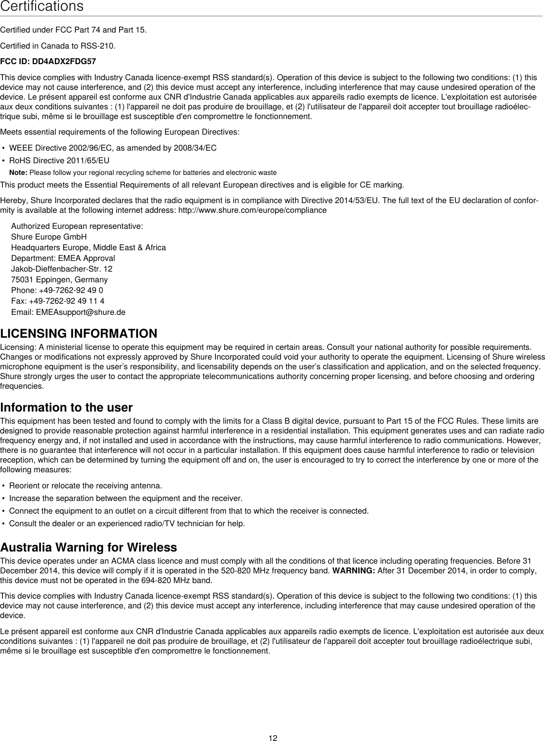 12CertificationsCertified under FCC Part 74 and Part 15. Certified in Canada to RSS-210. FCC ID: DD4ADX2FDG57This device complies with Industry Canada licence-exempt RSS standard(s). Operation of this device is subject to the following two conditions: (1) this device may not cause interference, and (2) this device must accept any interference, including interference that may cause undesired operation of the device. Le présent appareil est conforme aux CNR d&apos;Industrie Canada applicables aux appareils radio exempts de licence. L&apos;exploitation est autorisée aux deux conditions suivantes : (1) l&apos;appareil ne doit pas produire de brouillage, et (2) l&apos;utilisateur de l&apos;appareil doit accepter tout brouillage radioélec-trique subi, même si le brouillage est susceptible d&apos;en compromettre le fonctionnement. Meets essential requirements of the following European Directives: •  WEEE Directive 2002/96/EC, as amended by 2008/34/EC •  RoHS Directive 2011/65/EU Note: Please follow your regional recycling scheme for batteries and electronic wasteThis product meets the Essential Requirements of all relevant European directives and is eligible for CE marking. Hereby, Shure Incorporated declares that the radio equipment is in compliance with Directive 2014/53/EU. The full text of the EU declaration of confor-mity is available at the following internet address: http://www.shure.com/europe/complianceAuthorized European representative:Shure Europe GmbHHeadquarters Europe, Middle East &amp; AfricaDepartment: EMEA ApprovalJakob-Dieffenbacher-Str. 1275031 Eppingen, GermanyPhone: +49-7262-92 49 0Fax: +49-7262-92 49 11 4Email: EMEAsupport@shure.deLICENSING INFORMATIONLicensing: A ministerial license to operate this equipment may be required in certain areas. Consult your national authority for possible requirements. Changes or modifications not expressly approved by Shure Incorporated could void your authority to operate the equipment. Licensing of Shure wireless microphone equipment is the user’s responsibility, and licensability depends on the user’s classification and application, and on the selected frequency. Shure strongly urges the user to contact the appropriate telecommunications authority concerning proper licensing, and before choosing and ordering frequencies. Information to the userThis equipment has been tested and found to comply with the limits for a Class B digital device, pursuant to Part 15 of the FCC Rules. These limits are designed to provide reasonable protection against harmful interference in a residential installation. This equipment generates uses and can radiate radio frequency energy and, if not installed and used in accordance with the instructions, may cause harmful interference to radio communications. However, there is no guarantee that interference will not occur in a particular installation. If this equipment does cause harmful interference to radio or television reception, which can be determined by turning the equipment off and on, the user is encouraged to try to correct the interference by one or more of the following measures: •  Reorient or relocate the receiving antenna.•  Increase the separation between the equipment and the receiver.•  Connect the equipment to an outlet on a circuit different from that to which the receiver is connected.•  Consult the dealer or an experienced radio/TV technician for help.Australia Warning for WirelessThis device operates under an ACMA class licence and must comply with all the conditions of that licence including operating frequencies. Before 31 December 2014, this device will comply if it is operated in the 520-820 MHz frequency band. WARNING: After 31 December 2014, in order to comply, this device must not be operated in the 694-820 MHz band.This device complies with Industry Canada licence-exempt RSS standard(s). Operation of this device is subject to the following two conditions: (1) this device may not cause interference, and (2) this device must accept any interference, including interference that may cause undesired operation of the device. Le présent appareil est conforme aux CNR d&apos;Industrie Canada applicables aux appareils radio exempts de licence. L&apos;exploitation est autorisée aux deux conditions suivantes : (1) l&apos;appareil ne doit pas produire de brouillage, et (2) l&apos;utilisateur de l&apos;appareil doit accepter tout brouillage radioélectrique subi, même si le brouillage est susceptible d&apos;en compromettre le fonctionnement. 