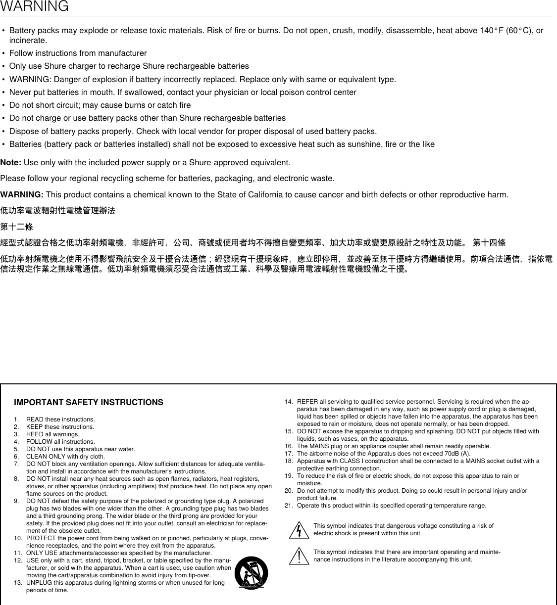 WARNING• Battery packs may explode or release toxic materials. Risk of fire or burns. Do not open, crush, modify, disassemble, heat above 140°F (60°C), orincinerate.• Follow instructions from manufacturer• Only use Shure charger to recharge Shure rechargeable batteries• WARNING: Danger of explosion if battery incorrectly replaced. Replace only with same or equivalent type.• Never put batteries in mouth. If swallowed, contact your physician or local poison control center• Do not short circuit; may cause burns or catch fire• Do not charge or use battery packs other than Shure rechargeable batteries• Dispose of battery packs properly. Check with local vendor for proper disposal of used battery packs.• Batteries (battery pack or batteries installed) shall not be exposed to excessive heat such as sunshine, fire or the likeNote: Use only with the included power supply or a Shure-approved equivalent.Please follow your regional recycling scheme for batteries, packaging, and electronic waste.WARNING: This product contains a chemical known to the State of California to cause cancer and birth defects or other reproductive harm.低功率電波輻射性電機管理辦法第十二條經型式認證合格之低功率射頻電機，非經許可，公司、商號或使用者均不得擅自變更頻率、加大功率或變更原設計之特性及功能。 第十四條低功率射頻電機之使用不得影響飛航安全及干擾合法通信；經發現有干擾現象時，應立即停用，並改善至無干擾時方得繼續使用。前項合法通信，指依電信法規定作業之無線電通信。低功率射頻電機須忍受合法通信或工業、科學及醫療用電波輻射性電機設備之干擾。IMPORTANT SAFETY INSTRUCTIONS1. READ these instructions. 2. KEEP these instructions. 3. HEED all warnings.4. FOLLOW all instructions. 5. DO NOT use this apparatus near water. 6. CLEAN ONLY with dry cloth. 7. DO NOT block any ventilation openings. Allow sufficient distances for adequate ventila-tion and install in accordance with the manufacturer’s instructions. 8. DO NOT install near any heat sources such as open flames, radiators, heat registers, stoves, or other apparatus (including amplifiers) that produce heat. Do not place any open flame sources on the product. 9. DO NOT defeat the safety purpose of the polarized or grounding type plug. A polarized plug has two blades with one wider than the other. A grounding type plug has two blades and a third grounding prong. The wider blade or the third prong are provided for your safety. If the provided plug does not fit into your outlet, consult an electrician for replace-ment of the obsolete outlet. 10. PROTECT the power cord from being walked on or pinched, particularly at plugs, conve-nience receptacles, and the point where they exit from the apparatus. 11. ONLY USE attachments/accessories specified by the manufacturer.12. USE only with a cart, stand, tripod, bracket, or table specified by the manu-facturer, or sold with the apparatus. When a cart is used, use caution when moving the cart/apparatus combination to avoid injury from tip-over.13. UNPLUG this apparatus during lightning storms or when unused for long periods of time. 14. REFER all servicing to qualified service personnel. Servicing is required when the ap-paratus has been damaged in any way, such as power supply cord or plug is damaged, liquid has been spilled or objects have fallen into the apparatus, the apparatus has been exposed to rain or moisture, does not operate normally, or has been dropped. 15. DO NOT expose the apparatus to dripping and splashing. DO NOT put objects filled with liquids, such as vases, on the apparatus. 16. The MAINS plug or an appliance coupler shall remain readily operable. 17. The airborne noise of the Apparatus does not exceed 70dB (A). 18. Apparatus with CLASS I construction shall be connected to a MAINS socket outlet with a protective earthing connection. 19. To reduce the risk of fire or electric shock, do not expose this apparatus to rain or moisture. 20. Do not attempt to modify this product. Doing so could result in personal injury and/or product failure.21. Operate this product within its specified operating temperature range.This symbol indicates that dangerous voltage constituting a risk of electric shock is present within this unit. This symbol indicates that there are important operating and mainte-nance instructions in the literature accompanying this unit. 