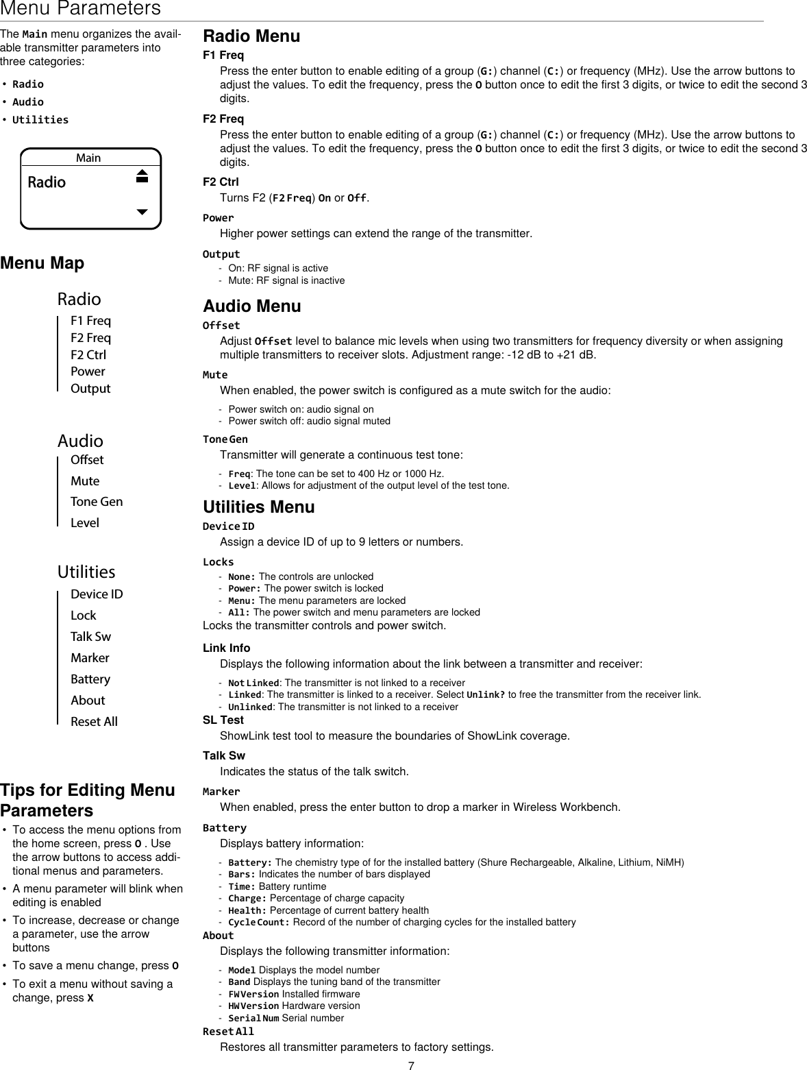 7Menu ParametersMenu MapAudioOsetMuteTone GenLevelUtilitiesDevice IDLockMarkerAboutBatteryTalk SwReset AllRadioF2 CtrlF2 FreqF1 FreqPowerOutputThe Main menu organizes the avail-able transmitter parameters into three categories:•  Radio•  Audio•  UtilitiesMainRadioTips for Editing Menu Parameters•  To access the menu options from the home screen, press O . Use the arrow buttons to access addi-tional menus and parameters.•  A menu parameter will blink when editing is enabled•  To increase, decrease or change a parameter, use the arrow buttons•  To save a menu change, press O•  To exit a menu without saving a change, press XRadio MenuF1 FreqPress the enter button to enable editing of a group (G:) channel (C:) or frequency (MHz). Use the arrow buttons to adjust the values. To edit the frequency, press the O button once to edit the first 3 digits, or twice to edit the second 3 digits.F2 FreqPress the enter button to enable editing of a group (G:) channel (C:) or frequency (MHz). Use the arrow buttons to adjust the values. To edit the frequency, press the O button once to edit the first 3 digits, or twice to edit the second 3 digits.F2 CtrlTurns F2 (F2 Freq) On or Off. PowerHigher power settings can extend the range of the transmitter.Output - On: RF signal is active - Mute: RF signal is inactiveAudio MenuOffsetAdjust Offset level to balance mic levels when using two transmitters for frequency diversity or when assigning multiple transmitters to receiver slots. Adjustment range: -12 dB to +21 dB.MuteWhen enabled, the power switch is configured as a mute switch for the audio: - Power switch on: audio signal on - Power switch off: audio signal mutedTone GenTransmitter will generate a continuous test tone:  - Freq: The tone can be set to 400 Hz or 1000 Hz. - Level: Allows for adjustment of the output level of the test tone.Utilities MenuDevice IDAssign a device ID of up to 9 letters or numbers.Locks - None: The controls are unlocked - Power: The power switch is locked - Menu: The menu parameters are locked - All: The power switch and menu parameters are lockedLocks the transmitter controls and power switch.Link InfoDisplays the following information about the link between a transmitter and receiver: - Not Linked: The transmitter is not linked to a receiver - Linked: The transmitter is linked to a receiver. Select Unlink? to free the transmitter from the receiver link. - Unlinked: The transmitter is not linked to a receiverSL TestShowLink test tool to measure the boundaries of ShowLink coverage.Talk SwIndicates the status of the talk switch.MarkerWhen enabled, press the enter button to drop a marker in Wireless Workbench.BatteryDisplays battery information: - Battery: The chemistry type of for the installed battery (Shure Rechargeable, Alkaline, Lithium, NiMH) - Bars: Indicates the number of bars displayed - Time: Battery runtime - Charge: Percentage of charge capacity - Health: Percentage of current battery health - Cycle Count: Record of the number of charging cycles for the installed batteryAboutDisplays the following transmitter information: - Model Displays the model number - Band Displays the tuning band of the transmitter - FW Version Installed firmware - HW Version Hardware version - Serial Num Serial numberReset AllRestores all transmitter parameters to factory settings.