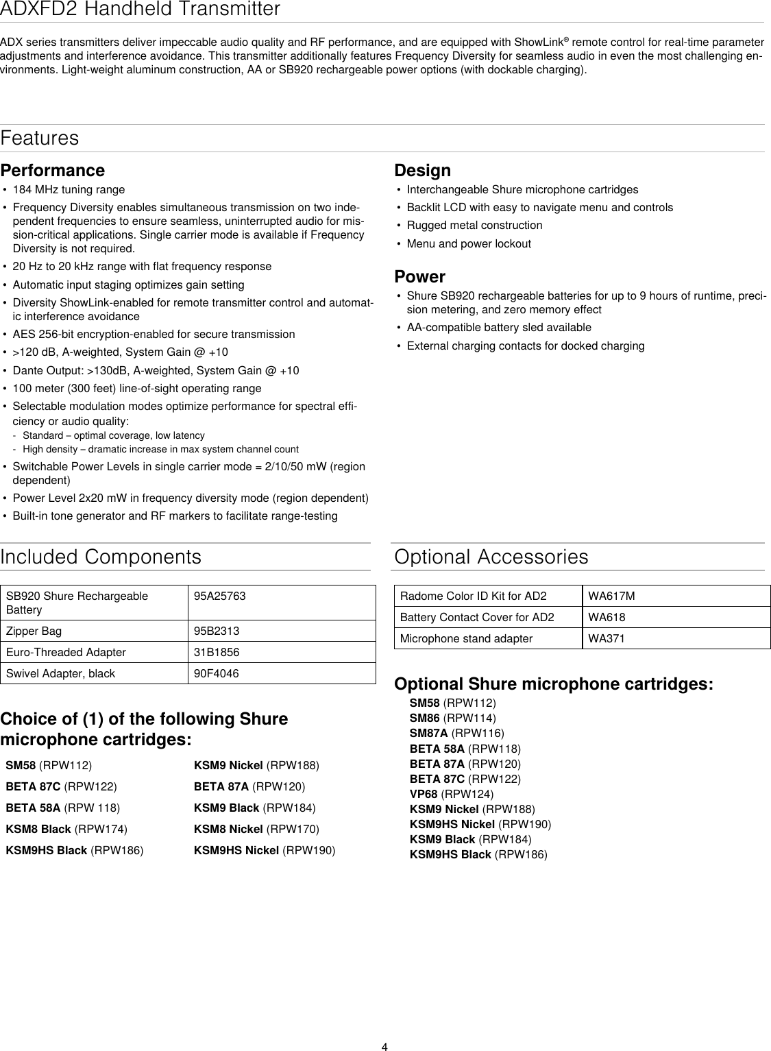 4ADXFD2 Handheld Transmitter ADX series transmitters deliver impeccable audio quality and RF performance, and are equipped with ShowLink® remote control for real-time parameter adjustments and interference avoidance. This transmitter additionally features Frequency Diversity for seamless audio in even the most challenging en-vironments. Light-weight aluminum construction, AA or SB920 rechargeable power options (with dockable charging).Included ComponentsSB920 Shure Rechargeable Battery95A25763Zipper Bag 95B2313Euro-Threaded Adapter 31B1856Swivel Adapter, black 90F4046Choice of (1) of the following Shure microphone cartridges:SM58 (RPW112) KSM9 Nickel (RPW188)BETA 87C (RPW122)  BETA 87A (RPW120)BETA 58A (RPW 118) KSM9 Black (RPW184)KSM8 Black (RPW174) KSM8 Nickel (RPW170)KSM9HS Black (RPW186) KSM9HS Nickel (RPW190) Optional AccessoriesRadome Color ID Kit for AD2 WA617MBattery Contact Cover for AD2 WA618Microphone stand adapter WA371Optional Shure microphone cartridges:SM58 (RPW112)SM86 (RPW114)SM87A (RPW116)BETA 58A (RPW118)BETA 87A (RPW120)BETA 87C (RPW122)VP68 (RPW124)KSM9 Nickel (RPW188)KSM9HS Nickel (RPW190)KSM9 Black (RPW184)KSM9HS Black (RPW186)Features Performance• 184 MHz tuning range• Frequency Diversity enables simultaneous transmission on two inde-pendent frequencies to ensure seamless, uninterrupted audio for mis-sion-critical applications. Single carrier mode is available if Frequency Diversity is not required.• 20 Hz to 20 kHz range with flat frequency response• Automatic input staging optimizes gain setting• Diversity ShowLink-enabled for remote transmitter control and automat-ic interference avoidance• AES 256-bit encryption-enabled for secure transmission• &gt;120 dB, A-weighted, System Gain @ +10• Dante Output: &gt;130dB, A-weighted, System Gain @ +10• 100 meter (300 feet) line-of-sight operating range• Selectable modulation modes optimize performance for spectral effi-ciency or audio quality:-  Standard – optimal coverage, low latency-  High density – dramatic increase in max system channel count• Switchable Power Levels in single carrier mode = 2/10/50 mW (region dependent)• Power Level 2x20 mW in frequency diversity mode (region dependent)• Built-in tone generator and RF markers to facilitate range-testing Design• Interchangeable Shure microphone cartridges• Backlit LCD with easy to navigate menu and controls• Rugged metal construction• Menu and power lockoutPower• Shure SB920 rechargeable batteries for up to 9 hours of runtime, preci-sion metering, and zero memory effect• AA-compatible battery sled available• External charging contacts for docked charging