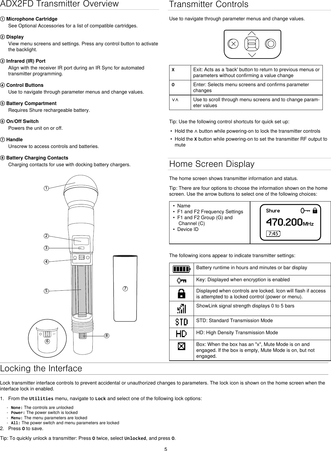 5ADX2FD Transmitter Overview① Microphone CartridgeSee Optional Accessories for a list of compatible cartridges.② Display View menu screens and settings. Press any control button to activate the backlight.③ Infrared (IR) Port Align with the receiver IR port during an IR Sync for automated transmitter programming.④ Control Buttons Use to navigate through parameter menus and change values.⑤ Battery CompartmentRequires Shure rechargeable battery.⑥ On/Off SwitchPowers the unit on or off.⑦ HandleUnscrew to access controls and batteries. ⑧ Battery Charging ContactsCharging contacts for use with docking battery chargers.12345867Transmitter ControlsUse to navigate through parameter menus and change values.XExit: Acts as a &apos;back&apos; button to return to previous menus or parameters without confirming a value changeOEnter: Selects menu screens and confirms parameter changes∨∧ Use to scroll through menu screens and to change param-eter valuesTip: Use the following control shortcuts for quick set up:•  Hold the ∧ button while powering-on to lock the transmitter controls•  Hold the X button while powering-on to set the transmitter RF output to muteHome Screen DisplayThe home screen shows transmitter information and status.Tip: There are four options to choose the information shown on the home screen. Use the arrow buttons to select one of the following choices:•  Name•  F1 and F2 Frequency Settings•  F1 and F2 Group (G) and Channel (C)•  Device IDShure470.200MHz7:45The following icons appear to indicate transmitter settings:Battery runtime in hours and minutes or bar displayKey: Displayed when encryption is enabledDisplayed when controls are locked. Icon will flash if access is attempted to a locked control (power or menu).ShowLink signal strength displays 0 to 5 barsSTD: Standard Transmission ModeHD: High Density Transmission ModeBox: When the box has an &quot;x&quot;, Mute Mode is on and engaged. If the box is empty, Mute Mode is on, but not engaged.Locking the InterfaceLock transmitter interface controls to prevent accidental or unauthorized changes to parameters. The lock icon is shown on the home screen when the interface lock in enabled. 1.  From the Utilities menu, navigate to Lock and select one of the following lock options: - None: The controls are unlocked - Power: The power switch is locked - Menu: The menu parameters are locked - All: The power switch and menu parameters are locked2.  Press O to save.Tip: To quickly unlock a transmitter: Press O twice, select Unlocked, and press O.