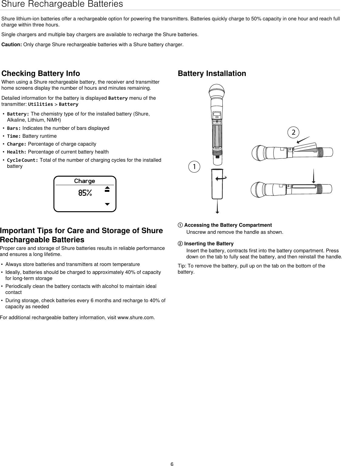 6Shure Rechargeable BatteriesShure lithium-ion batteries offer a rechargeable option for powering the transmitters. Batteries quickly charge to 50% capacity in one hour and reach full charge within three hours.Single chargers and multiple bay chargers are available to recharge the Shure batteries.Caution: Only charge Shure rechargeable batteries with a Shure battery charger.Checking Battery InfoWhen using a Shure rechargeable battery, the receiver and transmitter home screens display the number of hours and minutes remaining.Detailed information for the battery is displayed Battery menu of the transmitter: Utilities &gt; Battery•  Battery: The chemistry type of for the installed battery (Shure, Alkaline, Lithium, NiMH)•  Bars: Indicates the number of bars displayed•  Time: Battery runtime•  Charge: Percentage of charge capacity•  Health: Percentage of current battery health•  Cycle Count: Total of the number of charging cycles for the installed batteryCharge85%Battery Installation① Accessing the Battery CompartmentUnscrew and remove the handle as shown.② Inserting the BatteryInsert the battery, contracts first into the battery compartment. Press down on the tab to fully seat the battery, and then reinstall the handle.Tip: To remove the battery, pull up on the tab on the bottom of the battery.Important Tips for Care and Storage of Shure Rechargeable BatteriesProper care and storage of Shure batteries results in reliable performance and ensures a long lifetime.•  Always store batteries and transmitters at room temperature •  Ideally, batteries should be charged to approximately 40% of capacity for long-term storage•  Periodically clean the battery contacts with alcohol to maintain ideal contact•  During storage, check batteries every 6 months and recharge to 40% of capacity as neededFor additional rechargeable battery information, visit www.shure.com.