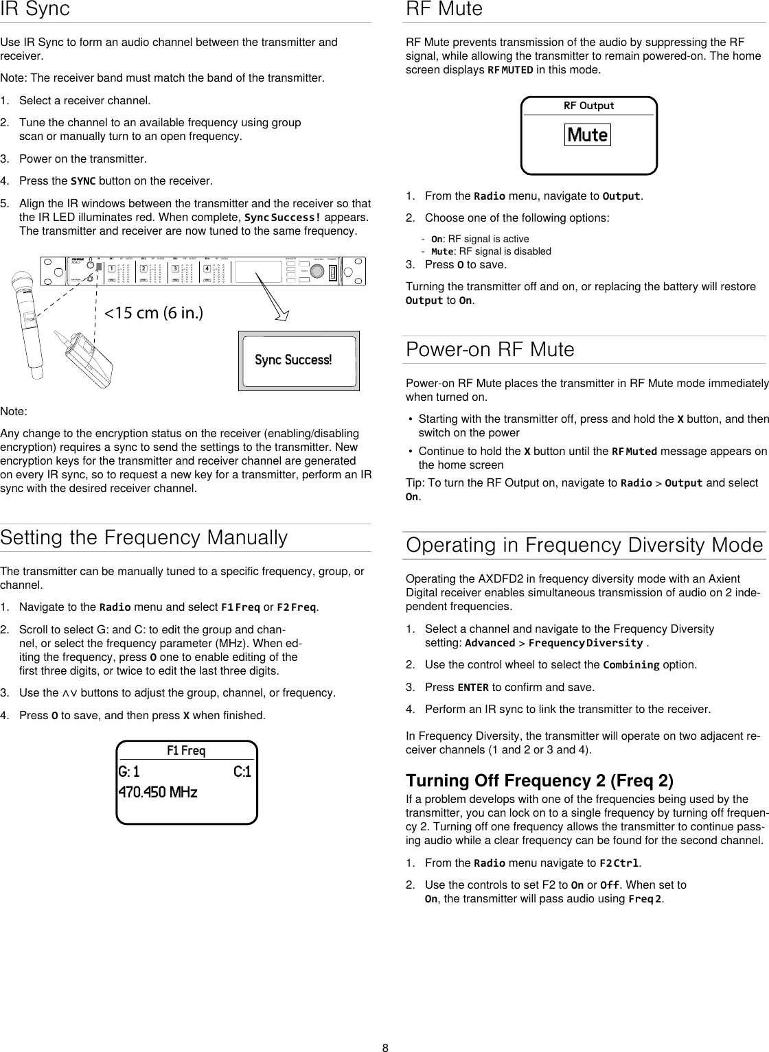 8IR SyncUse IR Sync to form an audio channel between the transmitter and receiver.Note: The receiver band must match the band of the transmitter.1.  Select a receiver channel.2.  Tune the channel to an available frequency using group scan or manually turn to an open frequency.3.  Power on the transmitter.4.  Press the SYNC button on the receiver.5.  Align the IR windows between the transmitter and the receiver so that the IR LED illuminates red. When complete, Sync Success! appears. The transmitter and receiver are now tuned to the same frequency.&lt;15 cm (6 in.) AD4QAxient Digital Wireless ReceiverPOWERPUSHCONTROLNAVIGATEIR RFA BOLAUDIOSYNC4RX 4RFA BOLAUDIOSYNC3RX 3RFA BOLAUDIOSYNC2RX 2RFA BOLAUDIOSYNC1RX 1ULXD4Digital Wireless ReceiversyncSync Success!Note: Any change to the encryption status on the receiver (enabling/disabling encryption) requires a sync to send the settings to the transmitter. New encryption keys for the transmitter and receiver channel are generated on every IR sync, so to request a new key for a transmitter, perform an IR sync with the desired receiver channel.Setting the Frequency ManuallyThe transmitter can be manually tuned to a specific frequency, group, or channel.1.  Navigate to the Radio menu and select F1 Freq or F2 Freq.2.  Scroll to select G: and C: to edit the group and chan-nel, or select the frequency parameter (MHz). When ed-iting the frequency, press O one to enable editing of the first three digits, or twice to edit the last three digits.3.  Use the ∧∨ buttons to adjust the group, channel, or frequency.4.  Press O to save, and then press X when finished.F1 FreqG: 1                         C:1470.450 MHzRF MuteRF Mute prevents transmission of the audio by suppressing the RF signal, while allowing the transmitter to remain powered-on. The home screen displays RF MUTED in this mode.RF OutputMute1.  From the Radio menu, navigate to Output.2.  Choose one of the following options: - On: RF signal is active - Mute: RF signal is disabled3.  Press O to save.Turning the transmitter off and on, or replacing the battery will restore Output to On.Power-on RF MutePower-on RF Mute places the transmitter in RF Mute mode immediately when turned on.•  Starting with the transmitter off, press and hold the X button, and then switch on the power•  Continue to hold the X button until the RF Muted message appears on the home screenTip: To turn the RF Output on, navigate to Radio &gt; Output and select On.Operating in Frequency Diversity ModeOperating the AXDFD2 in frequency diversity mode with an Axient Digital receiver enables simultaneous transmission of audio on 2 inde-pendent frequencies.1.  Select a channel and navigate to the Frequency Diversity setting: Advanced &gt; Frequency Diversity .2.  Use the control wheel to select the Combining option.3.  Press ENTER to confirm and save.4.  Perform an IR sync to link the transmitter to the receiver.In Frequency Diversity, the transmitter will operate on two adjacent re-ceiver channels (1 and 2 or 3 and 4).Turning Off Frequency 2 (Freq 2)If a problem develops with one of the frequencies being used by the transmitter, you can lock on to a single frequency by turning off frequen-cy 2. Turning off one frequency allows the transmitter to continue pass-ing audio while a clear frequency can be found for the second channel.1.  From the Radio menu navigate to F2 Ctrl.2.  Use the controls to set F2 to On or Off. When set to On, the transmitter will pass audio using Freq 2. 