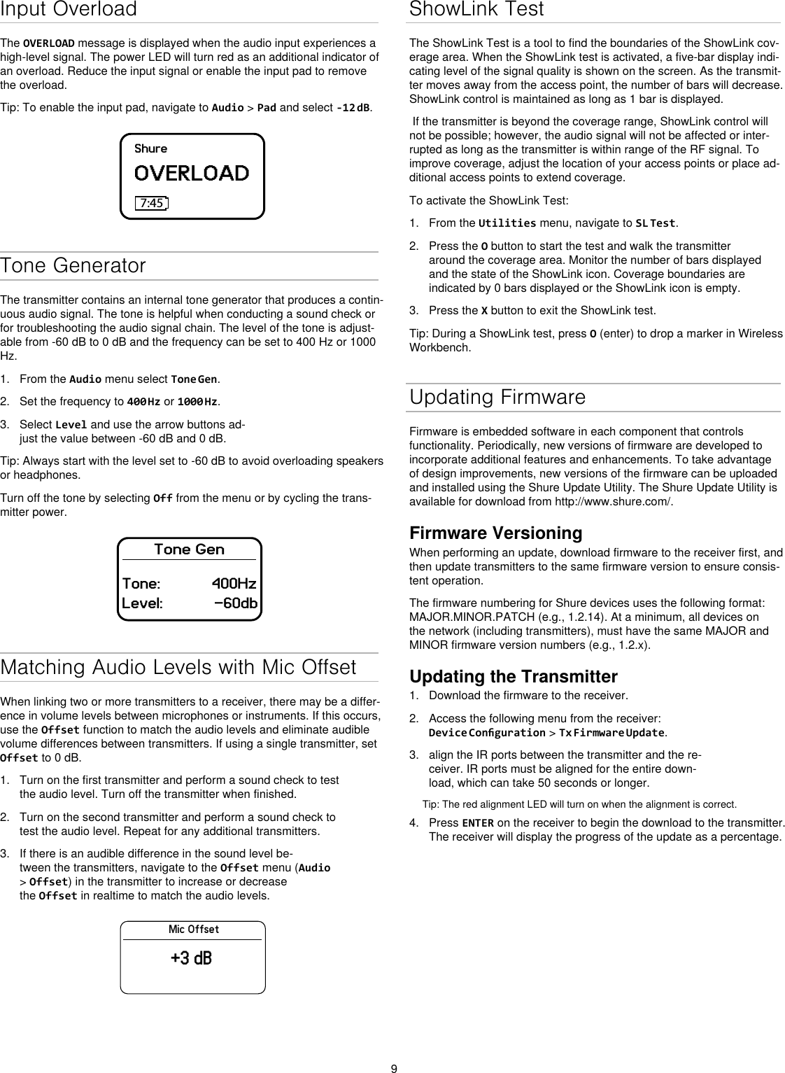 9Input OverloadThe OVERLOAD message is displayed when the audio input experiences a high-level signal. The power LED will turn red as an additional indicator of an overload. Reduce the input signal or enable the input pad to remove the overload.Tip: To enable the input pad, navigate to Audio &gt; Pad and select -12 dB.ShureOVERLOAD7:45Tone GeneratorThe transmitter contains an internal tone generator that produces a contin-uous audio signal. The tone is helpful when conducting a sound check or for troubleshooting the audio signal chain. The level of the tone is adjust-able from -60 dB to 0 dB and the frequency can be set to 400 Hz or 1000 Hz.1.  From the Audio menu select Tone Gen.2.  Set the frequency to 400 Hz or 1000 Hz.3.  Select Level and use the arrow buttons ad-just the value between -60 dB and 0 dB.Tip: Always start with the level set to -60 dB to avoid overloading speakers or headphones.Turn off the tone by selecting Off from the menu or by cycling the trans-mitter power.Tone GenTone:            400HzLevel:            -60dbMatching Audio Levels with Mic OffsetWhen linking two or more transmitters to a receiver, there may be a differ-ence in volume levels between microphones or instruments. If this occurs, use the Offset function to match the audio levels and eliminate audible volume differences between transmitters. If using a single transmitter, set Offset to 0 dB.1.  Turn on the first transmitter and perform a sound check to test the audio level. Turn off the transmitter when finished.2.  Turn on the second transmitter and perform a sound check to test the audio level. Repeat for any additional transmitters.3.  If there is an audible difference in the sound level be-tween the transmitters, navigate to the Offset menu (Audio &gt; Offset) in the transmitter to increase or decrease the Offset in realtime to match the audio levels.Mic Offset+3 dBShowLink TestThe ShowLink Test is a tool to find the boundaries of the ShowLink cov-erage area. When the ShowLink test is activated, a five-bar display indi-cating level of the signal quality is shown on the screen. As the transmit-ter moves away from the access point, the number of bars will decrease. ShowLink control is maintained as long as 1 bar is displayed. If the transmitter is beyond the coverage range, ShowLink control will not be possible; however, the audio signal will not be affected or inter-rupted as long as the transmitter is within range of the RF signal. To improve coverage, adjust the location of your access points or place ad-ditional access points to extend coverage.To activate the ShowLink Test: 1.  From the Utilities menu, navigate to SL Test.2.  Press the O button to start the test and walk the transmitter around the coverage area. Monitor the number of bars displayed and the state of the ShowLink icon. Coverage boundaries are indicated by 0 bars displayed or the ShowLink icon is empty.3.  Press the X button to exit the ShowLink test.Tip: During a ShowLink test, press O (enter) to drop a marker in Wireless Workbench.Updating FirmwareFirmware is embedded software in each component that controls functionality. Periodically, new versions of firmware are developed to incorporate additional features and enhancements. To take advantage of design improvements, new versions of the firmware can be uploaded and installed using the Shure Update Utility. The Shure Update Utility is available for download from http://www.shure.com/.Firmware VersioningWhen performing an update, download firmware to the receiver first, and then update transmitters to the same firmware version to ensure consis-tent operation.The firmware numbering for Shure devices uses the following format: MAJOR.MINOR.PATCH (e.g., 1.2.14). At a minimum, all devices on the network (including transmitters), must have the same MAJOR and MINOR firmware version numbers (e.g., 1.2.x).Updating the Transmitter1.  Download the firmware to the receiver.2.  Access the following menu from the receiver: Device Conguration &gt; Tx Firmware Update.3.  align the IR ports between the transmitter and the re-ceiver. IR ports must be aligned for the entire down-load, which can take 50 seconds or longer.Tip: The red alignment LED will turn on when the alignment is correct. 4.  Press ENTER on the receiver to begin the download to the transmitter. The receiver will display the progress of the update as a percentage.