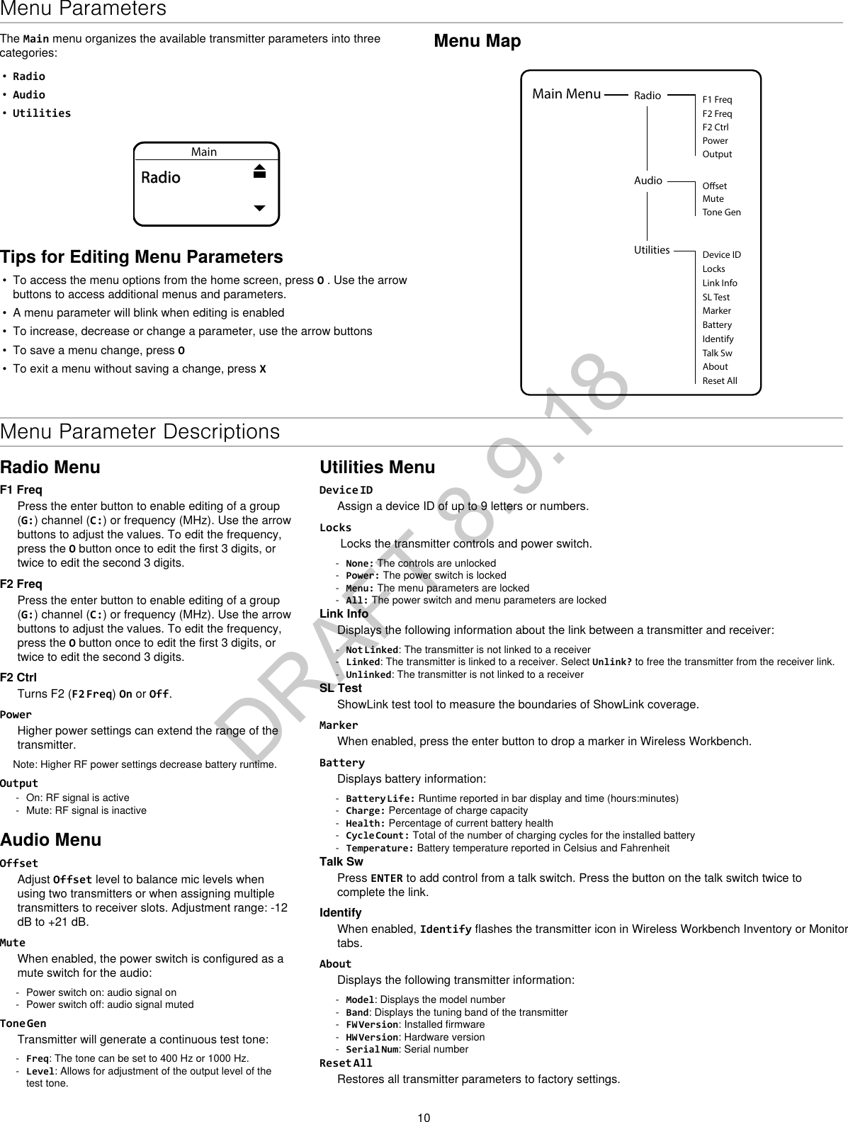 10Menu MapUtilities Device IDLocksMarkerAboutBatteryIdentifyTalk SwReset AllMain Menu RadioF2 CtrlF2 FreqF1 FreqPowerOutputAudio OsetMuteTone GenLink InfoSL TestThe Main menu organizes the available transmitter parameters into three categories:•  Radio•  Audio•  UtilitiesMainRadioTips for Editing Menu Parameters•  To access the menu options from the home screen, press O . Use the arrow buttons to access additional menus and parameters.•  A menu parameter will blink when editing is enabled•  To increase, decrease or change a parameter, use the arrow buttons•  To save a menu change, press O•  To exit a menu without saving a change, press XMenu Parameter DescriptionsRadio MenuF1 FreqPress the enter button to enable editing of a group (G:) channel (C:) or frequency (MHz). Use the arrow buttons to adjust the values. To edit the frequency, press the O button once to edit the first 3 digits, or twice to edit the second 3 digits.F2 FreqPress the enter button to enable editing of a group (G:) channel (C:) or frequency (MHz). Use the arrow buttons to adjust the values. To edit the frequency, press the O button once to edit the first 3 digits, or twice to edit the second 3 digits.F2 CtrlTurns F2 (F2 Freq) On or Off. PowerHigher power settings can extend the range of the transmitter. Note: Higher RF power settings decrease battery runtime.Output - On: RF signal is active - Mute: RF signal is inactiveAudio MenuOffsetAdjust Offset level to balance mic levels when using two transmitters or when assigning multiple transmitters to receiver slots. Adjustment range: -12 dB to +21 dB.MuteWhen enabled, the power switch is configured as a mute switch for the audio: - Power switch on: audio signal on - Power switch off: audio signal mutedTone GenTransmitter will generate a continuous test tone:  - Freq: The tone can be set to 400 Hz or 1000 Hz. - Level: Allows for adjustment of the output level of the test tone.Utilities MenuDevice IDAssign a device ID of up to 9 letters or numbers.Locks Locks the transmitter controls and power switch. - None: The controls are unlocked - Power: The power switch is locked - Menu: The menu parameters are locked - All: The power switch and menu parameters are lockedLink InfoDisplays the following information about the link between a transmitter and receiver: - Not Linked: The transmitter is not linked to a receiver - Linked: The transmitter is linked to a receiver. Select Unlink? to free the transmitter from the receiver link. - Unlinked: The transmitter is not linked to a receiverSL TestShowLink test tool to measure the boundaries of ShowLink coverage.MarkerWhen enabled, press the enter button to drop a marker in Wireless Workbench.BatteryDisplays battery information: - Battery Life: Runtime reported in bar display and time (hours:minutes) - Charge: Percentage of charge capacity - Health: Percentage of current battery health - Cycle Count: Total of the number of charging cycles for the installed battery - Temperature: Battery temperature reported in Celsius and FahrenheitTalk SwPress ENTER to add control from a talk switch. Press the button on the talk switch twice to complete the link. IdentifyWhen enabled, Identify flashes the transmitter icon in Wireless Workbench Inventory or Monitor tabs.AboutDisplays the following transmitter information: - Model: Displays the model number - Band: Displays the tuning band of the transmitter - FW Version: Installed firmware - HW Version: Hardware version - Serial Num: Serial numberReset AllRestores all transmitter parameters to factory settings.Menu ParametersDRAFT 8.9.18