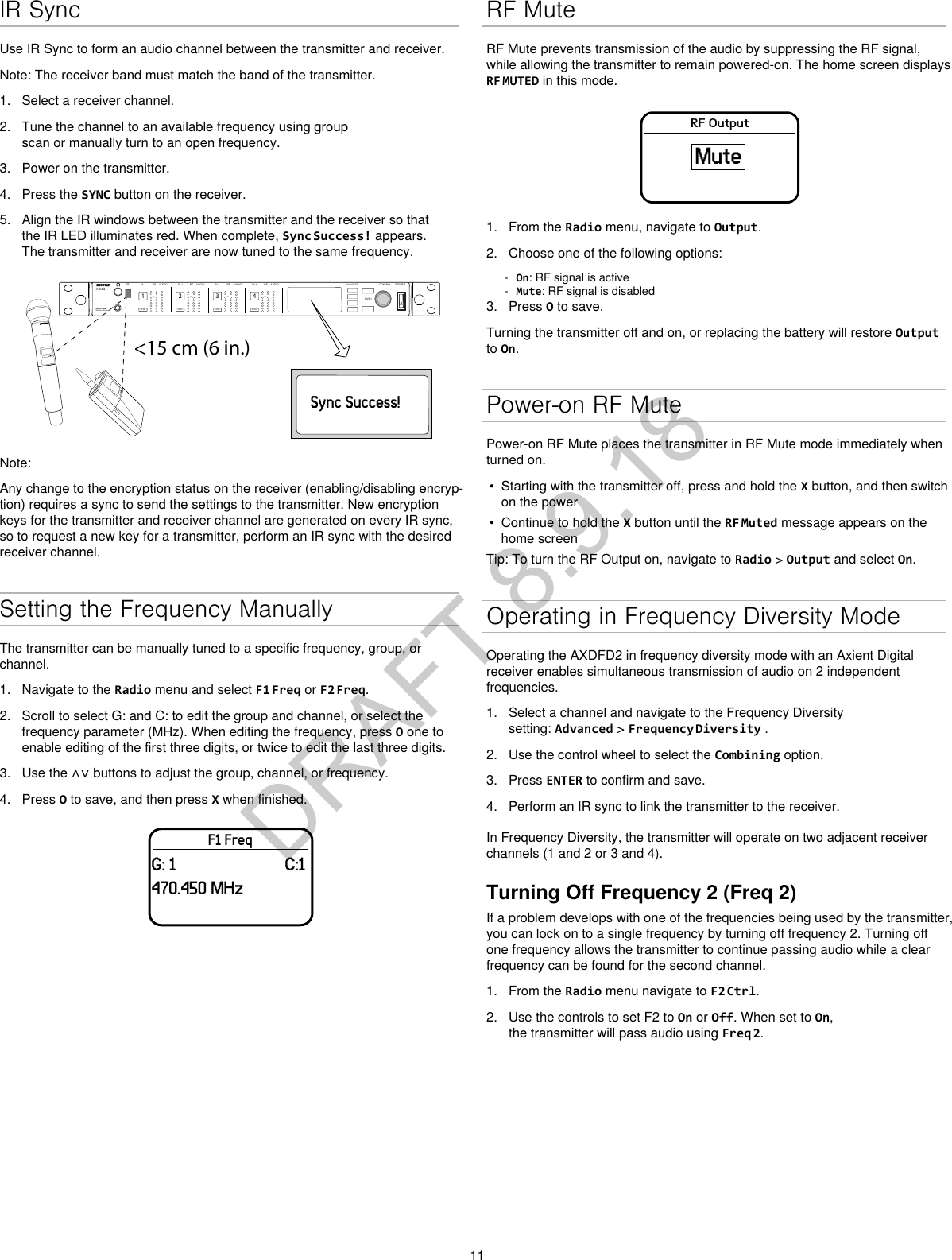 11IR SyncUse IR Sync to form an audio channel between the transmitter and receiver.Note: The receiver band must match the band of the transmitter.1. Select a receiver channel.2. Tune the channel to an available frequency using groupscan or manually turn to an open frequency.3. Power on the transmitter.4. Press the SYNC button on the receiver.5. Align the IR windows between the transmitter and the receiver so thatthe IR LED illuminates red. When complete, Sync Success! appears.The transmitter and receiver are now tuned to the same frequency.&lt;15 cm (6 in.)AD4QAxient Digital Wireless ReceiverPOWERPUSHCONTROLNAVIGATEIR RFA BOLAUDIOSYNC4RX 4RFA BOLAUDIOSYNC3RX 3RFA BOLAUDIOSYNC2RX 2RFA BOLAUDIOSYNC1RX 1ULXD4Digital Wireless ReceiversyncSync Success!Note: Any change to the encryption status on the receiver (enabling/disabling encryp-tion) requires a sync to send the settings to the transmitter. New encryption keys for the transmitter and receiver channel are generated on every IR sync, so to request a new key for a transmitter, perform an IR sync with the desired receiver channel.Setting the Frequency ManuallyThe transmitter can be manually tuned to a specific frequency, group, or channel.1. Navigate to the Radio menu and select F1 Freq or F2 Freq.2. Scroll to select G: and C: to edit the group and channel, or select thefrequency parameter (MHz). When editing the frequency, press O one toenable editing of the first three digits, or twice to edit the last three digits.3. Use the ∧∨ buttons to adjust the group, channel, or frequency.4. Press O to save, and then press X when finished.F1 FreqG: 1 C:1470.450 MHzRF MuteRF Mute prevents transmission of the audio by suppressing the RF signal, while allowing the transmitter to remain powered-on. The home screen displays RF MUTED in this mode.RF OutputMute1. From the Radio menu, navigate to Output.2. Choose one of the following options: - On: RF signal is active - Mute: RF signal is disabled3. Press O to save.Turning the transmitter off and on, or replacing the battery will restore Output to On.Power-on RF MutePower-on RF Mute places the transmitter in RF Mute mode immediately when turned on.• Starting with the transmitter off, press and hold the X button, and then switchon the power• Continue to hold the X button until the RF Muted message appears on thehome screenTip: To turn the RF Output on, navigate to Radio &gt; Output and select On.Operating in Frequency Diversity ModeOperating the AXDFD2 in frequency diversity mode with an Axient Digital receiver enables simultaneous transmission of audio on 2 independent frequencies.1. Select a channel and navigate to the Frequency Diversitysetting: Advanced &gt; Frequency Diversity .2. Use the control wheel to select the Combining option.3. Press ENTER to confirm and save.4. Perform an IR sync to link the transmitter to the receiver.In Frequency Diversity, the transmitter will operate on two adjacent receiver channels (1 and 2 or 3 and 4).Turning Off Frequency 2 (Freq 2)If a problem develops with one of the frequencies being used by the transmitter, you can lock on to a single frequency by turning off frequency 2. Turning off one frequency allows the transmitter to continue passing audio while a clear frequency can be found for the second channel.1. From the Radio menu navigate to F2 Ctrl.2. Use the controls to set F2 to On or Off. When set to On,the transmitter will pass audio using Freq 2.DRAFT 8.9.18