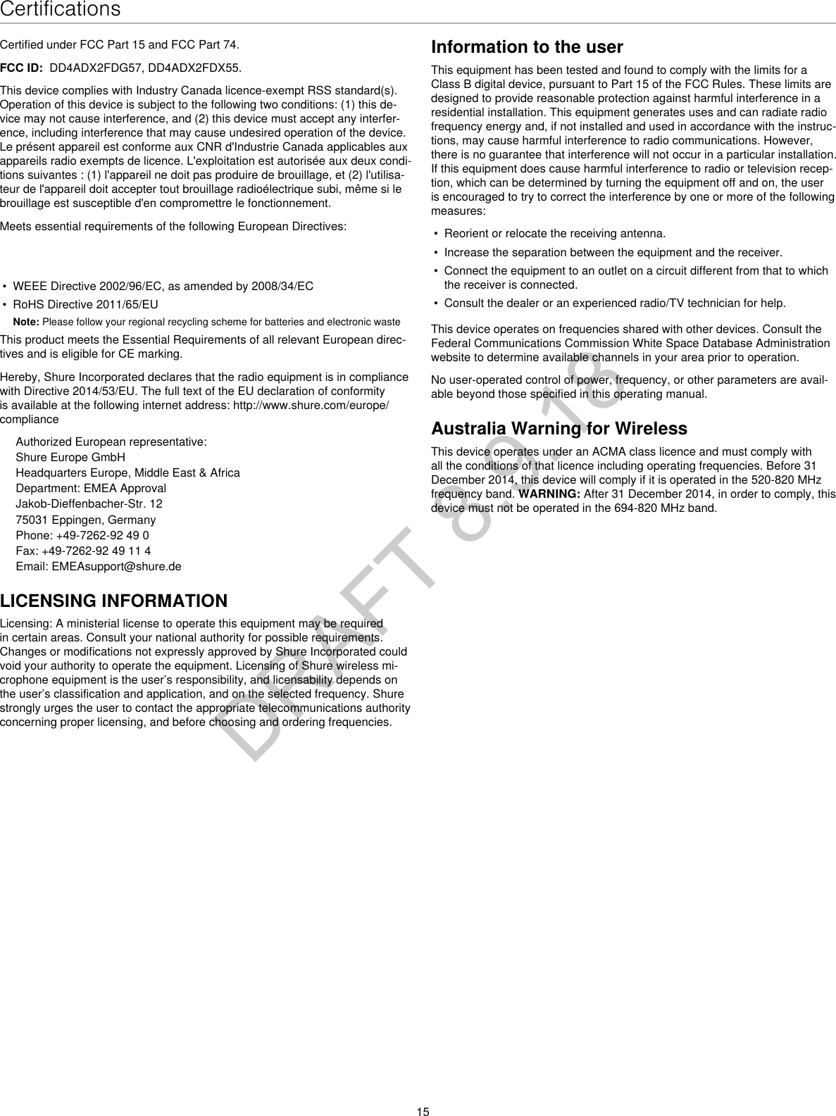 15CertificationsCertified under FCC Part 15 and FCC Part 74. FCC ID:  DD4ADX2FDG57, DD4ADX2FDX55. This device complies with Industry Canada licence-exempt RSS standard(s). Operation of this device is subject to the following two conditions: (1) this de-vice may not cause interference, and (2) this device must accept any interfer-ence, including interference that may cause undesired operation of the device. Le présent appareil est conforme aux CNR d&apos;Industrie Canada applicables aux appareils radio exempts de licence. L&apos;exploitation est autorisée aux deux condi-tions suivantes : (1) l&apos;appareil ne doit pas produire de brouillage, et (2) l&apos;utilisa-teur de l&apos;appareil doit accepter tout brouillage radioélectrique subi, même si le brouillage est susceptible d&apos;en compromettre le fonctionnement. Meets essential requirements of the following European Directives: • WEEE Directive 2002/96/EC, as amended by 2008/34/EC• RoHS Directive 2011/65/EUNote: Please follow your regional recycling scheme for batteries and electronic wasteThis product meets the Essential Requirements of all relevant European direc-tives and is eligible for CE marking. Hereby, Shure Incorporated declares that the radio equipment is in compliance with Directive 2014/53/EU. The full text of the EU declaration of conformity is available at the following internet address: http://www.shure.com/europe/complianceAuthorized European representative:Shure Europe GmbHHeadquarters Europe, Middle East &amp; AfricaDepartment: EMEA ApprovalJakob-Dieffenbacher-Str. 1275031 Eppingen, GermanyPhone: +49-7262-92 49 0Fax: +49-7262-92 49 11 4Email: EMEAsupport@shure.deLICENSING INFORMATIONLicensing: A ministerial license to operate this equipment may be required in certain areas. Consult your national authority for possible requirements. Changes or modifications not expressly approved by Shure Incorporated could void your authority to operate the equipment. Licensing of Shure wireless mi-crophone equipment is the user’s responsibility, and licensability depends on the user’s classification and application, and on the selected frequency. Shure strongly urges the user to contact the appropriate telecommunications authority concerning proper licensing, and before choosing and ordering frequencies. Information to the userThis equipment has been tested and found to comply with the limits for a Class B digital device, pursuant to Part 15 of the FCC Rules. These limits are designed to provide reasonable protection against harmful interference in a residential installation. This equipment generates uses and can radiate radio frequency energy and, if not installed and used in accordance with the instruc-tions, may cause harmful interference to radio communications. However, there is no guarantee that interference will not occur in a particular installation. If this equipment does cause harmful interference to radio or television recep-tion, which can be determined by turning the equipment off and on, the user is encouraged to try to correct the interference by one or more of the following measures: • Reorient or relocate the receiving antenna.• Increase the separation between the equipment and the receiver.• Connect the equipment to an outlet on a circuit different from that to whichthe receiver is connected.• Consult the dealer or an experienced radio/TV technician for help.This device operates on frequencies shared with other devices. Consult the Federal Communications Commission White Space Database Administration website to determine available channels in your area prior to operation.No user-operated control of power, frequency, or other parameters are avail-able beyond those specified in this operating manual.Australia Warning for WirelessThis device operates under an ACMA class licence and must comply with all the conditions of that licence including operating frequencies. Before 31 December 2014, this device will comply if it is operated in the 520-820 MHz frequency band. WARNING: After 31 December 2014, in order to comply, this device must not be operated in the 694-820 MHz band.DRAFT 8.9.18