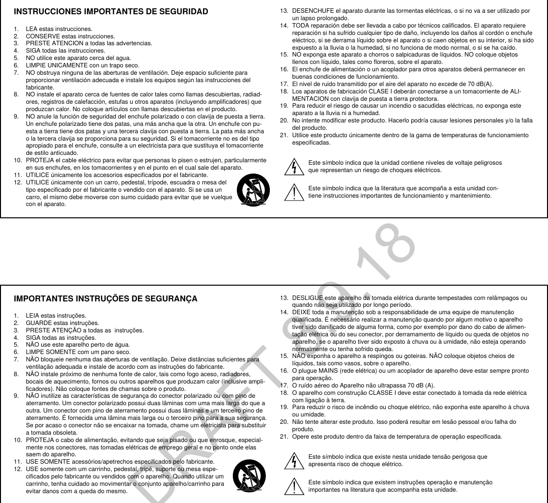 INSTRUCCIONES IMPORTANTES DE SEGURIDAD1.  LEA estas instrucciones. 2.  CONSERVE estas instrucciones. 3.  PRESTE ATENCION a todas las advertencias.4.  SIGA todas las instrucciones. 5.  NO utilice este aparato cerca del agua. 6.  LIMPIE UNICAMENTE con un trapo seco. 7.  NO obstruya ninguna de las aberturas de ventilación. Deje espacio suficiente para proporcionar ventilación adecuada e instale los equipos según las instrucciones del fabricante. 8.  NO instale el aparato cerca de fuentes de calor tales como llamas descubiertas, radiad-ores, registros de calefacción, estufas u otros aparatos (incluyendo amplificadores) que produzcan calor. No coloque artículos con llamas descubiertas en el producto. 9.  NO anule la función de seguridad del enchufe polarizado o con clavija de puesta a tierra. Un enchufe polarizado tiene dos patas, una más ancha que la otra. Un enchufe con pu-esta a tierra tiene dos patas y una tercera clavija con puesta a tierra. La pata más ancha o la tercera clavija se proporciona para su seguridad. Si el tomacorriente no es del tipo apropiado para el enchufe, consulte a un electricista para que sustituya el tomacorriente de estilo anticuado. 10.  PROTEJA el cable eléctrico para evitar que personas lo pisen o estrujen, particularmente en sus enchufes, en los tomacorrientes y en el punto en el cual sale del aparato. 11.  UTILICE únicamente los accesorios especificados por el fabricante.12.  UTILICE únicamente con un carro, pedestal, trípode, escuadra o mesa del tipo especificado por el fabricante o vendido con el aparato. Si se usa un carro, el mismo debe moverse con sumo cuidado para evitar que se vuelque con el aparato.13.  DESENCHUFE el aparato durante las tormentas eléctricas, o si no va a ser utilizado por un lapso prolongado. 14.  TODA reparación debe ser llevada a cabo por técnicos calificados. El aparato requiere reparación si ha sufrido cualquier tipo de daño, incluyendo los daños al cordón o enchufe eléctrico, si se derrama líquido sobre el aparato o si caen objetos en su interior, si ha sido expuesto a la lluvia o la humedad, si no funciona de modo normal, o si se ha caído. 15.  NO exponga este aparato a chorros o salpicaduras de líquidos. NO coloque objetos llenos con líquido, tales como floreros, sobre el aparato. 16.  El enchufe de alimentación o un acoplador para otros aparatos deberá permanecer en buenas condiciones de funcionamiento. 17.  El nivel de ruido transmitido por el aire del aparato no excede de 70 dB(A). 18.  Los aparatos de fabricación CLASE I deberán conectarse a un tomacorriente de ALI-MENTACION con clavija de puesta a tierra protectora. 19.  Para reducir el riesgo de causar un incendio o sacudidas eléctricas, no exponga este aparato a la lluvia ni a humedad. 20.  No intente modificar este producto. Hacerlo podría causar lesiones personales y/o la falla del producto.21.  Utilice este producto únicamente dentro de la gama de temperaturas de funcionamiento especificadas.Este símbolo indica que la unidad contiene niveles de voltaje peligrosos que representan un riesgo de choques eléctricos.Este símbolo indica que la literatura que acompaña a esta unidad con-tiene instrucciones importantes de funcionamiento y mantenimiento.IMPORTANTES INSTRUÇÕES DE SEGURANÇA1.  LEIA estas instruções. 2.  GUARDE estas instruções. 3.  PRESTE ATENÇÃO a todas as  instruções.4.  SIGA todas as instruções. 5.  NÃO use este aparelho perto de água. 6.  LIMPE SOMENTE com um pano seco. 7.  NÃO bloqueie nenhuma das aberturas de ventilação. Deixe distâncias suficientes para ventilação adequada e instale de acordo com as instruções do fabricante. 8.  NÃO instale próximo de nenhuma fonte de calor, tais como fogo aceso, radiadores, bocais de aquecimento, fornos ou outros aparelhos que produzam calor (inclusive ampli-ficadores). Não coloque fontes de chamas sobre o produto. 9.  NÃO inutilize as características de segurança do conector polarizado ou com pino de aterramento. Um conector polarizado possui duas lâminas com uma mais larga do que a outra. Um conector com pino de aterramento possui duas lâminas e um terceiro pino de aterramento. É fornecida uma lâmina mais larga ou o terceiro pino para a sua segurança. Se por acaso o conector não se encaixar na tomada, chame um eletricista para substituir a tomada obsoleta. 10.  PROTEJA o cabo de alimentação, evitando que seja pisado ou que enrosque, especial-mente nos conectores, nas tomadas elétricas de emprego geral e no ponto onde elas saem do aparelho. 11.  USE SOMENTE acessórios/apetrechos especificados pelo fabricante.12.  USE somente com um carrinho, pedestal, tripé, suporte ou mesa espe-cificados pelo fabricante ou vendidos com o aparelho. Quando utilizar um carrinho, tenha cuidado ao movimentar o conjunto aparelho/carrinho para evitar danos com a queda do mesmo.13.  DESLIGUE este aparelho da tomada elétrica durante tempestades com relâmpagos ou quando não seja utilizado por longo período. 14.  DEIXE toda a manutenção sob a responsabilidade de uma equipe de manutenção qualificada. É necessário realizar a manutenção quando por algum motivo o aparelho tiver sido danificado de alguma forma, como por exemplo por dano do cabo de alimen-tação elétrica ou do seu conector, por derramamento de líquido ou queda de objetos no aparelho, se o aparelho tiver sido exposto à chuva ou à umidade, não esteja operando normalmente ou tenha sofrido queda. 15.  NÃO exponha o aparelho a respingos ou goteiras. NÃO coloque objetos cheios de líquidos, tais como vasos, sobre o aparelho. 16.  O plugue MAINS (rede elétrica) ou um acoplador de aparelho deve estar sempre pronto para operação. 17.  O ruído aéreo do Aparelho não ultrapassa 70 dB (A). 18.  O aparelho com construção CLASSE I deve estar conectado à tomada da rede elétrica com ligação à terra. 19.  Para reduzir o risco de incêndio ou choque elétrico, não exponha este aparelho à chuva ou umidade. 20.  Não tente alterar este produto. Isso poderá resultar em lesão pessoal e/ou falha do produto.21.  Opere este produto dentro da faixa de temperatura de operação especificada.Este símbolo indica que existe nesta unidade tensão perigosa que apresenta risco de choque elétrico.Este símbolo indica que existem instruções operação e manutenção importantes na literatura que acompanha esta unidade.DRAFT 8.9.18