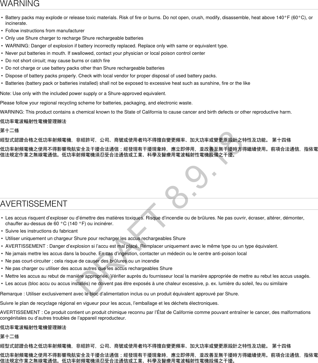 WARNING•  Battery packs may explode or release toxic materials. Risk of fire or burns. Do not open, crush, modify, disassemble, heat above 140°F (60°C), or incinerate.•  Follow instructions from manufacturer•  Only use Shure charger to recharge Shure rechargeable batteries•  WARNING: Danger of explosion if battery incorrectly replaced. Replace only with same or equivalent type.•  Never put batteries in mouth. If swallowed, contact your physician or local poison control center•  Do not short circuit; may cause burns or catch fire•  Do not charge or use battery packs other than Shure rechargeable batteries•  Dispose of battery packs properly. Check with local vendor for proper disposal of used battery packs.•  Batteries (battery pack or batteries installed) shall not be exposed to excessive heat such as sunshine, fire or the likeNote: Use only with the included power supply or a Shure-approved equivalent. Please follow your regional recycling scheme for batteries, packaging, and electronic waste.WARNING: This product contains a chemical known to the State of California to cause cancer and birth defects or other reproductive harm. 低功率電波輻射性電機管理辦法第十二條經型式認證合格之低功率射頻電機，非經許可，公司、商號或使用者均不得擅自變更頻率、加大功率或變更原設計之特性及功能。 第十四條低功率射頻電機之使用不得影響飛航安全及干擾合法通信；經發現有干擾現象時，應立即停用，並改善至無干擾時方得繼續使用。前項合法通信，指依電信法規定作業之無線電通信。低功率射頻電機須忍受合法通信或工業、科學及醫療用電波輻射性電機設備之干擾。AVERTISSEMENT•  Les accus risquent d’exploser ou d’émettre des matières toxiques. Risque d’incendie ou de brûlures. Ne pas ouvrir, écraser, altérer, démonter, chauffer au-dessus de 60 °C (140 °F) ou incinérer.•  Suivre les instructions du fabricant•  Utiliser uniquement un chargeur Shure pour recharger les accus rechargeables Shure•  AVERTISSEMENT : Danger d’explosion si l’accu est mal placé. Remplacer uniquement avec le même type ou un type équivalent.•  Ne jamais mettre les accus dans la bouche. En cas d’ingestion, contacter un médecin ou le centre anti-poison local•  Ne pas court-circuiter ; cela risque de causer des brûlures ou un incendie•  Ne pas charger ou utiliser des accus autres que les accus rechargeables Shure•  Mettre les accus au rebut de manière appropriée. Vérifier auprès du fournisseur local la manière appropriée de mettre au rebut les accus usagés.•  Les accus (bloc accu ou accus installés) ne doivent pas être exposés à une chaleur excessive, p. ex. lumière du soleil, feu ou similaireRemarque : Utiliser exclusivement avec le bloc d’alimentation inclus ou un produit équivalent approuvé par Shure. Suivre le plan de recyclage régional en vigueur pour les accus, l’emballage et les déchets électroniques.AVERTISSEMENT : Ce produit contient un produit chimique reconnu par l’État de Californie comme pouvant entraîner le cancer, des malformations congénitales ou d’autres troubles de l’appareil reproducteur. 低功率電波輻射性電機管理辦法第十二條經型式認證合格之低功率射頻電機，非經許可，公司、商號或使用者均不得擅自變更頻率、加大功率或變更原設計之特性及功能。 第十四條低功率射頻電機之使用不得影響飛航安全及干擾合法通信；經發現有干擾現象時，應立即停用，並改善至無干擾時方得繼續使用。前項合法通信，指依電信法規定作業之無線電通信。低功率射頻電機須忍受合法通信或工業、科學及醫療用電波輻射性電機設備之干擾。DRAFT 8.9.18