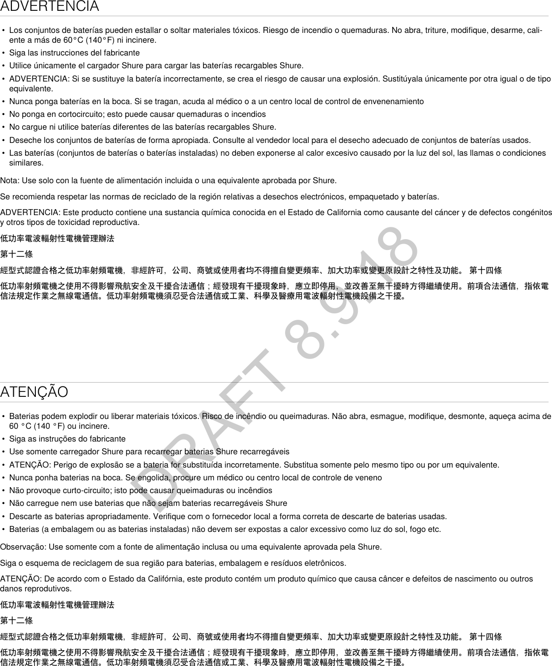 ADVERTENCIA•  Los conjuntos de baterías pueden estallar o soltar materiales tóxicos. Riesgo de incendio o quemaduras. No abra, triture, modifique, desarme, cali-ente a más de 60°C (140°F) ni incinere.•  Siga las instrucciones del fabricante•  Utilice únicamente el cargador Shure para cargar las baterías recargables Shure.•  ADVERTENCIA: Si se sustituye la batería incorrectamente, se crea el riesgo de causar una explosión. Sustitúyala únicamente por otra igual o de tipo equivalente.•  Nunca ponga baterías en la boca. Si se tragan, acuda al médico o a un centro local de control de envenenamiento•  No ponga en cortocircuito; esto puede causar quemaduras o incendios•  No cargue ni utilice baterías diferentes de las baterías recargables Shure.•  Deseche los conjuntos de baterías de forma apropiada. Consulte al vendedor local para el desecho adecuado de conjuntos de baterías usados.•  Las baterías (conjuntos de baterías o baterías instaladas) no deben exponerse al calor excesivo causado por la luz del sol, las llamas o condiciones similares.Nota: Use solo con la fuente de alimentación incluida o una equivalente aprobada por Shure.Se recomienda respetar las normas de reciclado de la región relativas a desechos electrónicos, empaquetado y baterías.ADVERTENCIA: Este producto contiene una sustancia química conocida en el Estado de California como causante del cáncer y de defectos congénitos y otros tipos de toxicidad reproductiva. 低功率電波輻射性電機管理辦法第十二條經型式認證合格之低功率射頻電機，非經許可，公司、商號或使用者均不得擅自變更頻率、加大功率或變更原設計之特性及功能。 第十四條低功率射頻電機之使用不得影響飛航安全及干擾合法通信；經發現有干擾現象時，應立即停用，並改善至無干擾時方得繼續使用。前項合法通信，指依電信法規定作業之無線電通信。低功率射頻電機須忍受合法通信或工業、科學及醫療用電波輻射性電機設備之干擾。ATENÇÃO•  Baterias podem explodir ou liberar materiais tóxicos. Risco de incêndio ou queimaduras. Não abra, esmague, modifique, desmonte, aqueça acima de 60 °C (140 °F) ou incinere.•  Siga as instruções do fabricante•  Use somente carregador Shure para recarregar baterias Shure recarregáveis•  ATENÇÃO: Perigo de explosão se a bateria for substituída incorretamente. Substitua somente pelo mesmo tipo ou por um equivalente.•  Nunca ponha baterias na boca. Se engolida, procure um médico ou centro local de controle de veneno•  Não provoque curto-circuito; isto pode causar queimaduras ou incêndios•  Não carregue nem use baterias que não sejam baterias recarregáveis Shure•  Descarte as baterias apropriadamente. Verifique com o fornecedor local a forma correta de descarte de baterias usadas.•  Baterias (a embalagem ou as baterias instaladas) não devem ser expostas a calor excessivo como luz do sol, fogo etc.Observação: Use somente com a fonte de alimentação inclusa ou uma equivalente aprovada pela Shure. Siga o esquema de reciclagem de sua região para baterias, embalagem e resíduos eletrônicos.ATENÇÃO: De acordo com o Estado da Califórnia, este produto contém um produto químico que causa câncer e defeitos de nascimento ou outros danos reprodutivos. 低功率電波輻射性電機管理辦法第十二條經型式認證合格之低功率射頻電機，非經許可，公司、商號或使用者均不得擅自變更頻率、加大功率或變更原設計之特性及功能。 第十四條低功率射頻電機之使用不得影響飛航安全及干擾合法通信；經發現有干擾現象時，應立即停用，並改善至無干擾時方得繼續使用。前項合法通信，指依電信法規定作業之無線電通信。低功率射頻電機須忍受合法通信或工業、科學及醫療用電波輻射性電機設備之干擾。DRAFT 8.9.18