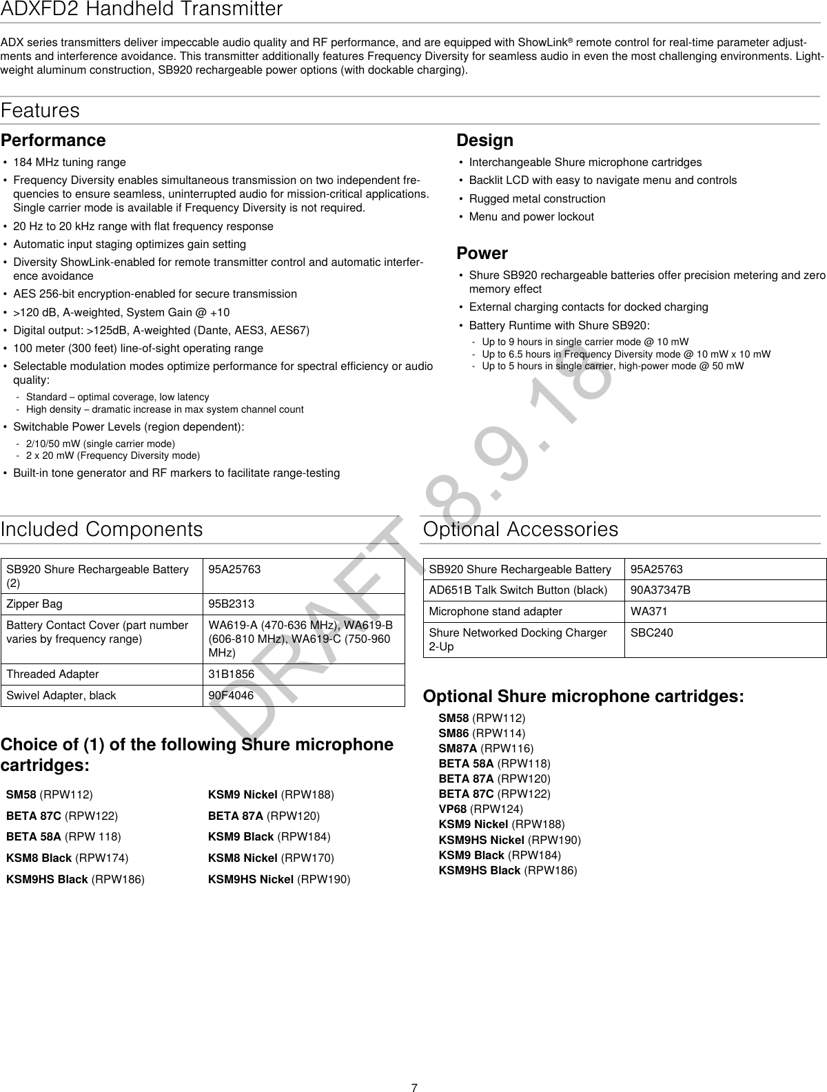 7ADXFD2 Handheld Transmitter ADX series transmitters deliver impeccable audio quality and RF performance, and are equipped with ShowLink® remote control for real-time parameter adjust-ments and interference avoidance. This transmitter additionally features Frequency Diversity for seamless audio in even the most challenging environments. Light-weight aluminum construction, SB920 rechargeable power options (with dockable charging).Optional AccessoriesSB920 Shure Rechargeable Battery 95A25763AD651B Talk Switch Button (black) 90A37347BMicrophone stand adapter WA371Shure Networked Docking Charger 2-UpSBC240Optional Shure microphone cartridges:SM58 (RPW112)SM86 (RPW114)SM87A (RPW116)BETA 58A (RPW118)BETA 87A (RPW120)BETA 87C (RPW122)VP68 (RPW124)KSM9 Nickel (RPW188)KSM9HS Nickel (RPW190)KSM9 Black (RPW184)KSM9HS Black (RPW186)Features Performance•  184 MHz tuning range•  Frequency Diversity enables simultaneous transmission on two independent fre-quencies to ensure seamless, uninterrupted audio for mission-critical applications. Single carrier mode is available if Frequency Diversity is not required.•  20 Hz to 20 kHz range with flat frequency response•  Automatic input staging optimizes gain setting•  Diversity ShowLink-enabled for remote transmitter control and automatic interfer-ence avoidance•  AES 256-bit encryption-enabled for secure transmission•  &gt;120 dB, A-weighted, System Gain @ +10•  Digital output: &gt;125dB, A-weighted (Dante, AES3, AES67)•  100 meter (300 feet) line-of-sight operating range•  Selectable modulation modes optimize performance for spectral efficiency or audio quality: - Standard – optimal coverage, low latency - High density – dramatic increase in max system channel count•  Switchable Power Levels (region dependent): - 2/10/50 mW (single carrier mode) - 2 x 20 mW (Frequency Diversity mode)•  Built-in tone generator and RF markers to facilitate range-testingDesign•  Interchangeable Shure microphone cartridges•  Backlit LCD with easy to navigate menu and controls•  Rugged metal construction•  Menu and power lockoutPower•  Shure SB920 rechargeable batteries offer precision metering and zero memory effect•  External charging contacts for docked charging•  Battery Runtime with Shure SB920: - Up to 9 hours in single carrier mode @ 10 mW - Up to 6.5 hours in Frequency Diversity mode @ 10 mW x 10 mW - Up to 5 hours in single carrier, high-power mode @ 50 mWIncluded ComponentsSB920 Shure Rechargeable Battery (2)95A25763Zipper Bag 95B2313Battery Contact Cover (part number varies by frequency range)WA619-A (470-636 MHz), WA619-B (606-810 MHz), WA619-C (750-960 MHz)Threaded Adapter 31B1856Swivel Adapter, black 90F4046Choice of (1) of the following Shure microphone cartridges:SM58 (RPW112) KSM9 Nickel (RPW188)BETA 87C (RPW122)  BETA 87A (RPW120)BETA 58A (RPW 118) KSM9 Black (RPW184)KSM8 Black (RPW174) KSM8 Nickel (RPW170)KSM9HS Black (RPW186) KSM9HS Nickel (RPW190) DRAFT 8.9.18