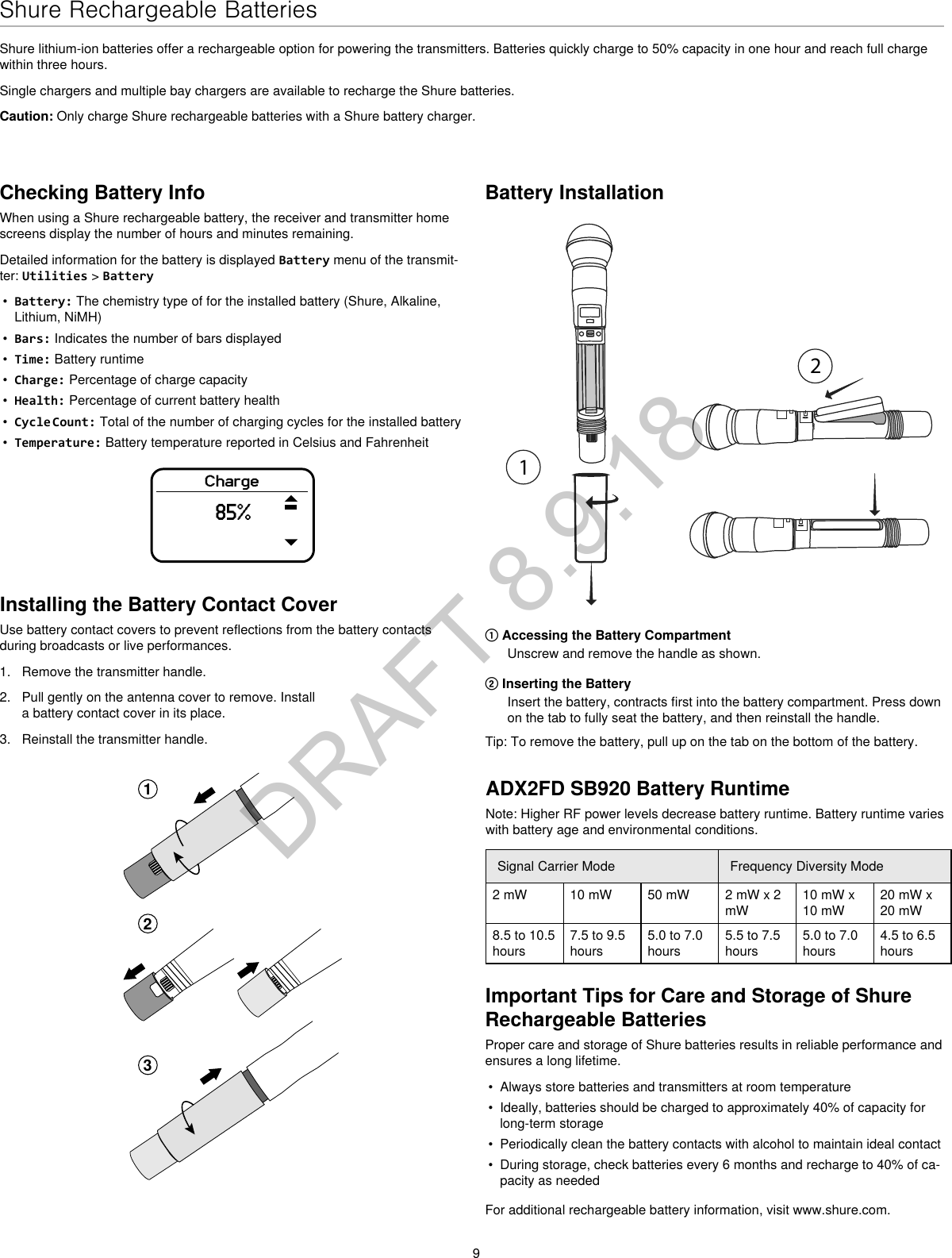 9Shure Rechargeable BatteriesShure lithium-ion batteries offer a rechargeable option for powering the transmitters. Batteries quickly charge to 50% capacity in one hour and reach full charge within three hours.Single chargers and multiple bay chargers are available to recharge the Shure batteries.Caution: Only charge Shure rechargeable batteries with a Shure battery charger.Checking Battery InfoWhen using a Shure rechargeable battery, the receiver and transmitter home screens display the number of hours and minutes remaining.Detailed information for the battery is displayed Battery menu of the transmit-ter: Utilities &gt; Battery•  Battery: The chemistry type of for the installed battery (Shure, Alkaline, Lithium, NiMH)•  Bars: Indicates the number of bars displayed•  Time: Battery runtime•  Charge: Percentage of charge capacity•  Health: Percentage of current battery health•  Cycle Count: Total of the number of charging cycles for the installed battery•  Temperature: Battery temperature reported in Celsius and FahrenheitCharge85%Battery Installation① Accessing the Battery CompartmentUnscrew and remove the handle as shown.② Inserting the BatteryInsert the battery, contracts first into the battery compartment. Press down on the tab to fully seat the battery, and then reinstall the handle.Tip: To remove the battery, pull up on the tab on the bottom of the battery.Important Tips for Care and Storage of Shure Rechargeable BatteriesProper care and storage of Shure batteries results in reliable performance and ensures a long lifetime.•  Always store batteries and transmitters at room temperature •  Ideally, batteries should be charged to approximately 40% of capacity for long-term storage•  Periodically clean the battery contacts with alcohol to maintain ideal contact•  During storage, check batteries every 6 months and recharge to 40% of ca-pacity as neededFor additional rechargeable battery information, visit www.shure.com.Installing the Battery Contact CoverUse battery contact covers to prevent reflections from the battery contacts during broadcasts or live performances.1.  Remove the transmitter handle.2.  Pull gently on the antenna cover to remove. Install a battery contact cover in its place.3.  Reinstall the transmitter handle.123ADX2FD SB920 Battery RuntimeNote: Higher RF power levels decrease battery runtime. Battery runtime varies with battery age and environmental conditions.Signal Carrier Mode Frequency Diversity Mode2 mW 10 mW 50 mW 2 mW x 2 mW10 mW x 10 mW20 mW x 20 mW8.5 to 10.5 hours7.5 to 9.5 hours5.0 to 7.0 hours5.5 to 7.5 hours5.0 to 7.0 hours4.5 to 6.5 hoursDRAFT 8.9.18