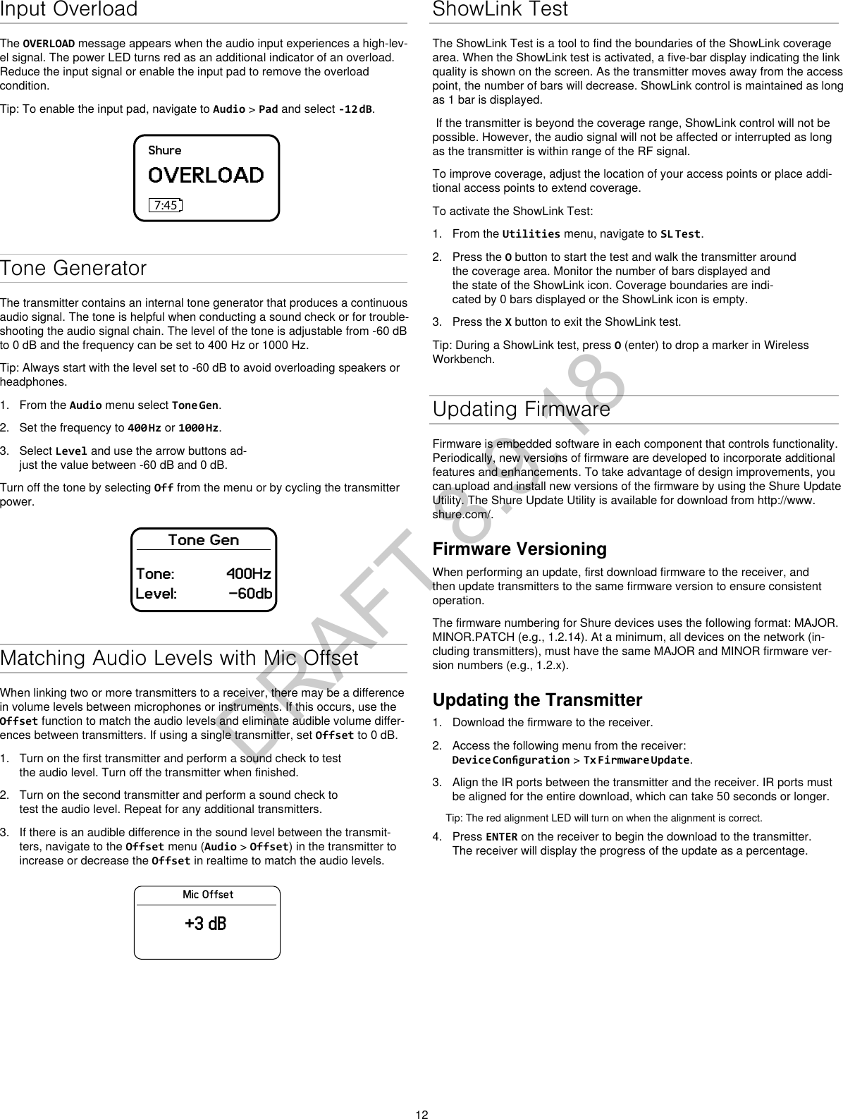 12Input OverloadThe OVERLOAD message appears when the audio input experiences a high-lev-el signal. The power LED turns red as an additional indicator of an overload. Reduce the input signal or enable the input pad to remove the overload condition.Tip: To enable the input pad, navigate to Audio &gt; Pad and select -12 dB.ShureOVERLOAD7:45Tone GeneratorThe transmitter contains an internal tone generator that produces a continuous audio signal. The tone is helpful when conducting a sound check or for trouble-shooting the audio signal chain. The level of the tone is adjustable from -60 dB to 0 dB and the frequency can be set to 400 Hz or 1000 Hz.Tip: Always start with the level set to -60 dB to avoid overloading speakers or headphones.1. From the Audio menu select Tone Gen.2. Set the frequency to 400 Hz or 1000 Hz.3. Select Level and use the arrow buttons ad-just the value between -60 dB and 0 dB.Turn off the tone by selecting Off from the menu or by cycling the transmitter power.Tone GenTone: 400HzLevel: -60dbMatching Audio Levels with Mic OffsetWhen linking two or more transmitters to a receiver, there may be a difference in volume levels between microphones or instruments. If this occurs, use the Offset function to match the audio levels and eliminate audible volume differ-ences between transmitters. If using a single transmitter, set Offset to 0 dB.1. Turn on the first transmitter and perform a sound check to testthe audio level. Turn off the transmitter when finished.2. Turn on the second transmitter and perform a sound check totest the audio level. Repeat for any additional transmitters.3. If there is an audible difference in the sound level between the transmit-ters, navigate to the Offset menu (Audio &gt; Offset) in the transmitter toincrease or decrease the Offset in realtime to match the audio levels.Mic Offset+3 dBShowLink TestThe ShowLink Test is a tool to find the boundaries of the ShowLink coverage area. When the ShowLink test is activated, a five-bar display indicating the link quality is shown on the screen. As the transmitter moves away from the access point, the number of bars will decrease. ShowLink control is maintained as long as 1 bar is displayed. If the transmitter is beyond the coverage range, ShowLink control will not be possible. However, the audio signal will not be affected or interrupted as long as the transmitter is within range of the RF signal. To improve coverage, adjust the location of your access points or place addi-tional access points to extend coverage.To activate the ShowLink Test: 1. From the Utilities menu, navigate to SL Test.2. Press the O button to start the test and walk the transmitter aroundthe coverage area. Monitor the number of bars displayed and the state of the ShowLink icon. Coverage boundaries are indi-cated by 0 bars displayed or the ShowLink icon is empty.3. Press the X button to exit the ShowLink test.Tip: During a ShowLink test, press O (enter) to drop a marker in Wireless Workbench.Updating FirmwareFirmware is embedded software in each component that controls functionality. Periodically, new versions of firmware are developed to incorporate additional features and enhancements. To take advantage of design improvements, you can upload and install new versions of the firmware by using the Shure Update Utility. The Shure Update Utility is available for download from http://www.shure.com/.Firmware VersioningWhen performing an update, first download firmware to the receiver, and then update transmitters to the same firmware version to ensure consistent operation.The firmware numbering for Shure devices uses the following format: MAJOR.MINOR.PATCH (e.g., 1.2.14). At a minimum, all devices on the network (in-cluding transmitters), must have the same MAJOR and MINOR firmware ver-sion numbers (e.g., 1.2.x).Updating the Transmitter1. Download the firmware to the receiver.2. Access the following menu from the receiver:Device Conguration &gt; Tx Firmware Update.3. Align the IR ports between the transmitter and the receiver. IR ports mustbe aligned for the entire download, which can take 50 seconds or longer.Tip: The red alignment LED will turn on when the alignment is correct. 4. Press ENTER on the receiver to begin the download to the transmitter.The receiver will display the progress of the update as a percentage.DRAFT 8.9.18