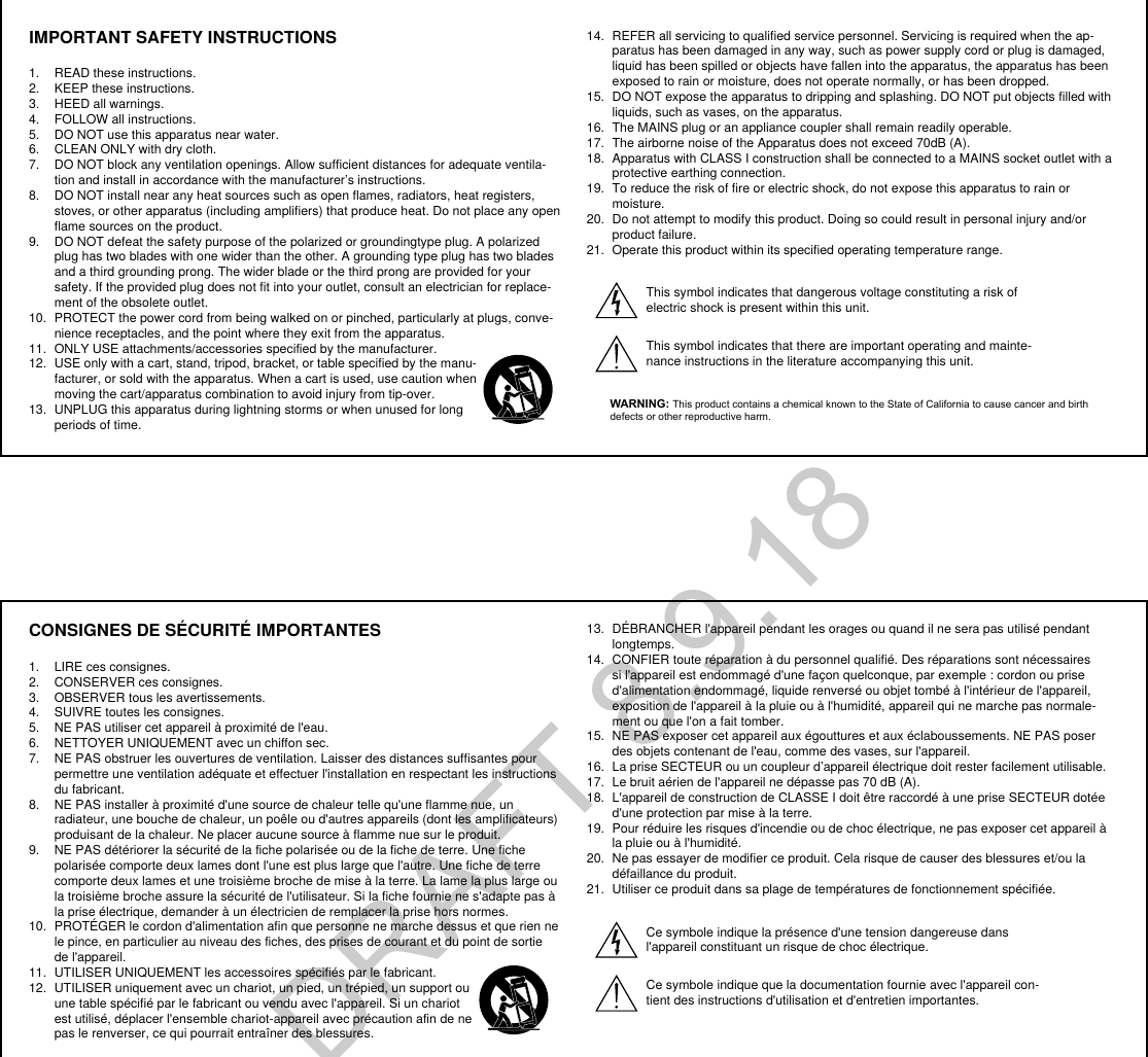 CONSIGNES DE SÉCURITÉ IMPORTANTES1.  LIRE ces consignes. 2.  CONSERVER ces consignes. 3.  OBSERVER tous les avertissements.4.  SUIVRE toutes les consignes. 5.  NE PAS utiliser cet appareil à proximité de l&apos;eau. 6.  NETTOYER UNIQUEMENT avec un chiffon sec. 7.  NE PAS obstruer les ouvertures de ventilation. Laisser des distances suffisantes pour permettre une ventilation adéquate et effectuer l&apos;installation en respectant les instructions du fabricant. 8.  NE PAS installer à proximité d&apos;une source de chaleur telle qu&apos;une flamme nue, un radiateur, une bouche de chaleur, un poêle ou d&apos;autres appareils (dont les amplificateurs) produisant de la chaleur. Ne placer aucune source à flamme nue sur le produit. 9.  NE PAS détériorer la sécurité de la fiche polarisée ou de la fiche de terre. Une fiche polarisée comporte deux lames dont l&apos;une est plus large que l&apos;autre. Une fiche de terre comporte deux lames et une troisième broche de mise à la terre. La lame la plus large ou la troisième broche assure la sécurité de l&apos;utilisateur. Si la fiche fournie ne s&apos;adapte pas à la prise électrique, demander à un électricien de remplacer la prise hors normes. 10.  PROTÉGER le cordon d&apos;alimentation afin que personne ne marche dessus et que rien ne le pince, en particulier au niveau des fiches, des prises de courant et du point de sortie de l&apos;appareil. 11.  UTILISER UNIQUEMENT les accessoires spécifiés par le fabricant.12.  UTILISER uniquement avec un chariot, un pied, un trépied, un support ou une table spécifié par le fabricant ou vendu avec l&apos;appareil. Si un chariot est utilisé, déplacer l&apos;ensemble chariot-appareil avec précaution afin de ne pas le renverser, ce qui pourrait entraîner des blessures.13.  DÉBRANCHER l&apos;appareil pendant les orages ou quand il ne sera pas utilisé pendant longtemps. 14.  CONFIER toute réparation à du personnel qualifié. Des réparations sont nécessaires si l&apos;appareil est endommagé d&apos;une façon quelconque, par exemple : cordon ou prise d&apos;alimentation endommagé, liquide renversé ou objet tombé à l&apos;intérieur de l&apos;appareil, exposition de l&apos;appareil à la pluie ou à l&apos;humidité, appareil qui ne marche pas normale-ment ou que l&apos;on a fait tomber. 15.  NE PAS exposer cet appareil aux égouttures et aux éclaboussements. NE PAS poser des objets contenant de l&apos;eau, comme des vases, sur l&apos;appareil. 16.  La prise SECTEUR ou un coupleur d’appareil électrique doit rester facilement utilisable. 17.  Le bruit aérien de l&apos;appareil ne dépasse pas 70 dB (A). 18.  L&apos;appareil de construction de CLASSE I doit être raccordé à une prise SECTEUR dotée d&apos;une protection par mise à la terre. 19.  Pour réduire les risques d&apos;incendie ou de choc électrique, ne pas exposer cet appareil à la pluie ou à l&apos;humidité. 20.  Ne pas essayer de modifier ce produit. Cela risque de causer des blessures et/ou la défaillance du produit.21.  Utiliser ce produit dans sa plage de températures de fonctionnement spécifiée.Ce symbole indique la présence d&apos;une tension dangereuse dans l&apos;appareil constituant un risque de choc électrique.Ce symbole indique que la documentation fournie avec l&apos;appareil con-tient des instructions d&apos;utilisation et d&apos;entretien importantes. IMPORTANT SAFETY INSTRUCTIONS1.  READ these instructions. 2.  KEEP these instructions. 3.  HEED all warnings.4.  FOLLOW all instructions. 5.  DO NOT use this apparatus near water. 6.  CLEAN ONLY with dry cloth. 7.  DO NOT block any ventilation openings. Allow sufficient distances for adequate ventila-tion and install in accordance with the manufacturer’s instructions. 8.  DO NOT install near any heat sources such as open flames, radiators, heat registers, stoves, or other apparatus (including amplifiers) that produce heat. Do not place any open flame sources on the product. 9.  DO NOT defeat the safety purpose of the polarized or groundingtype plug. A polarized plug has two blades with one wider than the other. A grounding type plug has two blades and a third grounding prong. The wider blade or the third prong are provided for your safety. If the provided plug does not fit into your outlet, consult an electrician for replace-ment of the obsolete outlet. 10.  PROTECT the power cord from being walked on or pinched, particularly at plugs, conve-nience receptacles, and the point where they exit from the apparatus. 11.  ONLY USE attachments/accessories specified by the manufacturer.12.  USE only with a cart, stand, tripod, bracket, or table specified by the manu-facturer, or sold with the apparatus. When a cart is used, use caution when moving the cart/apparatus combination to avoid injury from tip-over.13.  UNPLUG this apparatus during lightning storms or when unused for long periods of time. 14.  REFER all servicing to qualified service personnel. Servicing is required when the ap-paratus has been damaged in any way, such as power supply cord or plug is damaged, liquid has been spilled or objects have fallen into the apparatus, the apparatus has been exposed to rain or moisture, does not operate normally, or has been dropped. 15.  DO NOT expose the apparatus to dripping and splashing. DO NOT put objects filled with liquids, such as vases, on the apparatus. 16.  The MAINS plug or an appliance coupler shall remain readily operable. 17.  The airborne noise of the Apparatus does not exceed 70dB (A). 18.  Apparatus with CLASS I construction shall be connected to a MAINS socket outlet with a protective earthing connection. 19.  To reduce the risk of fire or electric shock, do not expose this apparatus to rain or moisture. 20.  Do not attempt to modify this product. Doing so could result in personal injury and/or product failure.21.  Operate this product within its specified operating temperature range.This symbol indicates that dangerous voltage constituting a risk of electric shock is present within this unit. This symbol indicates that there are important operating and mainte-nance instructions in the literature accompanying this unit. WARNING: This product contains a chemical known to the State of California to cause cancer and birth defects or other reproductive harm.DRAFT 8.9.18