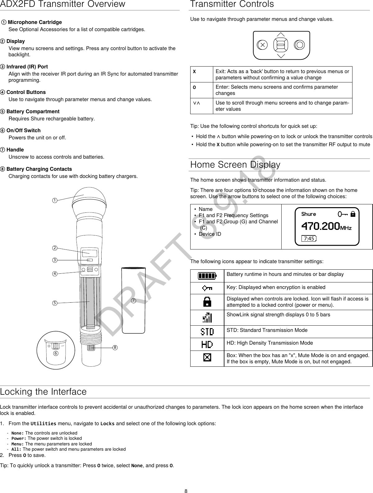 8ADX2FD Transmitter Overview① Microphone CartridgeSee Optional Accessories for a list of compatible cartridges.② DisplayView menu screens and settings. Press any control button to activate thebacklight.③ Infrared (IR) PortAlign with the receiver IR port during an IR Sync for automated transmitterprogramming.④ Control ButtonsUse to navigate through parameter menus and change values.⑤ Battery CompartmentRequires Shure rechargeable battery.⑥ On/Off SwitchPowers the unit on or off.⑦ HandleUnscrew to access controls and batteries.⑧ Battery Charging ContactsCharging contacts for use with docking battery chargers.12345867Transmitter ControlsUse to navigate through parameter menus and change values.XExit: Acts as a &apos;back&apos; button to return to previous menus or parameters without confirming a value changeOEnter: Selects menu screens and confirms parameter changes∨∧ Use to scroll through menu screens and to change param-eter valuesTip: Use the following control shortcuts for quick set up:•Hold the ∧ button while powering-on to lock or unlock the transmitter controls• Hold the X button while powering-on to set the transmitter RF output to muteHome Screen DisplayThe home screen shows transmitter information and status.Tip: There are four options to choose the information shown on the home screen. Use the arrow buttons to select one of the following choices:• Name• F1 and F2 Frequency Settings• F1 and F2 Group (G) and Channel(C)• Device IDShure470.200MHz7:45The following icons appear to indicate transmitter settings:Battery runtime in hours and minutes or bar displayKey: Displayed when encryption is enabledDisplayed when controls are locked. Icon will flash if access is attempted to a locked control (power or menu).ShowLink signal strength displays 0 to 5 barsSTD: Standard Transmission ModeHD: High Density Transmission ModeBox: When the box has an &quot;x&quot;, Mute Mode is on and engaged. If the box is empty, Mute Mode is on, but not engaged.Locking the InterfaceLock transmitter interface controls to prevent accidental or unauthorized changes to parameters. The lock icon appears on the home screen when the interface lock is enabled. 1. From the Utilities menu, navigate to Locks and select one of the following lock options: - None: The controls are unlocked - Power: The power switch is locked - Menu: The menu parameters are locked - All: The power switch and menu parameters are locked2. Press O to save.Tip: To quickly unlock a transmitter: Press O twice, select None, and press O.DRAFT 8.9.18