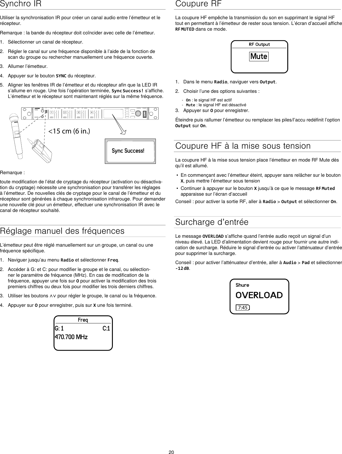 20Synchro IRUtiliser la synchronisation IR pour créer un canal audio entre l’émetteur et le récepteur.Remarque : la bande du récepteur doit coïncider avec celle de l’émetteur.1.  Sélectionner un canal de récepteur.2.  Régler le canal sur une fréquence disponible à l’aide de la fonction de scan du groupe ou rechercher manuellement une fréquence ouverte.3.  Allumer l’émetteur.4.  Appuyer sur le bouton SYNC du récepteur.5.  Aligner les fenêtres IR de l’émetteur et du récepteur afin que la LED IR s’allume en rouge. Une fois l’opération terminée, Sync Success! s’affiche. L’émetteur et le récepteur sont maintenant réglés sur la même fréquence.&lt;15 cm (6 in.) AD4QAxient Digital Wireless ReceiverPOWERPUSHCONTROLNAVIGATEIR RFA BOLAUDIOSYNC4RX 4RFA BOLAUDIOSYNC3RX 3RFA BOLAUDIOSYNC2RX 2RFA BOLAUDIOSYNC1RX 1ULXD4Digital Wireless ReceiversyncSync Success!Remarque :toute modification de l’état de cryptage du récepteur (activation ou désactiva-tion du cryptage) nécessite une synchronisation pour transférer les réglages à l’émetteur. De nouvelles clés de cryptage pour le canal de l’émetteur et du récepteur sont générées à chaque synchronisation infrarouge. Pour demander une nouvelle clé pour un émetteur, effectuer une synchronisation IR avec le canal de récepteur souhaité.Réglage manuel des fréquencesL’émetteur peut être réglé manuellement sur un groupe, un canal ou une fréquence spécifique.1.  Naviguer jusqu’au menu Radio et sélectionner Freq.2.  Accéder à G: et C: pour modifier le groupe et le canal, ou sélection-ner le paramètre de fréquence (MHz). En cas de modification de la fréquence, appuyer une fois sur O pour activer la modification des trois premiers chiffres ou deux fois pour modifier les trois derniers chiffres.3.  Utiliser les boutons ∧∨ pour régler le groupe, le canal ou la fréquence.4.  Appuyer sur O pour enregistrer, puis sur X une fois terminé.FreqG: 1                         C:1470.700 MHzCoupure RFLa coupure HF empêche la transmission du son en supprimant le signal HF tout en permettant à l’émetteur de rester sous tension. L’écran d’accueil affiche RF MUTED dans ce mode.RF OutputMute1.  Dans le menu Radio, naviguer vers Output.2.  Choisir l’une des options suivantes : - On : le signal HF est actif - Mute : le signal HF est désactivé3.  Appuyer sur O pour enregistrer.Éteindre puis rallumer l’émetteur ou remplacer les piles/l’accu redéfinit l’option Output sur On.Coupure HF à la mise sous tensionLa coupure HF à la mise sous tension place l’émetteur en mode RF Mute dès qu’il est allumé.•  En commençant avec l’émetteur éteint, appuyer sans relâcher sur le bouton X, puis mettre l’émetteur sous tension•  Continuer à appuyer sur le bouton X jusqu’à ce que le message RF Muted apparaisse sur l’écran d’accueilConseil : pour activer la sortie RF, aller à Radio &gt; Output et sélectionner On.Surcharge d’entréeLe message OVERLOAD s’affiche quand l’entrée audio reçoit un signal d’un niveau élevé. La LED d’alimentation devient rouge pour fournir une autre indi-cation de surcharge. Réduire le signal d’entrée ou activer l’atténuateur d’entrée pour supprimer la surcharge.Conseil : pour activer l’atténuateur d’entrée, aller à Audio &gt; Pad et sélectionner -12 dB.ShureOVERLOAD7:45