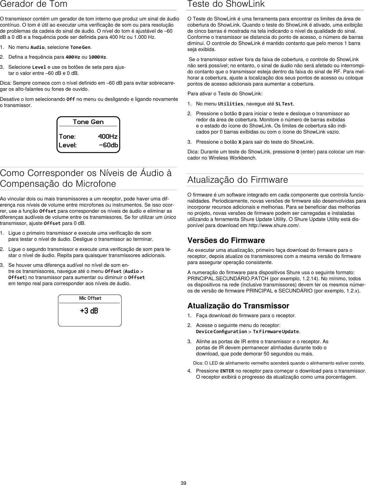 39Gerador de TomO transmissor contém um gerador de tom interno que produz um sinal de áudio contínuo. O tom é útil ao executar uma verificação de som ou para resolução de problemas da cadeia do sinal de áudio. O nível do tom é ajustável de –60 dB a 0 dB e a frequência pode ser definida para 400 Hz ou 1.000 Hz.1.  No menu Audio, selecione Tone Gen.2.  Defina a frequência para 400 Hz ou 1000 Hz.3.  Selecione Level e use os botões de seta para ajus-tar o valor entre –60 dB e 0 dB.Dica: Sempre comece com o nível definido em –60 dB para evitar sobrecarre-gar os alto-falantes ou fones de ouvido.Desative o tom selecionando Off no menu ou desligando e ligando novamente o transmissor.Tone GenTone:            400HzLevel:            -60dbComo Corresponder os Níveis de Áudio à Compensação do MicrofoneAo vincular dois ou mais transmissores a um receptor, pode haver uma dif-erença nos níveis de volume entre microfones ou instrumentos. Se isso ocor-rer, use a função Offset para corresponder os níveis de áudio e eliminar as diferenças audíveis de volume entre os transmissores. Se for utilizar um único transmissor, ajuste Offset para 0 dB.1.  Ligue o primeiro transmissor e execute uma verificação de som para testar o nível de áudio. Desligue o transmissor ao terminar.2.  Ligue o segundo transmissor e execute uma verificação de som para te-star o nível de áudio. Repita para quaisquer transmissores adicionais.3.  Se houver uma diferença audível no nível de som en-tre os transmissores, navegue até o menu Offset (Audio &gt; Offset) no transmissor para aumentar ou diminuir o Offset em tempo real para corresponder aos níveis de áudio.Mic Offset+3 dBTeste do ShowLinkO Teste do ShowLink é uma ferramenta para encontrar os limites da área de cobertura do ShowLink. Quando o teste do ShowLink é ativado, uma exibição de cinco barras é mostrada na tela indicando o nível da qualidade do sinal. Conforme o transmissor se distancia do ponto de acesso, o número de barras diminui. O controle do ShowLink é mantido contanto que pelo menos 1 barra seja exibida. Se o transmissor estiver fora da faixa de cobertura, o controle do ShowLink não será possível; no entanto, o sinal de áudio não será afetado ou interrompi-do contanto que o transmissor esteja dentro da faixa do sinal de RF. Para mel-horar a cobertura, ajuste a localização dos seus pontos de acesso ou coloque pontos de acesso adicionais para aumentar a cobertura.Para ativar o Teste do ShowLink: 1.  No menu Utilities, navegue até SL Test.2.  Pressione o botão O para iniciar o teste e desloque o transmissor ao redor da área de cobertura. Monitore o número de barras exibidas e o estado do ícone do ShowLink. Os limites de cobertura são indi-cados por 0 barras exibidas ou com o ícone do ShowLink vazio.3.  Pressione o botão X para sair do teste do ShowLink.Dica: Durante um teste do ShowLink, pressione O (enter) para colocar um mar-cador no Wireless Workbench.Atualização do FirmwareO firmware é um software integrado em cada componente que controla funcio-nalidades. Periodicamente, novas versões de firmware são desenvolvidas para incorporar recursos adicionais e melhorias. Para se beneficiar das melhorias no projeto, novas versões de firmware podem ser carregadas e instaladas utilizando a ferramenta Shure Update Utility. O Shure Update Utility está dis-ponível para download em http://www.shure.com/.Versões do FirmwareAo executar uma atualização, primeiro faça download do firmware para o receptor, depois atualize os transmissores com a mesma versão do firmware para assegurar operação consistente.A numeração do firmware para dispositivos Shure usa o seguinte formato: PRINCIPAL.SECUNDÁRIO.PATCH (por exemplo, 1.2.14). No mínimo, todos os dispositivos na rede (inclusive transmissores) devem ter os mesmos númer-os de versão de firmware PRINCIPAL e SECUNDÁRIO (por exemplo, 1.2.x).Atualização do Transmissor1.  Faça download do firmware para o receptor.2.  Acesse o seguinte menu do receptor: Device Conguration &gt; Tx Firmware Update.3.  Alinhe as portas de IR entre o transmissor e o receptor. As portas de IR devem permanecer alinhadas durante todo o download, que pode demorar 50 segundos ou mais.Dica: O LED de alinhamento vermelho acenderá quando o alinhamento estiver correto.4.  Pressione ENTER no receptor para começar o download para o transmissor. O receptor exibirá o progresso da atualização como uma porcentagem.