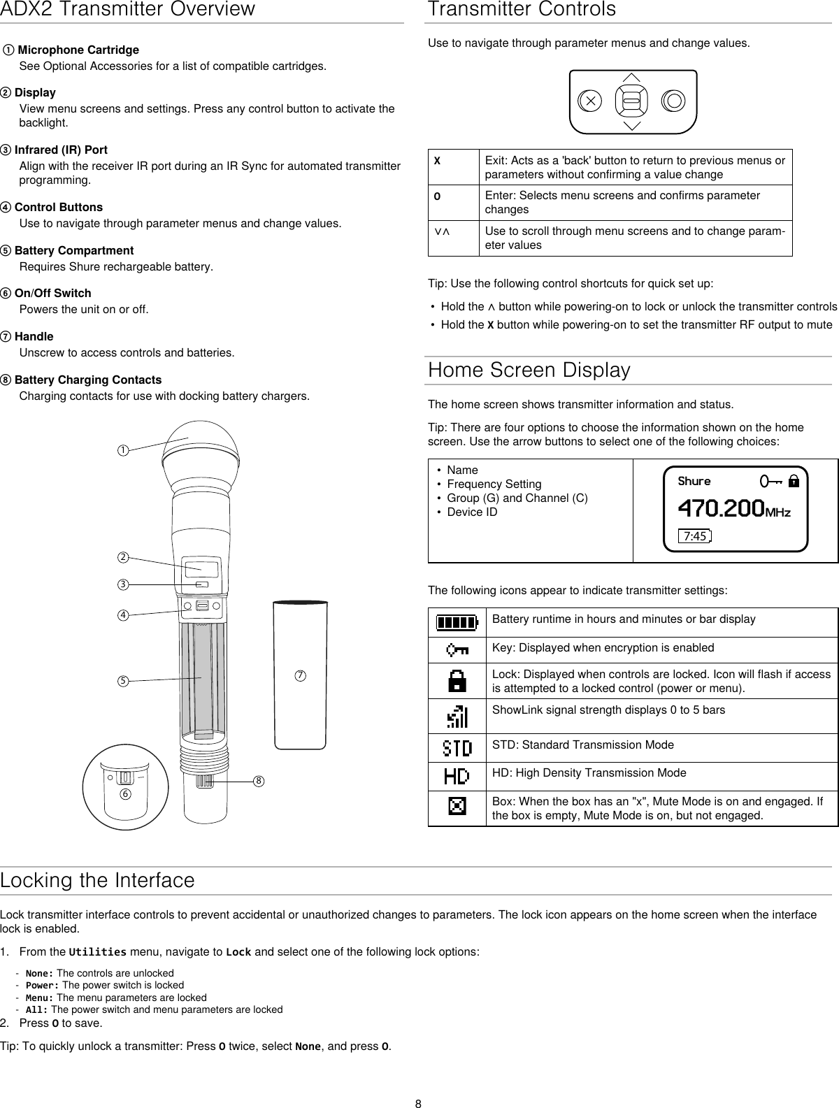 8ADX2 Transmitter Overview① Microphone CartridgeSee Optional Accessories for a list of compatible cartridges.② DisplayView menu screens and settings. Press any control button to activate thebacklight.③ Infrared (IR) PortAlign with the receiver IR port during an IR Sync for automated transmitterprogramming.④ Control ButtonsUse to navigate through parameter menus and change values.⑤ Battery CompartmentRequires Shure rechargeable battery.⑥ On/Off SwitchPowers the unit on or off.⑦ HandleUnscrew to access controls and batteries.⑧ Battery Charging ContactsCharging contacts for use with docking battery chargers.12345867Transmitter ControlsUse to navigate through parameter menus and change values.XExit: Acts as a &apos;back&apos; button to return to previous menus or parameters without confirming a value changeOEnter: Selects menu screens and confirms parameter changes∨∧ Use to scroll through menu screens and to change param-eter valuesTip: Use the following control shortcuts for quick set up:•Hold the ∧ button while powering-on to lock or unlock the transmitter controls• Hold the X button while powering-on to set the transmitter RF output to muteHome Screen DisplayThe home screen shows transmitter information and status.Tip: There are four options to choose the information shown on the home screen. Use the arrow buttons to select one of the following choices:• Name• Frequency Setting• Group (G) and Channel (C)• Device IDShure470.200MHz7:45The following icons appear to indicate transmitter settings:Battery runtime in hours and minutes or bar displayKey: Displayed when encryption is enabledLock: Displayed when controls are locked. Icon will flash if access is attempted to a locked control (power or menu).ShowLink signal strength displays 0 to 5 barsSTD: Standard Transmission ModeHD: High Density Transmission ModeBox: When the box has an &quot;x&quot;, Mute Mode is on and engaged. If the box is empty, Mute Mode is on, but not engaged.Locking the InterfaceLock transmitter interface controls to prevent accidental or unauthorized changes to parameters. The lock icon appears on the home screen when the interface lock is enabled. 1. From the Utilities menu, navigate to Lock and select one of the following lock options: - None: The controls are unlocked - Power: The power switch is locked - Menu: The menu parameters are locked - All: The power switch and menu parameters are locked2. Press O to save.Tip: To quickly unlock a transmitter: Press O twice, select None, and press O.