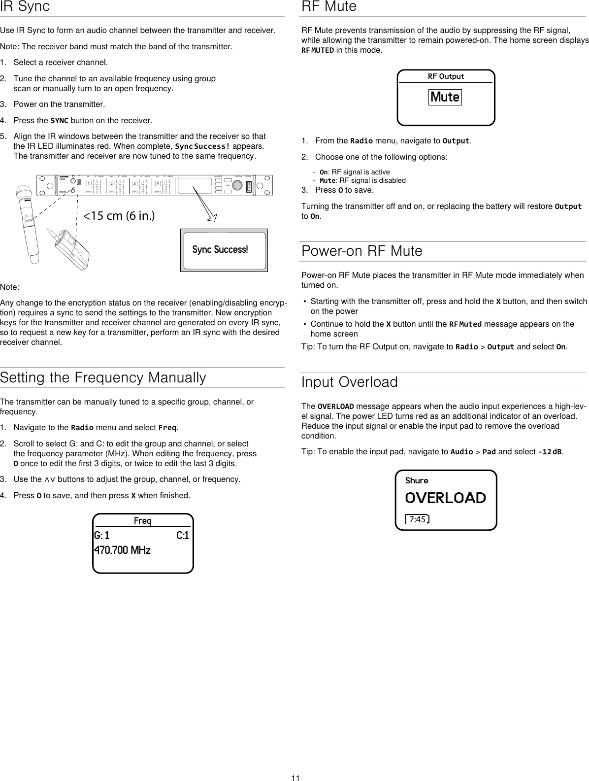 11IR SyncUse IR Sync to form an audio channel between the transmitter and receiver.Note: The receiver band must match the band of the transmitter.1. Select a receiver channel.2. Tune the channel to an available frequency using groupscan or manually turn to an open frequency.3. Power on the transmitter.4. Press the SYNC button on the receiver.5. Align the IR windows between the transmitter and the receiver so thatthe IR LED illuminates red. When complete, Sync Success! appears.The transmitter and receiver are now tuned to the same frequency.&lt;15 cm (6 in.)AD4QAxient Digital Wireless ReceiverPOWERPUSHCONTROLNAVIGATEIR RFA BOLAUDIOSYNC4RX 4RFA BOLAUDIOSYNC3RX 3RFA BOLAUDIOSYNC2RX 2RFA BOLAUDIOSYNC1RX 1ULXD4Digital Wireless ReceiversyncSync Success!Note: Any change to the encryption status on the receiver (enabling/disabling encryp-tion) requires a sync to send the settings to the transmitter. New encryption keys for the transmitter and receiver channel are generated on every IR sync, so to request a new key for a transmitter, perform an IR sync with the desired receiver channel.Setting the Frequency ManuallyThe transmitter can be manually tuned to a specific group, channel, or frequency. 1. Navigate to the Radio menu and select Freq.2. Scroll to select G: and C: to edit the group and channel, or selectthe frequency parameter (MHz). When editing the frequency, pressO once to edit the first 3 digits, or twice to edit the last 3 digits.3. Use the ∧∨ buttons to adjust the group, channel, or frequency.4. Press O to save, and then press X when finished.FreqG: 1 C:1470.700 MHzRF MuteRF Mute prevents transmission of the audio by suppressing the RF signal, while allowing the transmitter to remain powered-on. The home screen displays RF MUTED in this mode.RF OutputMute1. From the Radio menu, navigate to Output.2. Choose one of the following options: - On: RF signal is active - Mute: RF signal is disabled3. Press O to save.Turning the transmitter off and on, or replacing the battery will restore Output to On.Power-on RF MutePower-on RF Mute places the transmitter in RF Mute mode immediately when turned on.• Starting with the transmitter off, press and hold the X button, and then switchon the power• Continue to hold the X button until the RF Muted message appears on thehome screenTip: To turn the RF Output on, navigate to Radio &gt; Output and select On.Input OverloadThe OVERLOAD message appears when the audio input experiences a high-lev-el signal. The power LED turns red as an additional indicator of an overload. Reduce the input signal or enable the input pad to remove the overload condition.Tip: To enable the input pad, navigate to Audio &gt; Pad and select -12 dB.ShureOVERLOAD7:45