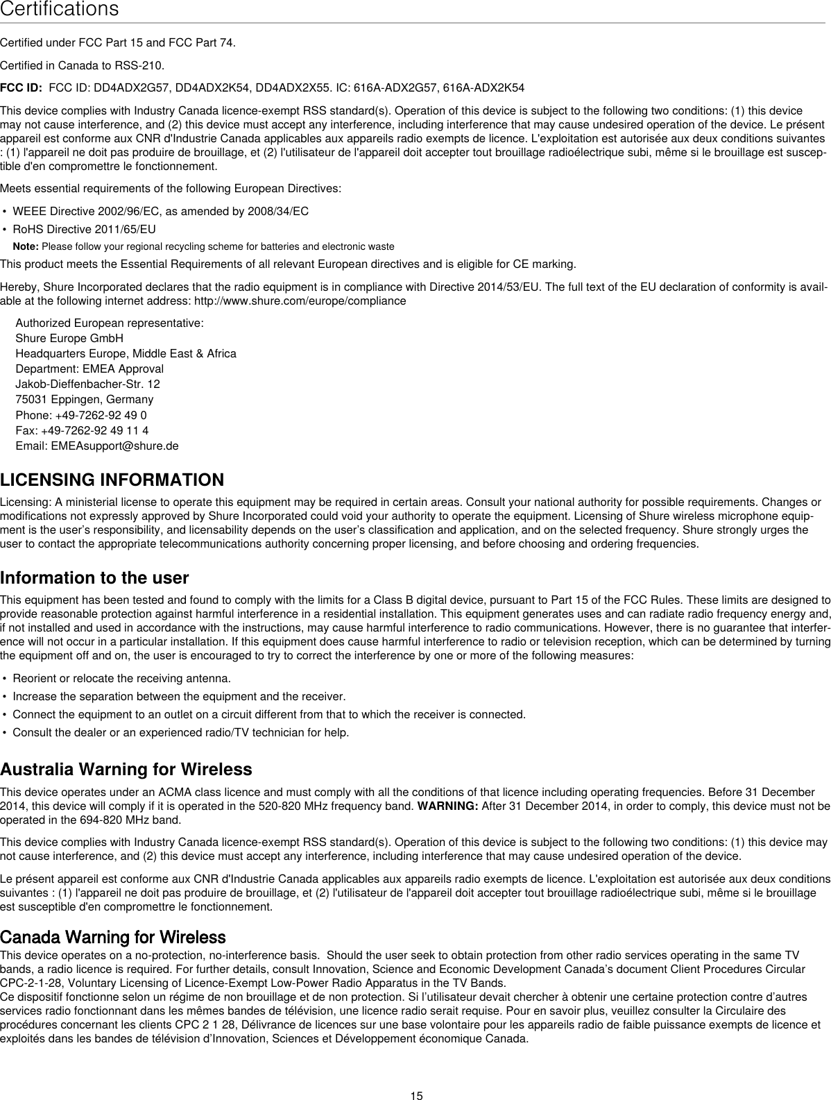 15CertificationsCertified under FCC Part 15 and FCC Part 74. Certified in Canada to RSS-210. FCC ID:  FCC ID: DD4ADX2G57, DD4ADX2K54, DD4ADX2X55. IC: 616A-ADX2G57, 616A-ADX2K54This device complies with Industry Canada licence-exempt RSS standard(s). Operation of this device is subject to the following two conditions: (1) this device may not cause interference, and (2) this device must accept any interference, including interference that may cause undesired operation of the device. Le présent appareil est conforme aux CNR d&apos;Industrie Canada applicables aux appareils radio exempts de licence. L&apos;exploitation est autorisée aux deux conditions suivantes : (1) l&apos;appareil ne doit pas produire de brouillage, et (2) l&apos;utilisateur de l&apos;appareil doit accepter tout brouillage radioélectrique subi, même si le brouillage est suscep-tible d&apos;en compromettre le fonctionnement. Meets essential requirements of the following European Directives: • WEEE Directive 2002/96/EC, as amended by 2008/34/EC• RoHS Directive 2011/65/EUNote: Please follow your regional recycling scheme for batteries and electronic wasteThis product meets the Essential Requirements of all relevant European directives and is eligible for CE marking. Hereby, Shure Incorporated declares that the radio equipment is in compliance with Directive 2014/53/EU. The full text of the EU declaration of conformity is avail-able at the following internet address: http://www.shure.com/europe/complianceAuthorized European representative:Shure Europe GmbHHeadquarters Europe, Middle East &amp; AfricaDepartment: EMEA ApprovalJakob-Dieffenbacher-Str. 1275031 Eppingen, GermanyPhone: +49-7262-92 49 0Fax: +49-7262-92 49 11 4Email: EMEAsupport@shure.deLICENSING INFORMATIONLicensing: A ministerial license to operate this equipment may be required in certain areas. Consult your national authority for possible requirements. Changes or modifications not expressly approved by Shure Incorporated could void your authority to operate the equipment. Licensing of Shure wireless microphone equip-ment is the user’s responsibility, and licensability depends on the user’s classification and application, and on the selected frequency. Shure strongly urges the user to contact the appropriate telecommunications authority concerning proper licensing, and before choosing and ordering frequencies. Information to the userThis equipment has been tested and found to comply with the limits for a Class B digital device, pursuant to Part 15 of the FCC Rules. These limits are designed to provide reasonable protection against harmful interference in a residential installation. This equipment generates uses and can radiate radio frequency energy and, if not installed and used in accordance with the instructions, may cause harmful interference to radio communications. However, there is no guarantee that interfer-ence will not occur in a particular installation. If this equipment does cause harmful interference to radio or television reception, which can be determined by turning the equipment off and on, the user is encouraged to try to correct the interference by one or more of the following measures: • Reorient or relocate the receiving antenna.• Increase the separation between the equipment and the receiver.• Connect the equipment to an outlet on a circuit different from that to which the receiver is connected.• Consult the dealer or an experienced radio/TV technician for help.Australia Warning for WirelessThis device operates under an ACMA class licence and must comply with all the conditions of that licence including operating frequencies. Before 31 December 2014, this device will comply if it is operated in the 520-820 MHz frequency band. WARNING: After 31 December 2014, in order to comply, this device must not be operated in the 694-820 MHz band.This device complies with Industry Canada licence-exempt RSS standard(s). Operation of this device is subject to the following two conditions: (1) this device may not cause interference, and (2) this device must accept any interference, including interference that may cause undesired operation of the device. Le présent appareil est conforme aux CNR d&apos;Industrie Canada applicables aux appareils radio exempts de licence. L&apos;exploitation est autorisée aux deux conditions suivantes : (1) l&apos;appareil ne doit pas produire de brouillage, et (2) l&apos;utilisateur de l&apos;appareil doit accepter tout brouillage radioélectrique subi, même si le brouillage est susceptible d&apos;en compromettre le fonctionnement. Canada Warning for WirelessThis device operates on a no-protection, no-interference basis.  Should the user seek to obtain protection from other radio services operating in the same TV bands, a radio licence is required. For further details, consult Innovation, Science and Economic Development Canada’s document Client Procedures Circular CPC-2-1-28, Voluntary Licensing of Licence-Exempt Low-Power Radio Apparatus in the TV Bands.Ce dispositif fonctionne selon un régime de non brouillage et de non protection. Si l’utilisateur devait chercher à obtenir une certaine protection contre d’autres services radio fonctionnant dans les mêmes bandes de télévision, une licence radio serait requise. Pour en savoir plus, veuillez consulter la Circulaire des procédures concernant les clients CPC 2 1 28, Délivrance de licences sur une base volontaire pour les appareils radio de faible puissance exempts de licence et exploités dans les bandes de télévision d’Innovation, Sciences et Développement économique Canada.