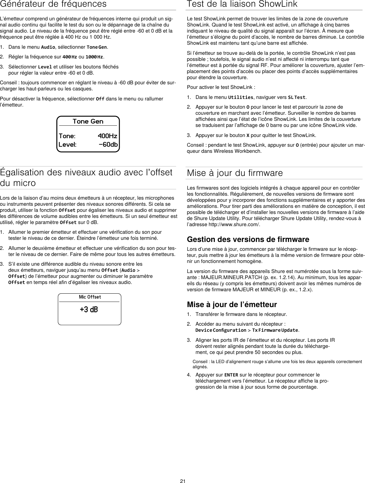 21Générateur de fréquencesL’émetteur comprend un générateur de fréquences interne qui produit un sig-nal audio continu qui facilite le test du son ou le dépannage de la chaîne du signal audio. Le niveau de la fréquence peut être réglé entre -60 et 0 dB et la fréquence peut être réglée à 400 Hz ou 1 000 Hz.1.  Dans le menu Audio, sélectionner Tone Gen.2.  Régler la fréquence sur 400 Hz ou 1000 Hz.3.  Sélectionner Level et utiliser les boutons fléchés pour régler la valeur entre -60 et 0 dB.Conseil : toujours commencer en réglant le niveau à -60 dB pour éviter de sur-charger les haut-parleurs ou les casques.Pour désactiver la fréquence, sélectionner Off dans le menu ou rallumer l’émetteur.Tone GenTone:            400HzLevel:            -60dbÉgalisation des niveaux audio avec l’offset du microLors de la liaison d’au moins deux émetteurs à un récepteur, les microphones ou instruments peuvent présenter des niveaux sonores différents. Si cela se produit, utiliser la fonction Offset pour égaliser les niveaux audio et supprimer les différences de volume audibles entre les émetteurs. Si un seul émetteur est utilisé, régler le paramètre Offset sur 0 dB.1.  Allumer le premier émetteur et effectuer une vérification du son pour tester le niveau de ce dernier. Éteindre l’émetteur une fois terminé.2.  Allumer le deuxième émetteur et effectuer une vérification du son pour tes-ter le niveau de ce dernier. Faire de même pour tous les autres émetteurs.3.  S’il existe une différence audible du niveau sonore entre les deux émetteurs, naviguer jusqu’au menu Offset (Audio &gt; Offset) de l’émetteur pour augmenter ou diminuer le paramètre Offset en temps réel afin d’égaliser les niveaux audio.Mic Offset+3 dBTest de la liaison ShowLinkLe test ShowLink permet de trouver les limites de la zone de couverture ShowLink. Quand le test ShowLink est activé, un affichage à cinq barres indiquant le niveau de qualité du signal apparaît sur l’écran. À mesure que l’émetteur s’éloigne du point d’accès, le nombre de barres diminue. Le contrôle ShowLink est maintenu tant qu’une barre est affichée.Si l’émetteur se trouve au-delà de la portée, le contrôle ShowLink n’est pas possible ; toutefois, le signal audio n’est ni affecté ni interrompu tant que l’émetteur est à portée du signal RF. Pour améliorer la couverture, ajuster l’em-placement des points d’accès ou placer des points d’accès supplémentaires pour étendre la couverture.Pour activer le test ShowLink :1.  Dans le menu Utilities, naviguer vers SL Test.2.  Appuyer sur le bouton O pour lancer le test et parcourir la zone de couverture en marchant avec l’émetteur. Surveiller le nombre de barres affichées ainsi que l’état de l’icône ShowLink. Les limites de la couverture se traduisent par l’affichage de 0 barre ou par une icône ShowLink vide.3.  Appuyer sur le bouton X pour quitter le test ShowLink.Conseil : pendant le test ShowLink, appuyer sur O (entrée) pour ajouter un mar-queur dans Wireless Workbench.Mise à jour du firmwareLes firmwares sont des logiciels intégrés à chaque appareil pour en contrôler les fonctionnalités. Régulièrement, de nouvelles versions de firmware sont développées pour y incorporer des fonctions supplémentaires et y apporter des améliorations. Pour tirer parti des améliorations en matière de conception, il est possible de télécharger et d’installer les nouvelles versions de firmware à l’aide de Shure Update Utility. Pour télécharger Shure Update Utility, rendez-vous à l’adresse http://www.shure.com/.Gestion des versions de firmwareLors d’une mise à jour, commencer par télécharger le firmware sur le récep-teur, puis mettre à jour les émetteurs à la même version de firmware pour obte-nir un fonctionnement homogène.La version du firmware des appareils Shure est numérotée sous la forme suiv-ante : MAJEUR.MINEUR.PATCH (p. ex. 1.2.14). Au minimum, tous les appar-eils du réseau (y compris les émetteurs) doivent avoir les mêmes numéros de version de firmware MAJEUR et MINEUR (p. ex., 1.2.x).Mise à jour de l’émetteur1.  Transférer le firmware dans le récepteur.2.  Accéder au menu suivant du récepteur : Device Conguration &gt; Tx Firmware Update.3.  Aligner les ports IR de l’émetteur et du récepteur. Les ports IR doivent rester alignés pendant toute la durée du télécharge-ment, ce qui peut prendre 50 secondes ou plus.Conseil : la LED d’alignement rouge s’allume une fois les deux appareils correctement alignés.4.  Appuyer sur ENTER sur le récepteur pour commencer le téléchargement vers l’émetteur. Le récepteur affiche la pro-gression de la mise à jour sous forme de pourcentage.