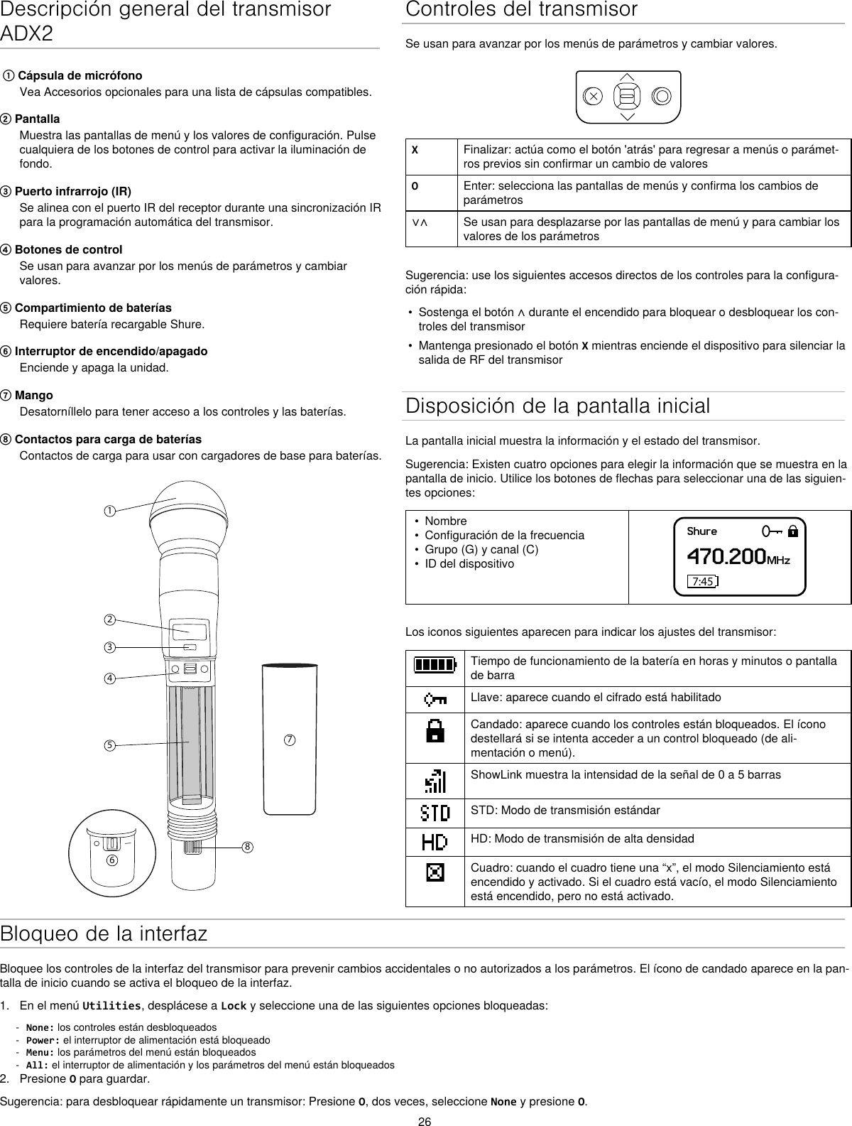 26Descripción general del transmisor ADX2 ① Cápsula de micrófonoVea Accesorios opcionales para una lista de cápsulas compatibles.② PantallaMuestra las pantallas de menú y los valores de configuración. Pulse cualquiera de los botones de control para activar la iluminación de fondo.③ Puerto infrarrojo (IR)Se alinea con el puerto IR del receptor durante una sincronización IR para la programación automática del transmisor.④ Botones de controlSe usan para avanzar por los menús de parámetros y cambiar valores.⑤ Compartimiento de bateríasRequiere batería recargable Shure.⑥ Interruptor de encendido/apagadoEnciende y apaga la unidad.⑦ MangoDesatorníllelo para tener acceso a los controles y las baterías.⑧ Contactos para carga de bateríasContactos de carga para usar con cargadores de base para baterías.12345867Controles del transmisorSe usan para avanzar por los menús de parámetros y cambiar valores.XFinalizar: actúa como el botón &apos;atrás&apos; para regresar a menús o parámet-ros previos sin confirmar un cambio de valoresOEnter: selecciona las pantallas de menús y confirma los cambios de parámetros∨∧ Se usan para desplazarse por las pantallas de menú y para cambiar los valores de los parámetrosSugerencia: use los siguientes accesos directos de los controles para la configura-ción rápida:•  Sostenga el botón ∧ durante el encendido para bloquear o desbloquear los con-troles del transmisor•  Mantenga presionado el botón X mientras enciende el dispositivo para silenciar la salida de RF del transmisorDisposición de la pantalla inicialLa pantalla inicial muestra la información y el estado del transmisor.Sugerencia: Existen cuatro opciones para elegir la información que se muestra en la pantalla de inicio. Utilice los botones de flechas para seleccionar una de las siguien-tes opciones:•  Nombre•  Configuración de la frecuencia•  Grupo (G) y canal (C)•  ID del dispositivoShure470.200MHz7:45Los iconos siguientes aparecen para indicar los ajustes del transmisor:Tiempo de funcionamiento de la batería en horas y minutos o pantalla de barraLlave: aparece cuando el cifrado está habilitadoCandado: aparece cuando los controles están bloqueados. El ícono destellará si se intenta acceder a un control bloqueado (de ali-mentación o menú).ShowLink muestra la intensidad de la señal de 0 a 5 barrasSTD: Modo de transmisión estándarHD: Modo de transmisión de alta densidadCuadro: cuando el cuadro tiene una “x”, el modo Silenciamiento está encendido y activado. Si el cuadro está vacío, el modo Silenciamiento está encendido, pero no está activado.Bloqueo de la interfazBloquee los controles de la interfaz del transmisor para prevenir cambios accidentales o no autorizados a los parámetros. El ícono de candado aparece en la pan-talla de inicio cuando se activa el bloqueo de la interfaz.1.  En el menú Utilities, desplácese a Lock y seleccione una de las siguientes opciones bloqueadas: - None: los controles están desbloqueados - Power: el interruptor de alimentación está bloqueado - Menu: los parámetros del menú están bloqueados - All: el interruptor de alimentación y los parámetros del menú están bloqueados2.  Presione O para guardar.Sugerencia: para desbloquear rápidamente un transmisor: Presione O, dos veces, seleccione None y presione O.