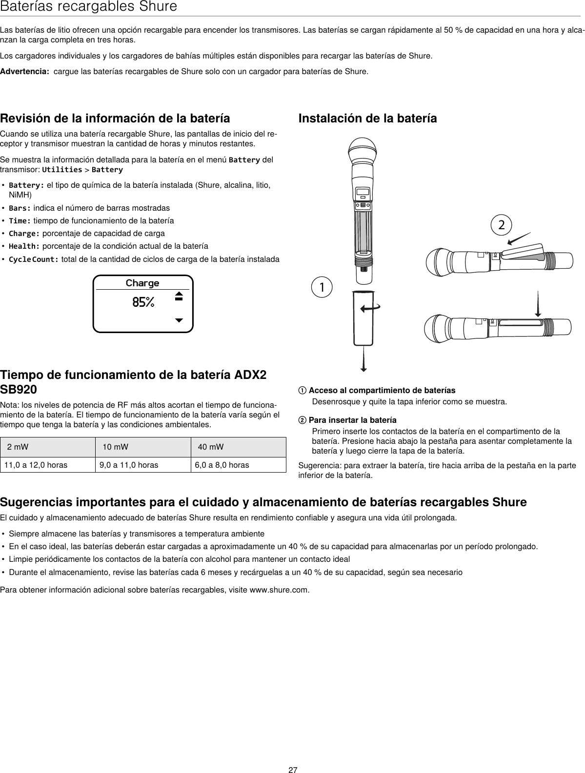 27Baterías recargables ShureLas baterías de litio ofrecen una opción recargable para encender los transmisores. Las baterías se cargan rápidamente al 50 % de capacidad en una hora y alca-nzan la carga completa en tres horas.Los cargadores individuales y los cargadores de bahías múltiples están disponibles para recargar las baterías de Shure.Advertencia:  cargue las baterías recargables de Shure solo con un cargador para baterías de Shure.Revisión de la información de la bateríaCuando se utiliza una batería recargable Shure, las pantallas de inicio del re-ceptor y transmisor muestran la cantidad de horas y minutos restantes.Se muestra la información detallada para la batería en el menú Battery del transmisor: Utilities &gt; Battery•  Battery: el tipo de química de la batería instalada (Shure, alcalina, litio, NiMH)•  Bars: indica el número de barras mostradas•  Time: tiempo de funcionamiento de la batería•  Charge: porcentaje de capacidad de carga•  Health: porcentaje de la condición actual de la batería•  Cycle Count: total de la cantidad de ciclos de carga de la batería instaladaCharge85%Instalación de la batería① Acceso al compartimiento de bateríasDesenrosque y quite la tapa inferior como se muestra.② Para insertar la bateríaPrimero inserte los contactos de la batería en el compartimento de la batería. Presione hacia abajo la pestaña para asentar completamente la batería y luego cierre la tapa de la batería.Sugerencia: para extraer la batería, tire hacia arriba de la pestaña en la parte inferior de la batería.Sugerencias importantes para el cuidado y almacenamiento de baterías recargables ShureEl cuidado y almacenamiento adecuado de baterías Shure resulta en rendimiento confiable y asegura una vida útil prolongada.•  Siempre almacene las baterías y transmisores a temperatura ambiente•  En el caso ideal, las baterías deberán estar cargadas a aproximadamente un 40 % de su capacidad para almacenarlas por un período prolongado.•  Limpie periódicamente los contactos de la batería con alcohol para mantener un contacto ideal•  Durante el almacenamiento, revise las baterías cada 6 meses y recárguelas a un 40 % de su capacidad, según sea necesarioPara obtener información adicional sobre baterías recargables, visite www.shure.com.Tiempo de funcionamiento de la batería ADX2 SB920Nota: los niveles de potencia de RF más altos acortan el tiempo de funciona-miento de la batería. El tiempo de funcionamiento de la batería varía según el tiempo que tenga la batería y las condiciones ambientales.2 mW 10 mW 40 mW11,0 a 12,0 horas 9,0 a 11,0 horas 6,0 a 8,0 horas