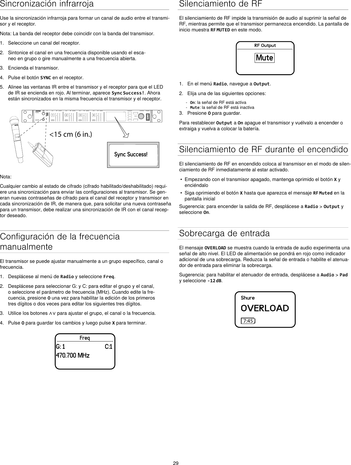 29Sincronización infrarrojaUse la sincronización infrarroja para formar un canal de audio entre el transmi-sor y el receptor.Nota: La banda del receptor debe coincidir con la banda del transmisor.1.  Seleccione un canal del receptor.2.  Sintonice el canal en una frecuencia disponible usando el esca-neo en grupo o gire manualmente a una frecuencia abierta.3.  Encienda el transmisor.4.  Pulse el botón SYNC en el receptor.5.  Alinee las ventanas IR entre el transmisor y el receptor para que el LED de IR se encienda en rojo. Al terminar, aparece Sync Success!. Ahora están sincronizados en la misma frecuencia el transmisor y el receptor.&lt;15 cm (6 in.) AD4QAxient Digital Wireless ReceiverPOWERPUSHCONTROLNAVIGATEIR RFA BOLAUDIOSYNC4RX 4RFA BOLAUDIOSYNC3RX 3RFA BOLAUDIOSYNC2RX 2RFA BOLAUDIOSYNC1RX 1ULXD4Digital Wireless ReceiversyncSync Success!Nota:Cualquier cambio al estado de cifrado (cifrado habilitado/deshabilitado) requi-ere una sincronización para enviar las configuraciones al transmisor. Se gen-eran nuevas contraseñas de cifrado para el canal del receptor y transmisor en cada sincronización de IR, de manera que, para solicitar una nueva contraseña para un transmisor, debe realizar una sincronización de IR con el canal recep-tor deseado.Configuración de la frecuencia manualmenteEl transmisor se puede ajustar manualmente a un grupo específico, canal o frecuencia. 1.  Desplácese al menú de Radio y seleccione Freq. 2.  Desplácese para seleccionar G: y C: para editar el grupo y el canal, o seleccione el parámetro de frecuencia (MHz). Cuando edite la fre-cuencia, presione O una vez para habilitar la edición de los primeros tres dígitos o dos veces para editar los siguientes tres dígitos.3.  Utilice los botones ∧∨ para ajustar el grupo, el canal o la frecuencia.4.  Pulse O para guardar los cambios y luego pulse X para terminar.FreqG: 1                         C:1470.700 MHzSilenciamiento de RFEl silenciamiento de RF impide la transmisión de audio al suprimir la señal de RF, mientras permite que el transmisor permanezca encendido. La pantalla de inicio muestra RF MUTED en este modo.RF OutputMute1.  En el menú Radio, navegue a Output.2.  Elija una de las siguientes opciones: - On: la señal de RF está activa - Mute: la señal de RF está inactiva3.  Presione O para guardar.Para restablecer Output a On apague el transmisor y vuélvalo a encender o extraiga y vuelva a colocar la batería.Silenciamiento de RF durante el encendidoEl silenciamiento de RF en encendido coloca al transmisor en el modo de silen-ciamiento de RF inmediatamente al estar activado.•  Empezando con el transmisor apagado, mantenga oprimido el botón X y enciéndalo•  Siga oprimiendo el botón X hasta que aparezca el mensaje RF Muted en la pantalla inicialSugerencia: para encender la salida de RF, desplácese a Radio &gt; Output y seleccione On.Sobrecarga de entradaEl mensaje OVERLOAD se muestra cuando la entrada de audio experimenta una señal de alto nivel. El LED de alimentación se pondrá en rojo como indicador adicional de una sobrecarga. Reduzca la señal de entrada o habilite el atenua-dor de entrada para eliminar la sobrecarga.Sugerencia: para habilitar el atenuador de entrada, desplácese a Audio &gt; Pad y seleccione -12 dB.ShureOVERLOAD7:45