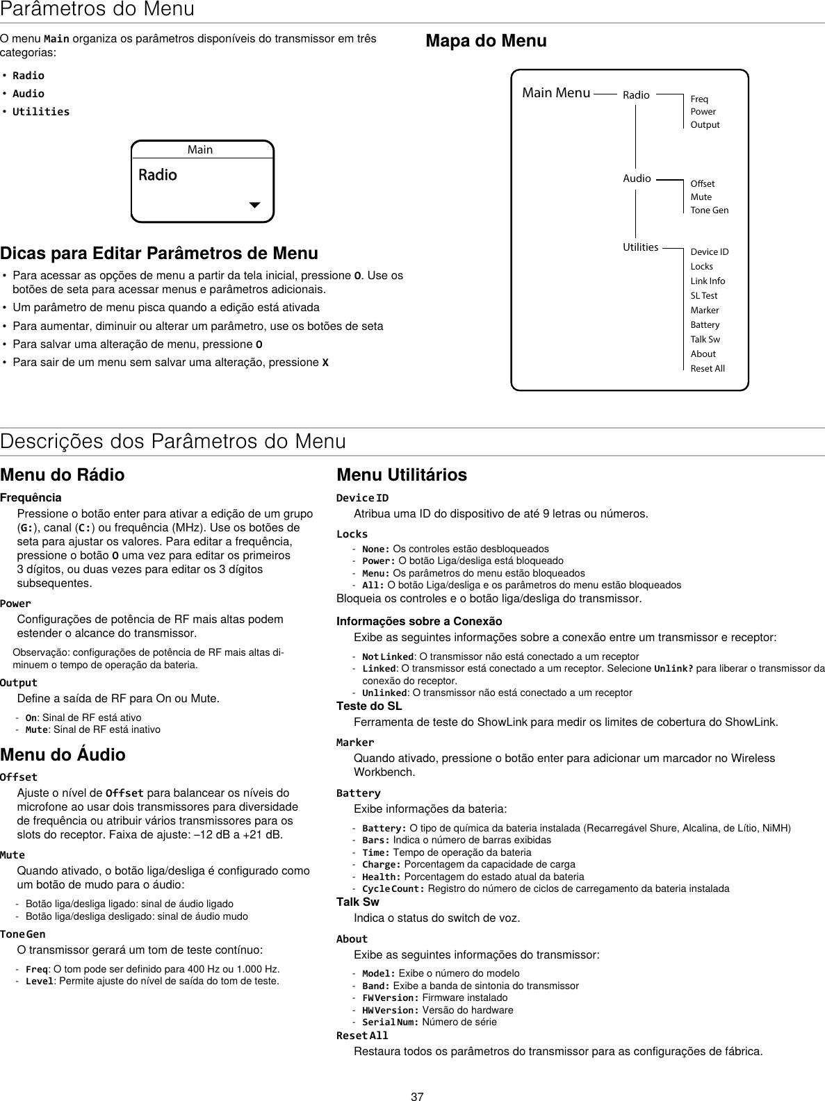 37Mapa do MenuUtilities Device IDLocksMarkerAboutBatteryTalk SwReset AllMain Menu Radio FreqPowerOutputAudio OsetMuteTone GenLink InfoSL TestO menu Main organiza os parâmetros disponíveis do transmissor em três categorias:•  Radio•  Audio•  UtilitiesMainRadioDicas para Editar Parâmetros de Menu•  Para acessar as opções de menu a partir da tela inicial, pressione O. Use os botões de seta para acessar menus e parâmetros adicionais.•  Um parâmetro de menu pisca quando a edição está ativada•  Para aumentar, diminuir ou alterar um parâmetro, use os botões de seta•  Para salvar uma alteração de menu, pressione O•  Para sair de um menu sem salvar uma alteração, pressione XDescrições dos Parâmetros do MenuMenu do RádioFrequênciaPressione o botão enter para ativar a edição de um grupo (G:), canal (C:) ou frequência (MHz). Use os botões de seta para ajustar os valores. Para editar a frequência, pressione o botão O uma vez para editar os primeiros 3 dígitos, ou duas vezes para editar os 3 dígitos subsequentes.PowerConfigurações de potência de RF mais altas podem estender o alcance do transmissor.Observação: configurações de potência de RF mais altas di-minuem o tempo de operação da bateria.OutputDefine a saída de RF para On ou Mute. - On: Sinal de RF está ativo - Mute: Sinal de RF está inativoMenu do ÁudioOffsetAjuste o nível de Offset para balancear os níveis do microfone ao usar dois transmissores para diversidade de frequência ou atribuir vários transmissores para os slots do receptor. Faixa de ajuste: –12 dB a +21 dB.MuteQuando ativado, o botão liga/desliga é configurado como um botão de mudo para o áudio: - Botão liga/desliga ligado: sinal de áudio ligado - Botão liga/desliga desligado: sinal de áudio mudoTone GenO transmissor gerará um tom de teste contínuo: - Freq: O tom pode ser definido para 400 Hz ou 1.000 Hz. - Level: Permite ajuste do nível de saída do tom de teste.Menu UtilitáriosDevice IDAtribua uma ID do dispositivo de até 9 letras ou números.Locks - None: Os controles estão desbloqueados - Power: O botão Liga/desliga está bloqueado - Menu: Os parâmetros do menu estão bloqueados - All: O botão Liga/desliga e os parâmetros do menu estão bloqueadosBloqueia os controles e o botão liga/desliga do transmissor.Informações sobre a ConexãoExibe as seguintes informações sobre a conexão entre um transmissor e receptor: - Not Linked: O transmissor não está conectado a um receptor - Linked: O transmissor está conectado a um receptor. Selecione Unlink? para liberar o transmissor da conexão do receptor. - Unlinked: O transmissor não está conectado a um receptorTeste do SLFerramenta de teste do ShowLink para medir os limites de cobertura do ShowLink.MarkerQuando ativado, pressione o botão enter para adicionar um marcador no Wireless Workbench.BatteryExibe informações da bateria: - Battery: O tipo de química da bateria instalada (Recarregável Shure, Alcalina, de Lítio, NiMH) - Bars: Indica o número de barras exibidas - Time: Tempo de operação da bateria - Charge: Porcentagem da capacidade de carga - Health: Porcentagem do estado atual da bateria - Cycle Count: Registro do número de ciclos de carregamento da bateria instaladaTalk SwIndica o status do switch de voz.AboutExibe as seguintes informações do transmissor: - Model: Exibe o número do modelo - Band: Exibe a banda de sintonia do transmissor - FW Version: Firmware instalado - HW Version: Versão do hardware - Serial Num: Número de sérieReset AllRestaura todos os parâmetros do transmissor para as configurações de fábrica.Parâmetros do Menu