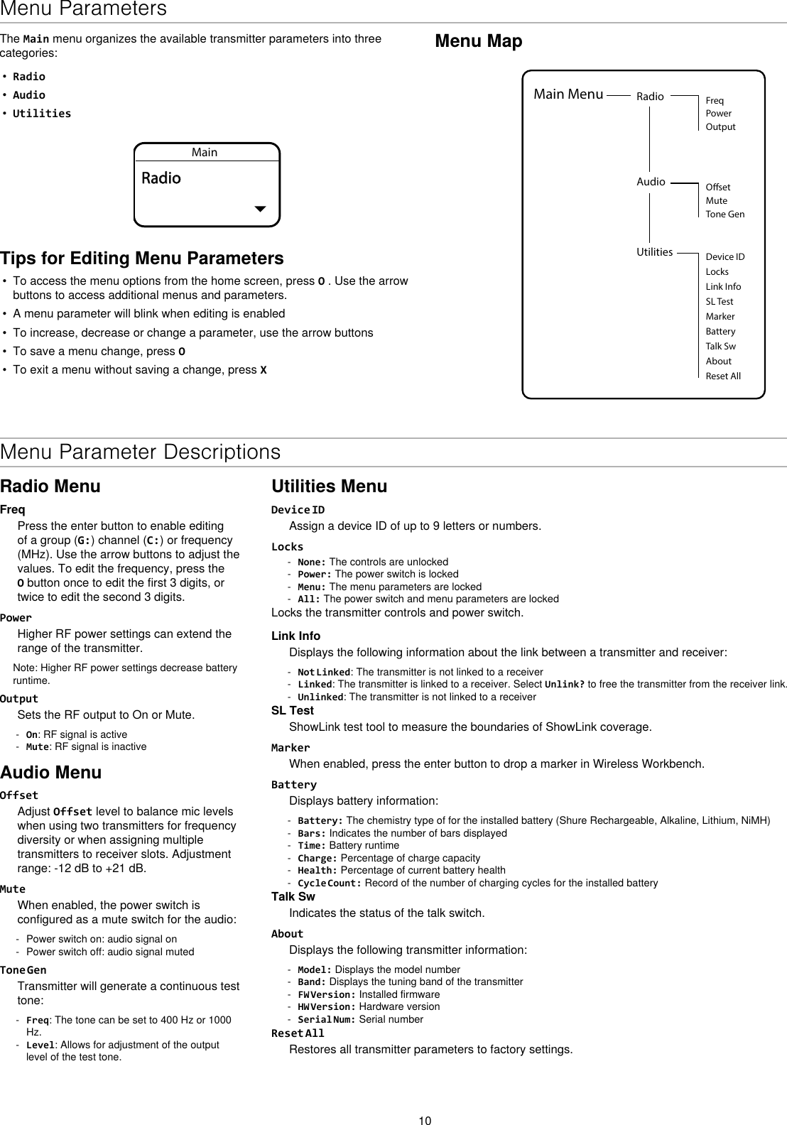 10Menu MapUtilities Device IDLocksMarkerAboutBatteryTalk SwReset AllMain Menu Radio FreqPowerOutputAudio OsetMuteTone GenLink InfoSL TestThe Main menu organizes the available transmitter parameters into three categories:•Radio•Audio•UtilitiesMainRadioTips for Editing Menu Parameters• To access the menu options from the home screen, press O . Use the arrowbuttons to access additional menus and parameters.• A menu parameter will blink when editing is enabled• To increase, decrease or change a parameter, use the arrow buttons• To save a menu change, press O• To exit a menu without saving a change, press XMenu Parameter DescriptionsRadio MenuFreqPress the enter button to enable editing of a group (G:) channel (C:) or frequency (MHz). Use the arrow buttons to adjust the values. To edit the frequency, press the O button once to edit the first 3 digits, or twice to edit the second 3 digits.PowerHigher RF power settings can extend the range of the transmitter.Note: Higher RF power settings decrease battery runtime.OutputSets the RF output to On or Mute. - On: RF signal is active - Mute: RF signal is inactiveAudio MenuOffsetAdjust Offset level to balance mic levels when using two transmitters for frequency diversity or when assigning multiple transmitters to receiver slots. Adjustment range: -12 dB to +21 dB.MuteWhen enabled, the power switch is configured as a mute switch for the audio: - Power switch on: audio signal on - Power switch off: audio signal mutedTone GenTransmitter will generate a continuous test tone:  - Freq: The tone can be set to 400 Hz or 1000 Hz. - Level: Allows for adjustment of the output level of the test tone.Utilities MenuDevice IDAssign a device ID of up to 9 letters or numbers.Locks - None: The controls are unlocked - Power: The power switch is locked - Menu: The menu parameters are locked - All: The power switch and menu parameters are lockedLocks the transmitter controls and power switch.Link InfoDisplays the following information about the link between a transmitter and receiver: - Not Linked: The transmitter is not linked to a receiver - Linked: The transmitter is linked to a receiver. Select Unlink? to free the transmitter from the receiver link. - Unlinked: The transmitter is not linked to a receiverSL TestShowLink test tool to measure the boundaries of ShowLink coverage.MarkerWhen enabled, press the enter button to drop a marker in Wireless Workbench.BatteryDisplays battery information: - Battery: The chemistry type of for the installed battery (Shure Rechargeable, Alkaline, Lithium, NiMH) - Bars: Indicates the number of bars displayed - Time: Battery runtime - Charge: Percentage of charge capacity - Health: Percentage of current battery health - Cycle Count: Record of the number of charging cycles for the installed batteryTalk SwIndicates the status of the talk switch.AboutDisplays the following transmitter information: - Model: Displays the model number - Band: Displays the tuning band of the transmitter - FW Version: Installed firmware - HW Version: Hardware version - Serial Num: Serial numberReset AllRestores all transmitter parameters to factory settings.Menu Parameters