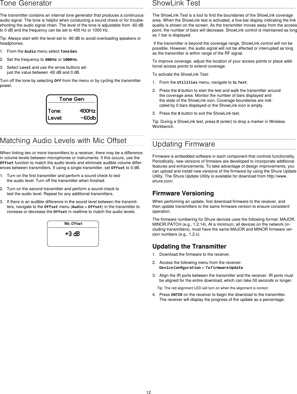 12Tone GeneratorThe transmitter contains an internal tone generator that produces a continuous audio signal. The tone is helpful when conducting a sound check or for trouble-shooting the audio signal chain. The level of the tone is adjustable from -60 dB to 0 dB and the frequency can be set to 400 Hz or 1000 Hz.Tip: Always start with the level set to -60 dB to avoid overloading speakers or headphones.1. From the Audio menu select Tone Gen.2. Set the frequency to 400 Hz or 1000 Hz.3. Select Level and use the arrow buttons ad-just the value between -60 dB and 0 dB.Turn off the tone by selecting Off from the menu or by cycling the transmitter power.Tone GenTone: 400HzLevel: -60dbMatching Audio Levels with Mic OffsetWhen linking two or more transmitters to a receiver, there may be a difference in volume levels between microphones or instruments. If this occurs, use the Offset function to match the audio levels and eliminate audible volume differ-ences between transmitters. If using a single transmitter, set Offset to 0 dB.1. Turn on the first transmitter and perform a sound check to testthe audio level. Turn off the transmitter when finished.2. Turn on the second transmitter and perform a sound check totest the audio level. Repeat for any additional transmitters.3. If there is an audible difference in the sound level between the transmit-ters, navigate to the Offset menu (Audio &gt; Offset) in the transmitter toincrease or decrease the Offset in realtime to match the audio levels.Mic Offset+3 dBShowLink TestThe ShowLink Test is a tool to find the boundaries of the ShowLink coverage area. When the ShowLink test is activated, a five-bar display indicating the link quality is shown on the screen. As the transmitter moves away from the access point, the number of bars will decrease. ShowLink control is maintained as long as 1 bar is displayed. If the transmitter is beyond the coverage range, ShowLink control will not be possible. However, the audio signal will not be affected or interrupted as long as the transmitter is within range of the RF signal. To improve coverage, adjust the location of your access points or place addi-tional access points to extend coverage.To activate the ShowLink Test: 1. From the Utilities menu, navigate to SL Test.2. Press the O button to start the test and walk the transmitter aroundthe coverage area. Monitor the number of bars displayed andthe state of the ShowLink icon. Coverage boundaries are indi-cated by 0 bars displayed or the ShowLink icon is empty.3. Press the X button to exit the ShowLink test.Tip: During a ShowLink test, press O (enter) to drop a marker in Wireless Workbench.Updating FirmwareFirmware is embedded software in each component that controls functionality. Periodically, new versions of firmware are developed to incorporate additional features and enhancements. To take advantage of design improvements, you can upload and install new versions of the firmware by using the Shure Update Utility. The Shure Update Utility is available for download from http://www.shure.com/.Firmware VersioningWhen performing an update, first download firmware to the receiver, and then update transmitters to the same firmware version to ensure consistent operation.The firmware numbering for Shure devices uses the following format: MAJOR.MINOR.PATCH (e.g., 1.2.14). At a minimum, all devices on the network (in-cluding transmitters), must have the same MAJOR and MINOR firmware ver-sion numbers (e.g., 1.2.x).Updating the Transmitter1. Download the firmware to the receiver.2. Access the following menu from the receiver:Device Conguration &gt; Tx Firmware Update.3. Align the IR ports between the transmitter and the receiver. IR ports mustbe aligned for the entire download, which can take 50 seconds or longer.Tip: The red alignment LED will turn on when the alignment is correct. 4. Press ENTER on the receiver to begin the download to the transmitter.The receiver will display the progress of the update as a percentage.