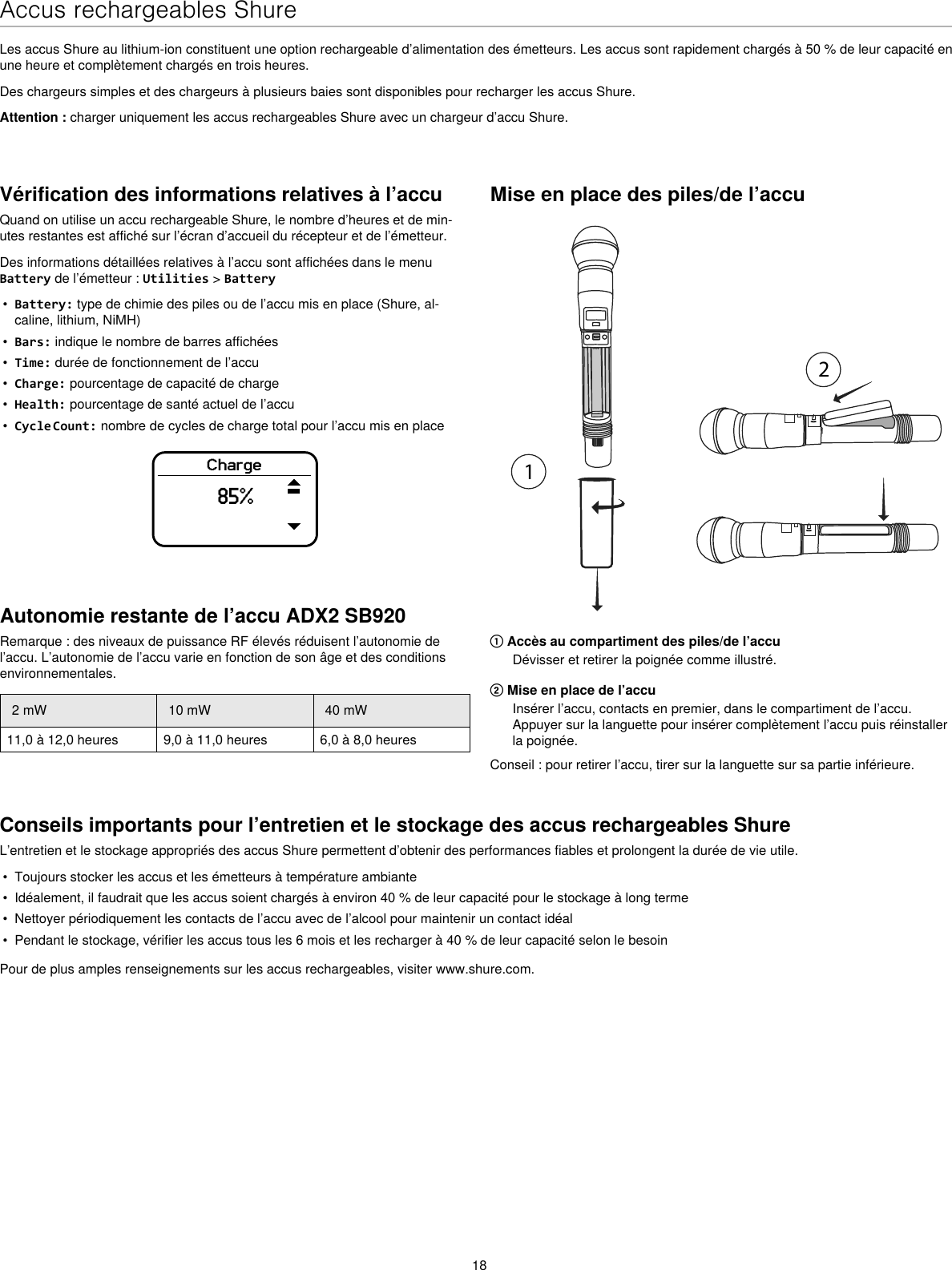 18Accus rechargeables ShureLes accus Shure au lithium-ion constituent une option rechargeable d’alimentation des émetteurs. Les accus sont rapidement chargés à 50 % de leur capacité en une heure et complètement chargés en trois heures.Des chargeurs simples et des chargeurs à plusieurs baies sont disponibles pour recharger les accus Shure.Attention : charger uniquement les accus rechargeables Shure avec un chargeur d’accu Shure.Vérification des informations relatives à l’accuQuand on utilise un accu rechargeable Shure, le nombre d’heures et de min-utes restantes est affiché sur l’écran d’accueil du récepteur et de l’émetteur.Des informations détaillées relatives à l’accu sont affichées dans le menu Battery de l’émetteur : Utilities &gt; Battery•  Battery: type de chimie des piles ou de l’accu mis en place (Shure, al-caline, lithium, NiMH)•  Bars: indique le nombre de barres affichées•  Time: durée de fonctionnement de l’accu•  Charge: pourcentage de capacité de charge•  Health: pourcentage de santé actuel de l’accu•  Cycle Count: nombre de cycles de charge total pour l’accu mis en placeCharge85%Mise en place des piles/de l’accu① Accès au compartiment des piles/de l’accuDévisser et retirer la poignée comme illustré.② Mise en place de l’accuInsérer l’accu, contacts en premier, dans le compartiment de l’accu. Appuyer sur la languette pour insérer complètement l’accu puis réinstaller la poignée.Conseil : pour retirer l’accu, tirer sur la languette sur sa partie inférieure.Conseils importants pour l’entretien et le stockage des accus rechargeables ShureL’entretien et le stockage appropriés des accus Shure permettent d’obtenir des performances fiables et prolongent la durée de vie utile.•  Toujours stocker les accus et les émetteurs à température ambiante•  Idéalement, il faudrait que les accus soient chargés à environ 40 % de leur capacité pour le stockage à long terme•  Nettoyer périodiquement les contacts de l’accu avec de l’alcool pour maintenir un contact idéal•  Pendant le stockage, vérifier les accus tous les 6 mois et les recharger à 40 % de leur capacité selon le besoinPour de plus amples renseignements sur les accus rechargeables, visiter www.shure.com.Autonomie restante de l’accu ADX2 SB920Remarque : des niveaux de puissance RF élevés réduisent l’autonomie de l’accu. L’autonomie de l’accu varie en fonction de son âge et des conditions environnementales.2 mW 10 mW 40 mW11,0 à 12,0 heures 9,0 à 11,0 heures 6,0 à 8,0 heures