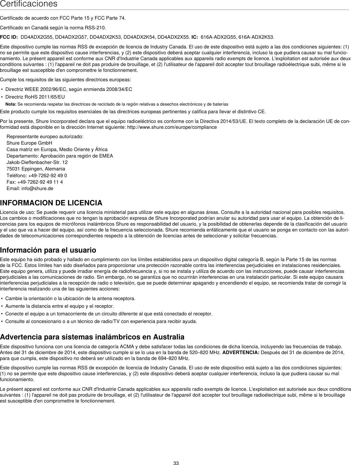 33CertificacionesCertificado de acuerdo con FCC Parte 15 y FCC Parte 74. Certificado en Canadá según la norma RSS-210. FCC ID:  DD4ADX2G55, DD4ADX2G57, DD4ADX2K53, DD4ADX2K54, DD4ADX2X55. IC:  616A-ADX2G55, 616A-ADX2K53. Este dispositivo cumple las normas RSS de excepción de licencia de Industry Canada. El uso de este dispositivo está sujeto a las dos condiciones siguientes: (1) no se permite que este dispositivo cause interferencias, y (2) este dispositivo deberá aceptar cualquier interferencia, incluso la que pudiera causar su mal funcio-namiento. Le présent appareil est conforme aux CNR d&apos;Industrie Canada applicables aux appareils radio exempts de licence. L&apos;exploitation est autorisée aux deux conditions suivantes : (1) l&apos;appareil ne doit pas produire de brouillage, et (2) l&apos;utilisateur de l&apos;appareil doit accepter tout brouillage radioélectrique subi, même si le brouillage est susceptible d&apos;en compromettre le fonctionnement. Cumple los requisitos de las siguientes directrices europeas: •  Directriz WEEE 2002/96/EC, según enmienda 2008/34/EC •  Directriz RoHS 2011/65/EU Nota: Se recomienda respetar las directrices de reciclado de la región relativas a desechos electrónicos y de bateríasEste producto cumple los requisitos esenciales de las directrices europeas pertinentes y califica para llevar el distintivo CE. Por la presente, Shure Incorporated declara que el equipo radioeléctrico es conforme con la Directiva 2014/53/UE. El texto completo de la declaración UE de con-formidad está disponible en la dirección Internet siguiente: http://www.shure.com/europe/complianceRepresentante europeo autorizado:Shure Europe GmbHCasa matriz en Europa, Medio Oriente y ÁfricaDepartamento: Aprobación para región de EMEAJakob-Dieffenbacher-Str. 1275031 Eppingen, AlemaniaTeléfono: +49-7262-92 49 0Fax: +49-7262-92 49 11 4Email: info@shure.deINFORMACION DE LICENCIALicencia de uso: Se puede requerir una licencia ministerial para utilizar este equipo en algunas áreas. Consulte a la autoridad nacional para posibles requisitos. Los cambios o modificaciones que no tengan la aprobación expresa de Shure Incorporated podrían anular su autoridad para usar el equipo. La obtención de li-cencias para los equipos de micrófonos inalámbricos Shure es responsabilidad del usuario, y la posibilidad de obtenerlas depende de la clasificación del usuario y el uso que va a hacer del equipo, así como de la frecuencia seleccionada. Shure recomienda enfáticamente que el usuario se ponga en contacto con las autori-dades de telecomunicaciones correspondientes respecto a la obtención de licencias antes de seleccionar y solicitar frecuencias. Información para el usuarioEste equipo ha sido probado y hallado en cumplimiento con los límites establecidos para un dispositivo digital categoría B, según la Parte 15 de las normas de la FCC. Estos límites han sido diseñados para proporcionar una protección razonable contra las interferencias perjudiciales en instalaciones residenciales. Este equipo genera, utiliza y puede irradiar energía de radiofrecuencia y, si no se instala y utiliza de acuerdo con las instrucciones, puede causar interferencias perjudiciales a las comunicaciones de radio. Sin embargo, no se garantiza que no ocurrirán interferencias en una instalación particular. Si este equipo causara interferencias perjudiciales a la recepción de radio o televisión, que se puede determinar apagando y encendiendo el equipo, se recomienda tratar de corregir la interferencia realizando una de las siguientes acciones: •  Cambie la orientación o la ubicación de la antena receptora.•  Aumente la distancia entre el equipo y el receptor.•  Conecte el equipo a un tomacorriente de un circuito diferente al que está conectado el receptor.•  Consulte al concesionario o a un técnico de radio/TV con experiencia para recibir ayuda.Advertencia para sistemas inalámbricos en AustraliaEste dispositivo funciona con una licencia de categoría ACMA y debe satisfacer todas las condiciones de dicha licencia, incluyendo las frecuencias de trabajo. Antes del 31 de diciembre de 2014, este dispositivo cumple si se lo usa en la banda de 520–820 MHz. ADVERTENCIA: Después del 31 de diciembre de 2014, para que cumpla, este dispositivo no deberá ser utilizado en la banda de 694–820 MHz.Este dispositivo cumple las normas RSS de excepción de licencia de Industry Canada. El uso de este dispositivo está sujeto a las dos condiciones siguientes: (1) no se permite que este dispositivo cause interferencias, y (2) este dispositivo deberá aceptar cualquier interferencia, incluso la que pudiera causar su mal funcionamiento. Le présent appareil est conforme aux CNR d&apos;Industrie Canada applicables aux appareils radio exempts de licence. L&apos;exploitation est autorisée aux deux conditions suivantes : (1) l&apos;appareil ne doit pas produire de brouillage, et (2) l&apos;utilisateur de l&apos;appareil doit accepter tout brouillage radioélectrique subi, même si le brouillage est susceptible d&apos;en compromettre le fonctionnement. 