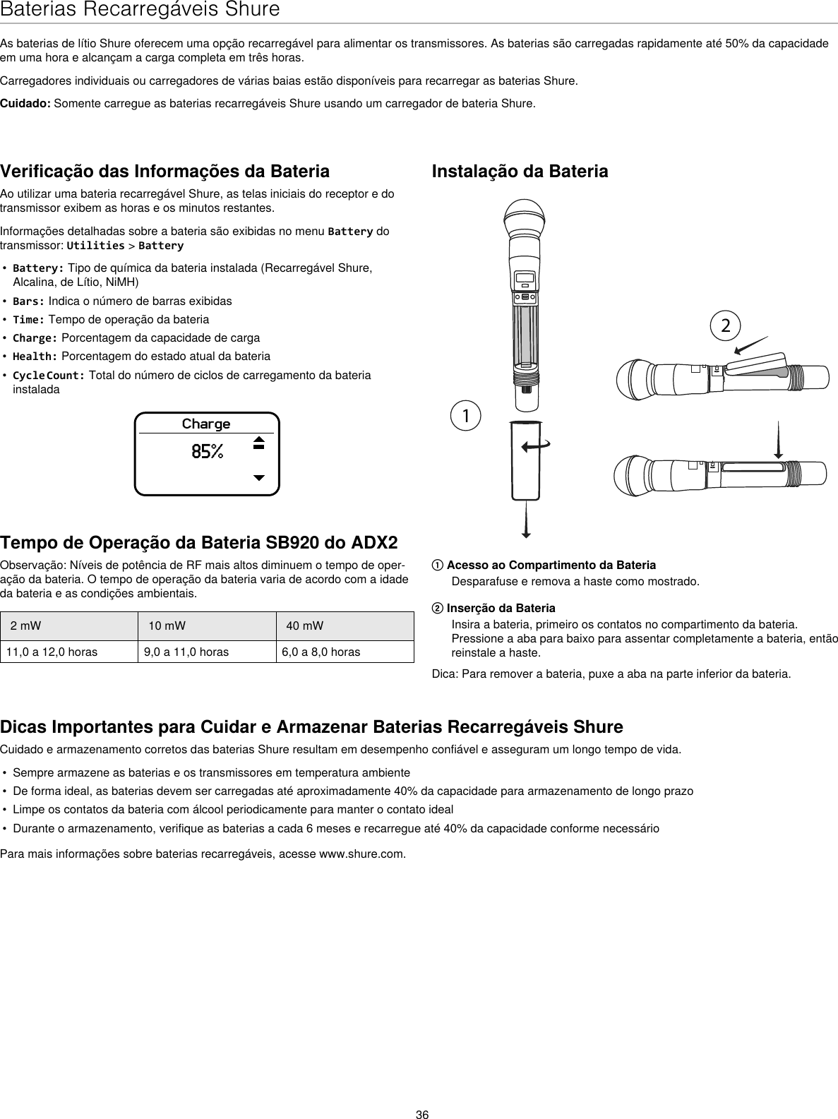 36Baterias Recarregáveis ShureAs baterias de lítio Shure oferecem uma opção recarregável para alimentar os transmissores. As baterias são carregadas rapidamente até 50% da capacidade em uma hora e alcançam a carga completa em três horas.Carregadores individuais ou carregadores de várias baias estão disponíveis para recarregar as baterias Shure.Cuidado: Somente carregue as baterias recarregáveis Shure usando um carregador de bateria Shure.Verificação das Informações da BateriaAo utilizar uma bateria recarregável Shure, as telas iniciais do receptor e do transmissor exibem as horas e os minutos restantes.Informações detalhadas sobre a bateria são exibidas no menu Battery do transmissor: Utilities &gt; Battery•  Battery: Tipo de química da bateria instalada (Recarregável Shure, Alcalina, de Lítio, NiMH)•  Bars: Indica o número de barras exibidas•  Time: Tempo de operação da bateria•  Charge: Porcentagem da capacidade de carga•  Health: Porcentagem do estado atual da bateria•  Cycle Count: Total do número de ciclos de carregamento da bateria instaladaCharge85%Instalação da Bateria① Acesso ao Compartimento da BateriaDesparafuse e remova a haste como mostrado.② Inserção da BateriaInsira a bateria, primeiro os contatos no compartimento da bateria. Pressione a aba para baixo para assentar completamente a bateria, então reinstale a haste.Dica: Para remover a bateria, puxe a aba na parte inferior da bateria.Dicas Importantes para Cuidar e Armazenar Baterias Recarregáveis ShureCuidado e armazenamento corretos das baterias Shure resultam em desempenho confiável e asseguram um longo tempo de vida.•  Sempre armazene as baterias e os transmissores em temperatura ambiente•  De forma ideal, as baterias devem ser carregadas até aproximadamente 40% da capacidade para armazenamento de longo prazo•  Limpe os contatos da bateria com álcool periodicamente para manter o contato ideal•  Durante o armazenamento, verifique as baterias a cada 6 meses e recarregue até 40% da capacidade conforme necessárioPara mais informações sobre baterias recarregáveis, acesse www.shure.com.Tempo de Operação da Bateria SB920 do ADX2Observação: Níveis de potência de RF mais altos diminuem o tempo de oper-ação da bateria. O tempo de operação da bateria varia de acordo com a idade da bateria e as condições ambientais.2 mW 10 mW 40 mW11,0 a 12,0 horas 9,0 a 11,0 horas 6,0 a 8,0 horas