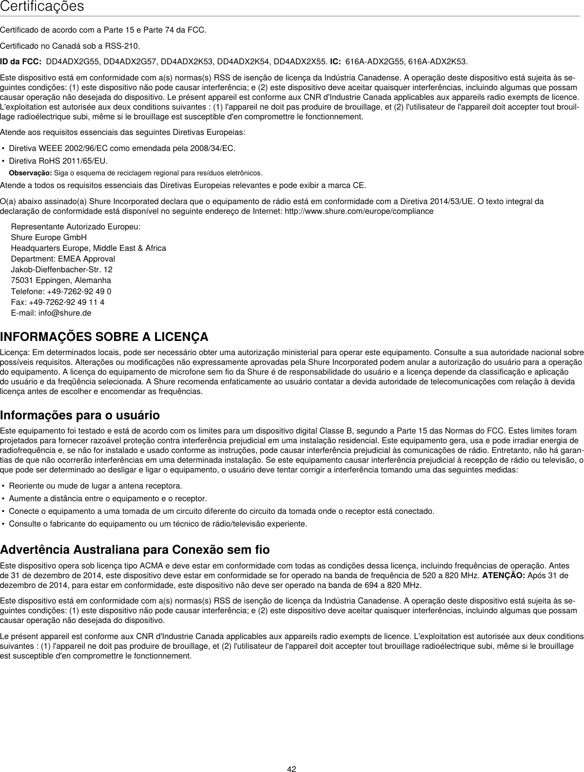 42CertificaçõesCertificado de acordo com a Parte 15 e Parte 74 da FCC. Certificado no Canadá sob a RSS-210. ID da FCC:  DD4ADX2G55, DD4ADX2G57, DD4ADX2K53, DD4ADX2K54, DD4ADX2X55. IC:  616A-ADX2G55, 616A-ADX2K53. Este dispositivo está em conformidade com a(s) normas(s) RSS de isenção de licença da Indústria Canadense. A operação deste dispositivo está sujeita às se-guintes condições: (1) este dispositivo não pode causar interferência; e (2) este dispositivo deve aceitar quaisquer interferências, incluindo algumas que possam causar operação não desejada do dispositivo. Le présent appareil est conforme aux CNR d&apos;Industrie Canada applicables aux appareils radio exempts de licence. L&apos;exploitation est autorisée aux deux conditions suivantes : (1) l&apos;appareil ne doit pas produire de brouillage, et (2) l&apos;utilisateur de l&apos;appareil doit accepter tout brouil-lage radioélectrique subi, même si le brouillage est susceptible d&apos;en compromettre le fonctionnement. Atende aos requisitos essenciais das seguintes Diretivas Europeias: •  Diretiva WEEE 2002/96/EC como emendada pela 2008/34/EC. •  Diretiva RoHS 2011/65/EU. Observação: Siga o esquema de reciclagem regional para resíduos eletrônicos.Atende a todos os requisitos essenciais das Diretivas Europeias relevantes e pode exibir a marca CE. O(a) abaixo assinado(a) Shure Incorporated declara que o equipamento de rádio está em conformidade com a Diretiva 2014/53/UE. O texto integral da declaração de conformidade está disponível no seguinte endereço de Internet: http://www.shure.com/europe/complianceRepresentante Autorizado Europeu:Shure Europe GmbHHeadquarters Europe, Middle East &amp; AfricaDepartment: EMEA ApprovalJakob-Dieffenbacher-Str. 1275031 Eppingen, AlemanhaTelefone: +49-7262-92 49 0Fax: +49-7262-92 49 11 4E-mail: info@shure.deINFORMAÇÕES SOBRE A LICENÇALicença: Em determinados locais, pode ser necessário obter uma autorização ministerial para operar este equipamento. Consulte a sua autoridade nacional sobre possíveis requisitos. Alterações ou modificações não expressamente aprovadas pela Shure Incorporated podem anular a autorização do usuário para a operação do equipamento. A licença do equipamento de microfone sem fio da Shure é de responsabilidade do usuário e a licença depende da classificação e aplicação do usuário e da freqüência selecionada. A Shure recomenda enfaticamente ao usuário contatar a devida autoridade de telecomunicações com relação à devida licença antes de escolher e encomendar as frequências. Informações para o usuárioEste equipamento foi testado e está de acordo com os limites para um dispositivo digital Classe B, segundo a Parte 15 das Normas do FCC. Estes limites foram projetados para fornecer razoável proteção contra interferência prejudicial em uma instalação residencial. Este equipamento gera, usa e pode irradiar energia de radiofrequência e, se não for instalado e usado conforme as instruções, pode causar interferência prejudicial às comunicações de rádio. Entretanto, não há garan-tias de que não ocorrerão interferências em uma determinada instalação. Se este equipamento causar interferência prejudicial à recepção de rádio ou televisão, o que pode ser determinado ao desligar e ligar o equipamento, o usuário deve tentar corrigir a interferência tomando uma das seguintes medidas: •  Reoriente ou mude de lugar a antena receptora.•  Aumente a distância entre o equipamento e o receptor.•  Conecte o equipamento a uma tomada de um circuito diferente do circuito da tomada onde o receptor está conectado.•  Consulte o fabricante do equipamento ou um técnico de rádio/televisão experiente.Advertência Australiana para Conexão sem fioEste dispositivo opera sob licença tipo ACMA e deve estar em conformidade com todas as condições dessa licença, incluindo frequências de operação. Antes de 31 de dezembro de 2014, este dispositivo deve estar em conformidade se for operado na banda de frequência de 520 a 820 MHz. ATENÇÃO: Após 31 de dezembro de 2014, para estar em conformidade, este dispositivo não deve ser operado na banda de 694 a 820 MHz.Este dispositivo está em conformidade com a(s) normas(s) RSS de isenção de licença da Indústria Canadense. A operação deste dispositivo está sujeita às se-guintes condições: (1) este dispositivo não pode causar interferência; e (2) este dispositivo deve aceitar quaisquer interferências, incluindo algumas que possam causar operação não desejada do dispositivo. Le présent appareil est conforme aux CNR d&apos;Industrie Canada applicables aux appareils radio exempts de licence. L&apos;exploitation est autorisée aux deux conditions suivantes : (1) l&apos;appareil ne doit pas produire de brouillage, et (2) l&apos;utilisateur de l&apos;appareil doit accepter tout brouillage radioélectrique subi, même si le brouillage est susceptible d&apos;en compromettre le fonctionnement. 