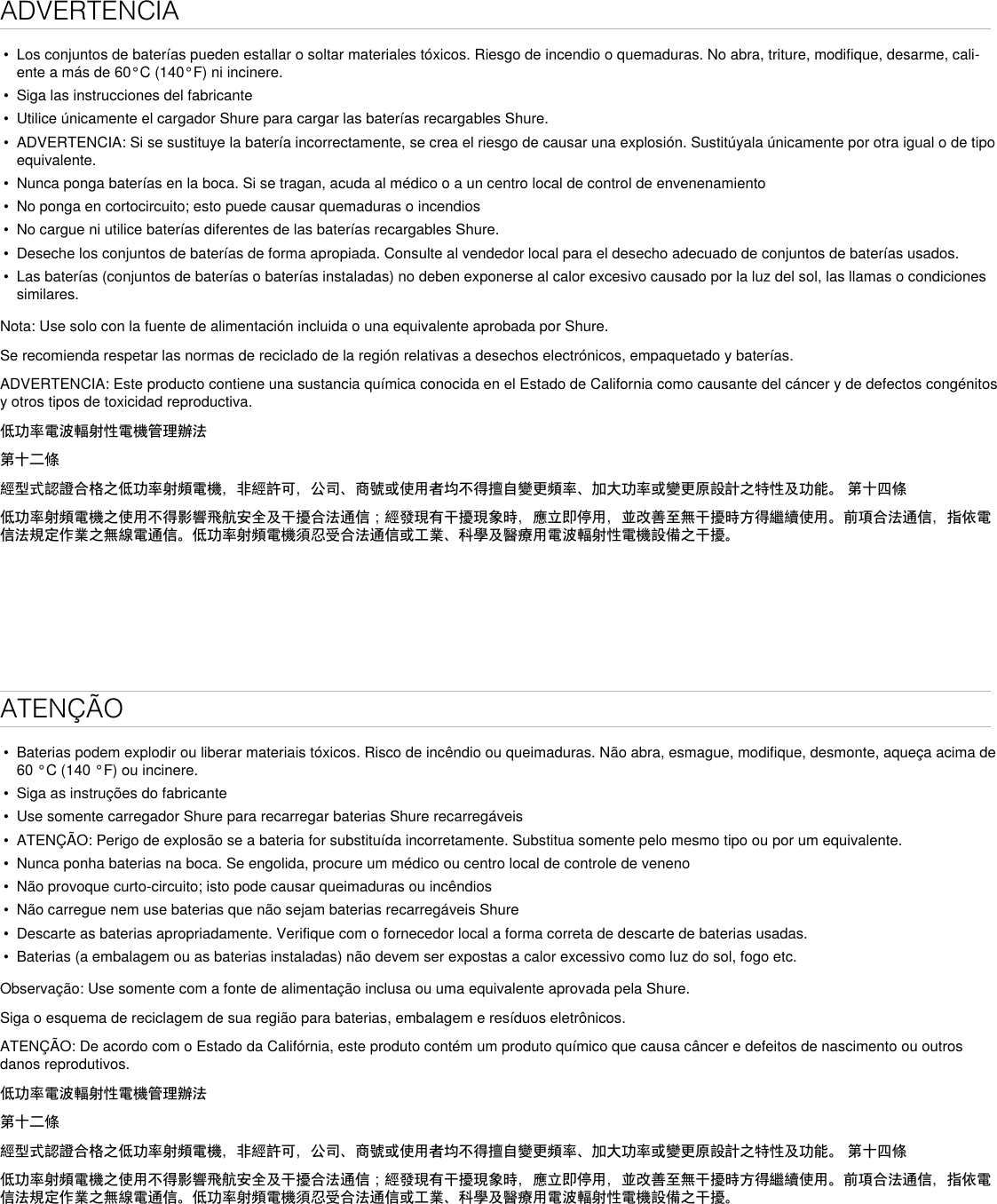 ADVERTENCIA• Los conjuntos de baterías pueden estallar o soltar materiales tóxicos. Riesgo de incendio o quemaduras. No abra, triture, modifique, desarme, cali-ente a más de 60°C (140°F) ni incinere.• Siga las instrucciones del fabricante• Utilice únicamente el cargador Shure para cargar las baterías recargables Shure.• ADVERTENCIA: Si se sustituye la batería incorrectamente, se crea el riesgo de causar una explosión. Sustitúyala únicamente por otra igual o de tipoequivalente.• Nunca ponga baterías en la boca. Si se tragan, acuda al médico o a un centro local de control de envenenamiento• No ponga en cortocircuito; esto puede causar quemaduras o incendios• No cargue ni utilice baterías diferentes de las baterías recargables Shure.• Deseche los conjuntos de baterías de forma apropiada. Consulte al vendedor local para el desecho adecuado de conjuntos de baterías usados.• Las baterías (conjuntos de baterías o baterías instaladas) no deben exponerse al calor excesivo causado por la luz del sol, las llamas o condicionessimilares.Nota: Use solo con la fuente de alimentación incluida o una equivalente aprobada por Shure.Se recomienda respetar las normas de reciclado de la región relativas a desechos electrónicos, empaquetado y baterías.ADVERTENCIA: Este producto contiene una sustancia química conocida en el Estado de California como causante del cáncer y de defectos congénitos y otros tipos de toxicidad reproductiva. 低功率電波輻射性電機管理辦法第十二條經型式認證合格之低功率射頻電機，非經許可，公司、商號或使用者均不得擅自變更頻率、加大功率或變更原設計之特性及功能。 第十四條低功率射頻電機之使用不得影響飛航安全及干擾合法通信；經發現有干擾現象時，應立即停用，並改善至無干擾時方得繼續使用。前項合法通信，指依電信法規定作業之無線電通信。低功率射頻電機須忍受合法通信或工業、科學及醫療用電波輻射性電機設備之干擾。ATENÇÃO• Baterias podem explodir ou liberar materiais tóxicos. Risco de incêndio ou queimaduras. Não abra, esmague, modifique, desmonte, aqueça acima de60 °C (140 °F) ou incinere.• Siga as instruções do fabricante• Use somente carregador Shure para recarregar baterias Shure recarregáveis• ATENÇÃO: Perigo de explosão se a bateria for substituída incorretamente. Substitua somente pelo mesmo tipo ou por um equivalente.• Nunca ponha baterias na boca. Se engolida, procure um médico ou centro local de controle de veneno• Não provoque curto-circuito; isto pode causar queimaduras ou incêndios• Não carregue nem use baterias que não sejam baterias recarregáveis Shure• Descarte as baterias apropriadamente. Verifique com o fornecedor local a forma correta de descarte de baterias usadas.• Baterias (a embalagem ou as baterias instaladas) não devem ser expostas a calor excessivo como luz do sol, fogo etc.Observação: Use somente com a fonte de alimentação inclusa ou uma equivalente aprovada pela Shure.Siga o esquema de reciclagem de sua região para baterias, embalagem e resíduos eletrônicos.ATENÇÃO: De acordo com o Estado da Califórnia, este produto contém um produto químico que causa câncer e defeitos de nascimento ou outros danos reprodutivos. 低功率電波輻射性電機管理辦法第十二條經型式認證合格之低功率射頻電機，非經許可，公司、商號或使用者均不得擅自變更頻率、加大功率或變更原設計之特性及功能。 第十四條低功率射頻電機之使用不得影響飛航安全及干擾合法通信；經發現有干擾現象時，應立即停用，並改善至無干擾時方得繼續使用。前項合法通信，指依電信法規定作業之無線電通信。低功率射頻電機須忍受合法通信或工業、科學及醫療用電波輻射性電機設備之干擾。