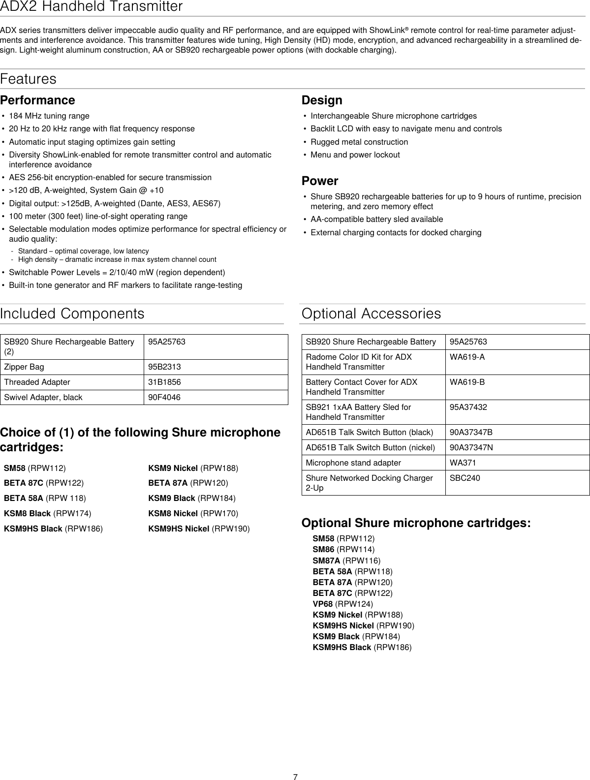 7ADX2 Handheld Transmitter ADX series transmitters deliver impeccable audio quality and RF performance, and are equipped with ShowLink® remote control for real-time parameter adjust-ments and interference avoidance. This transmitter features wide tuning, High Density (HD) mode, encryption, and advanced rechargeability in a streamlined de-sign. Light-weight aluminum construction, AA or SB920 rechargeable power options (with dockable charging).Included ComponentsSB920 Shure Rechargeable Battery (2)95A25763Zipper Bag 95B2313Threaded Adapter 31B1856Swivel Adapter, black 90F4046Choice of (1) of the following Shure microphone cartridges:SM58 (RPW112) KSM9 Nickel (RPW188)BETA 87C (RPW122)  BETA 87A (RPW120)BETA 58A (RPW 118) KSM9 Black (RPW184)KSM8 Black (RPW174) KSM8 Nickel (RPW170)KSM9HS Black (RPW186) KSM9HS Nickel (RPW190) Optional AccessoriesSB920 Shure Rechargeable Battery 95A25763Radome Color ID Kit for ADX Handheld TransmitterWA619-ABattery Contact Cover for ADX Handheld TransmitterWA619-BSB921 1xAA Battery Sled for Handheld Transmitter95A37432AD651B Talk Switch Button (black) 90A37347BAD651B Talk Switch Button (nickel) 90A37347NMicrophone stand adapter WA371Shure Networked Docking Charger 2-UpSBC240Optional Shure microphone cartridges:SM58 (RPW112)SM86 (RPW114)SM87A (RPW116)BETA 58A (RPW118)BETA 87A (RPW120)BETA 87C (RPW122)VP68 (RPW124)KSM9 Nickel (RPW188)KSM9HS Nickel (RPW190)KSM9 Black (RPW184)KSM9HS Black (RPW186)Features Performance• 184 MHz tuning range• 20 Hz to 20 kHz range with flat frequency response• Automatic input staging optimizes gain setting• Diversity ShowLink-enabled for remote transmitter control and automaticinterference avoidance• AES 256-bit encryption-enabled for secure transmission• &gt;120 dB, A-weighted, System Gain @ +10• Digital output: &gt;125dB, A-weighted (Dante, AES3, AES67)• 100 meter (300 feet) line-of-sight operating range• Selectable modulation modes optimize performance for spectral efficiency oraudio quality: - Standard – optimal coverage, low latency - High density – dramatic increase in max system channel count• Switchable Power Levels = 2/10/40 mW (region dependent)• Built-in tone generator and RF markers to facilitate range-testingDesign• Interchangeable Shure microphone cartridges• Backlit LCD with easy to navigate menu and controls• Rugged metal construction• Menu and power lockoutPower• Shure SB920 rechargeable batteries for up to 9 hours of runtime, precisionmetering, and zero memory effect• AA-compatible battery sled available• External charging contacts for docked charging