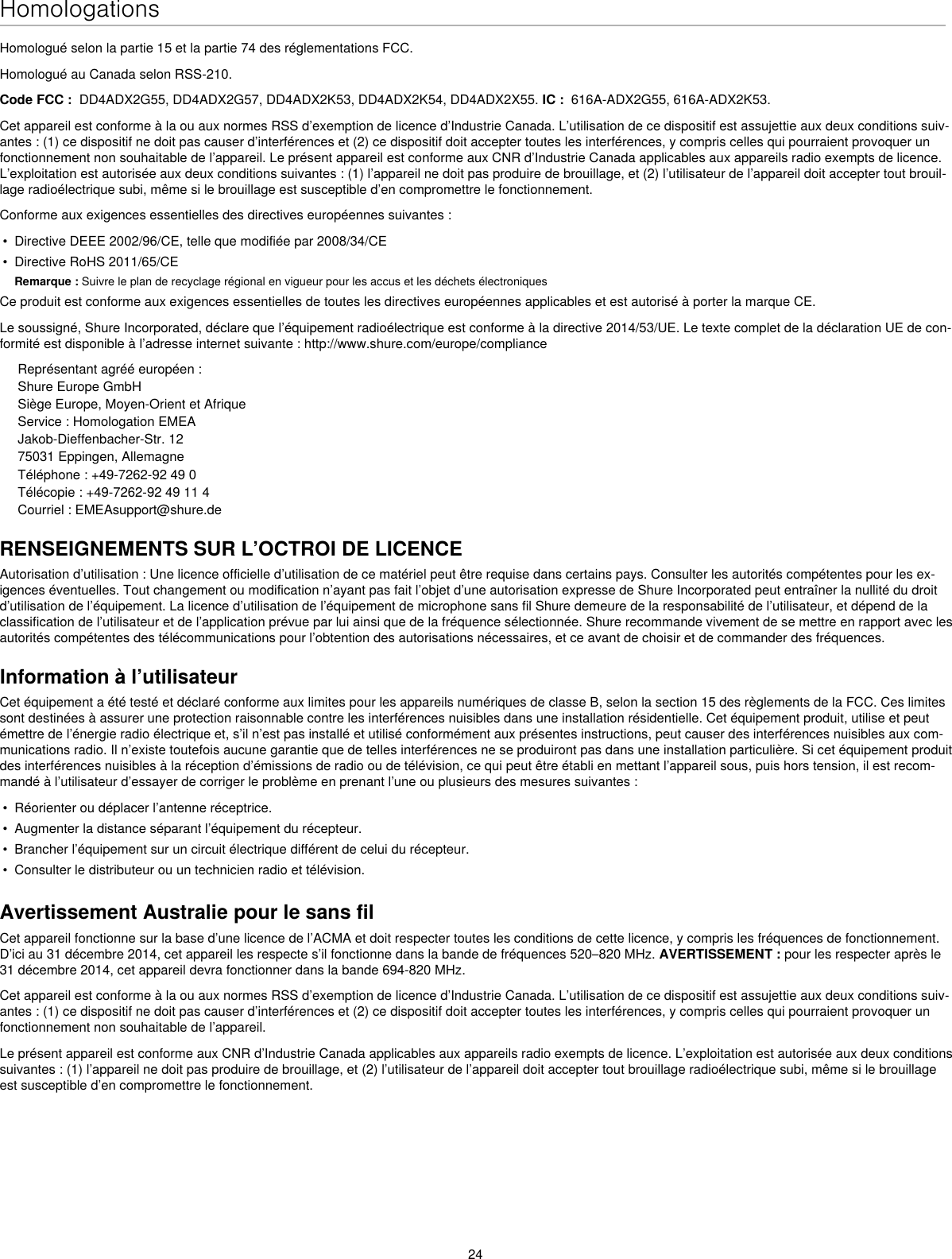 24HomologationsHomologué selon la partie 15 et la partie 74 des réglementations FCC. Homologué au Canada selon RSS-210. Code FCC :  DD4ADX2G55, DD4ADX2G57, DD4ADX2K53, DD4ADX2K54, DD4ADX2X55. IC :  616A-ADX2G55, 616A-ADX2K53. Cet appareil est conforme à la ou aux normes RSS d’exemption de licence d’Industrie Canada. L’utilisation de ce dispositif est assujettie aux deux conditions suiv-antes : (1) ce dispositif ne doit pas causer d’interférences et (2) ce dispositif doit accepter toutes les interférences, y compris celles qui pourraient provoquer un fonctionnement non souhaitable de l’appareil. Le présent appareil est conforme aux CNR d’Industrie Canada applicables aux appareils radio exempts de licence. L’exploitation est autorisée aux deux conditions suivantes : (1) l’appareil ne doit pas produire de brouillage, et (2) l’utilisateur de l’appareil doit accepter tout brouil-lage radioélectrique subi, même si le brouillage est susceptible d’en compromettre le fonctionnement.Conforme aux exigences essentielles des directives européennes suivantes : •  Directive DEEE 2002/96/CE, telle que modifiée par 2008/34/CE •  Directive RoHS 2011/65/CE Remarque : Suivre le plan de recyclage régional en vigueur pour les accus et les déchets électroniquesCe produit est conforme aux exigences essentielles de toutes les directives européennes applicables et est autorisé à porter la marque CE. Le soussigné, Shure Incorporated, déclare que l’équipement radioélectrique est conforme à la directive 2014/53/UE. Le texte complet de la déclaration UE de con-formité est disponible à l’adresse internet suivante : http://www.shure.com/europe/complianceReprésentant agréé européen :Shure Europe GmbHSiège Europe, Moyen-Orient et AfriqueService : Homologation EMEAJakob-Dieffenbacher-Str. 1275031 Eppingen, AllemagneTéléphone : +49-7262-92 49 0Télécopie : +49-7262-92 49 11 4Courriel : EMEAsupport@shure.deRENSEIGNEMENTS SUR L’OCTROI DE LICENCEAutorisation d’utilisation : Une licence officielle d’utilisation de ce matériel peut être requise dans certains pays. Consulter les autorités compétentes pour les ex-igences éventuelles. Tout changement ou modification n’ayant pas fait l’objet d’une autorisation expresse de Shure Incorporated peut entraîner la nullité du droit d’utilisation de l’équipement. La licence d’utilisation de l’équipement de microphone sans fil Shure demeure de la responsabilité de l’utilisateur, et dépend de la classification de l’utilisateur et de l’application prévue par lui ainsi que de la fréquence sélectionnée. Shure recommande vivement de se mettre en rapport avec les autorités compétentes des télécommunications pour l’obtention des autorisations nécessaires, et ce avant de choisir et de commander des fréquences. Information à l’utilisateurCet équipement a été testé et déclaré conforme aux limites pour les appareils numériques de classe B, selon la section 15 des règlements de la FCC. Ces limites sont destinées à assurer une protection raisonnable contre les interférences nuisibles dans une installation résidentielle. Cet équipement produit, utilise et peut émettre de l’énergie radio électrique et, s’il n’est pas installé et utilisé conformément aux présentes instructions, peut causer des interférences nuisibles aux com-munications radio. Il n’existe toutefois aucune garantie que de telles interférences ne se produiront pas dans une installation particulière. Si cet équipement produit des interférences nuisibles à la réception d’émissions de radio ou de télévision, ce qui peut être établi en mettant l’appareil sous, puis hors tension, il est recom-mandé à l’utilisateur d’essayer de corriger le problème en prenant l’une ou plusieurs des mesures suivantes : •  Réorienter ou déplacer l’antenne réceptrice.•  Augmenter la distance séparant l’équipement du récepteur.•  Brancher l’équipement sur un circuit électrique différent de celui du récepteur.•  Consulter le distributeur ou un technicien radio et télévision.Avertissement Australie pour le sans filCet appareil fonctionne sur la base d’une licence de l’ACMA et doit respecter toutes les conditions de cette licence, y compris les fréquences de fonctionnement. D’ici au 31 décembre 2014, cet appareil les respecte s’il fonctionne dans la bande de fréquences 520–820 MHz. AVERTISSEMENT : pour les respecter après le 31 décembre 2014, cet appareil devra fonctionner dans la bande 694-820 MHz.Cet appareil est conforme à la ou aux normes RSS d’exemption de licence d’Industrie Canada. L’utilisation de ce dispositif est assujettie aux deux conditions suiv-antes : (1) ce dispositif ne doit pas causer d’interférences et (2) ce dispositif doit accepter toutes les interférences, y compris celles qui pourraient provoquer un fonctionnement non souhaitable de l’appareil. Le présent appareil est conforme aux CNR d’Industrie Canada applicables aux appareils radio exempts de licence. L’exploitation est autorisée aux deux conditions suivantes : (1) l’appareil ne doit pas produire de brouillage, et (2) l’utilisateur de l’appareil doit accepter tout brouillage radioélectrique subi, même si le brouillage est susceptible d’en compromettre le fonctionnement. 