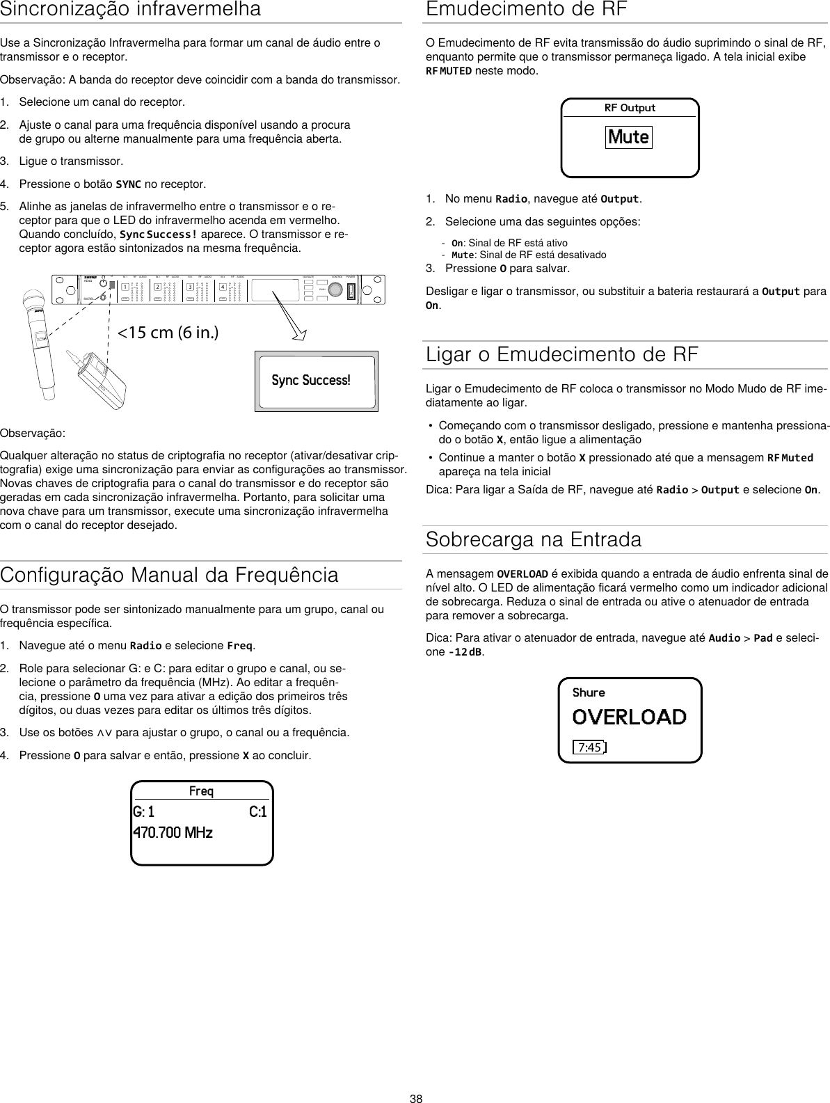 38Sincronização infravermelhaUse a Sincronização Infravermelha para formar um canal de áudio entre o transmissor e o receptor.Observação: A banda do receptor deve coincidir com a banda do transmissor.1.  Selecione um canal do receptor.2.  Ajuste o canal para uma frequência disponível usando a procura de grupo ou alterne manualmente para uma frequência aberta.3.  Ligue o transmissor.4.  Pressione o botão SYNC no receptor.5.  Alinhe as janelas de infravermelho entre o transmissor e o re-ceptor para que o LED do infravermelho acenda em vermelho. Quando concluído, Sync Success! aparece. O transmissor e re-ceptor agora estão sintonizados na mesma frequência.&lt;15 cm (6 in.) AD4QAxient Digital Wireless ReceiverPOWERPUSHCONTROLNAVIGATEIR RFA BOLAUDIOSYNC4RX 4RFA BOLAUDIOSYNC3RX 3RFA BOLAUDIOSYNC2RX 2RFA BOLAUDIOSYNC1RX 1ULXD4Digital Wireless ReceiversyncSync Success!Observação:Qualquer alteração no status de criptografia no receptor (ativar/desativar crip-tografia) exige uma sincronização para enviar as configurações ao transmissor. Novas chaves de criptografia para o canal do transmissor e do receptor são geradas em cada sincronização infravermelha. Portanto, para solicitar uma nova chave para um transmissor, execute uma sincronização infravermelha com o canal do receptor desejado.Configuração Manual da FrequênciaO transmissor pode ser sintonizado manualmente para um grupo, canal ou frequência específica.1.  Navegue até o menu Radio e selecione Freq.2.  Role para selecionar G: e C: para editar o grupo e canal, ou se-lecione o parâmetro da frequência (MHz). Ao editar a frequên-cia, pressione O uma vez para ativar a edição dos primeiros três dígitos, ou duas vezes para editar os últimos três dígitos.3.  Use os botões ∧∨ para ajustar o grupo, o canal ou a frequência.4.  Pressione O para salvar e então, pressione X ao concluir.FreqG: 1                         C:1470.700 MHzEmudecimento de RFO Emudecimento de RF evita transmissão do áudio suprimindo o sinal de RF, enquanto permite que o transmissor permaneça ligado. A tela inicial exibe RF MUTED neste modo.RF OutputMute1.  No menu Radio, navegue até Output.2.  Selecione uma das seguintes opções: - On: Sinal de RF está ativo - Mute: Sinal de RF está desativado3.  Pressione O para salvar.Desligar e ligar o transmissor, ou substituir a bateria restaurará a Output para On.Ligar o Emudecimento de RFLigar o Emudecimento de RF coloca o transmissor no Modo Mudo de RF ime-diatamente ao ligar.•  Começando com o transmissor desligado, pressione e mantenha pressiona-do o botão X, então ligue a alimentação•  Continue a manter o botão X pressionado até que a mensagem RF Muted apareça na tela inicialDica: Para ligar a Saída de RF, navegue até Radio &gt; Output e selecione On.Sobrecarga na EntradaA mensagem OVERLOAD é exibida quando a entrada de áudio enfrenta sinal de nível alto. O LED de alimentação ficará vermelho como um indicador adicional de sobrecarga. Reduza o sinal de entrada ou ative o atenuador de entrada para remover a sobrecarga.Dica: Para ativar o atenuador de entrada, navegue até Audio &gt; Pad e seleci-one -12 dB.ShureOVERLOAD7:45