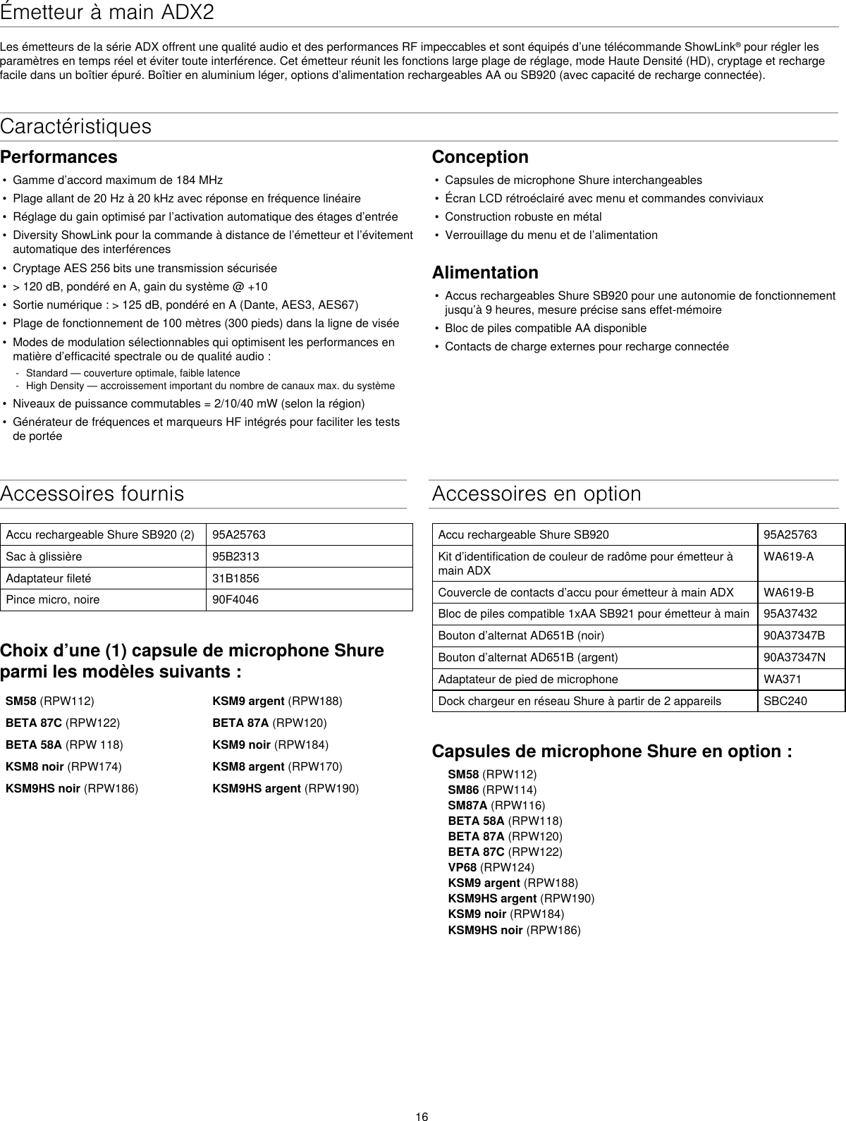 16Émetteur à main ADX2Les émetteurs de la série ADX offrent une qualité audio et des performances RF impeccables et sont équipés d’une télécommande ShowLink® pour régler les paramètres en temps réel et éviter toute interférence. Cet émetteur réunit les fonctions large plage de réglage, mode Haute Densité (HD), cryptage et recharge facile dans un boîtier épuré. Boîtier en aluminium léger, options d’alimentation rechargeables AA ou SB920 (avec capacité de recharge connectée).Accessoires fournisAccu rechargeable Shure SB920 (2) 95A25763Sac à glissière 95B2313Adaptateur fileté 31B1856Pince micro, noire 90F4046Choix d’une (1) capsule de microphone Shure parmi les modèles suivants :SM58 (RPW112) KSM9 argent (RPW188)BETA 87C (RPW122) BETA 87A (RPW120)BETA 58A (RPW 118) KSM9 noir (RPW184)KSM8 noir (RPW174) KSM8 argent (RPW170)KSM9HS noir (RPW186) KSM9HS argent (RPW190)Accessoires en optionAccu rechargeable Shure SB920 95A25763Kit d’identification de couleur de radôme pour émetteur à main ADXWA619-ACouvercle de contacts d’accu pour émetteur à main ADX WA619-BBloc de piles compatible 1xAA SB921 pour émetteur à main 95A37432Bouton d’alternat AD651B (noir) 90A37347BBouton d’alternat AD651B (argent) 90A37347NAdaptateur de pied de microphone WA371Dock chargeur en réseau Shure à partir de 2 appareils SBC240Capsules de microphone Shure en option :SM58 (RPW112)SM86 (RPW114)SM87A (RPW116)BETA 58A (RPW118)BETA 87A (RPW120)BETA 87C (RPW122)VP68 (RPW124)KSM9 argent (RPW188)KSM9HS argent (RPW190)KSM9 noir (RPW184)KSM9HS noir (RPW186)CaractéristiquesPerformances• Gamme d’accord maximum de 184 MHz• Plage allant de 20 Hz à 20 kHz avec réponse en fréquence linéaire• Réglage du gain optimisé par l’activation automatique des étages d’entrée• Diversity ShowLink pour la commande à distance de l’émetteur et l’évitementautomatique des interférences• Cryptage AES 256 bits une transmission sécurisée• &gt; 120 dB, pondéré en A, gain du système @ +10• Sortie numérique : &gt; 125 dB, pondéré en A (Dante, AES3, AES67)• Plage de fonctionnement de 100 mètres (300 pieds) dans la ligne de visée• Modes de modulation sélectionnables qui optimisent les performances enmatière d’efficacité spectrale ou de qualité audio : - Standard — couverture optimale, faible latence - High Density — accroissement important du nombre de canaux max. du système• Niveaux de puissance commutables = 2/10/40 mW (selon la région)• Générateur de fréquences et marqueurs HF intégrés pour faciliter les testsde portéeConception• Capsules de microphone Shure interchangeables• Écran LCD rétroéclairé avec menu et commandes conviviaux• Construction robuste en métal• Verrouillage du menu et de l’alimentationAlimentation• Accus rechargeables Shure SB920 pour une autonomie de fonctionnementjusqu’à 9 heures, mesure précise sans effet-mémoire• Bloc de piles compatible AA disponible• Contacts de charge externes pour recharge connectée