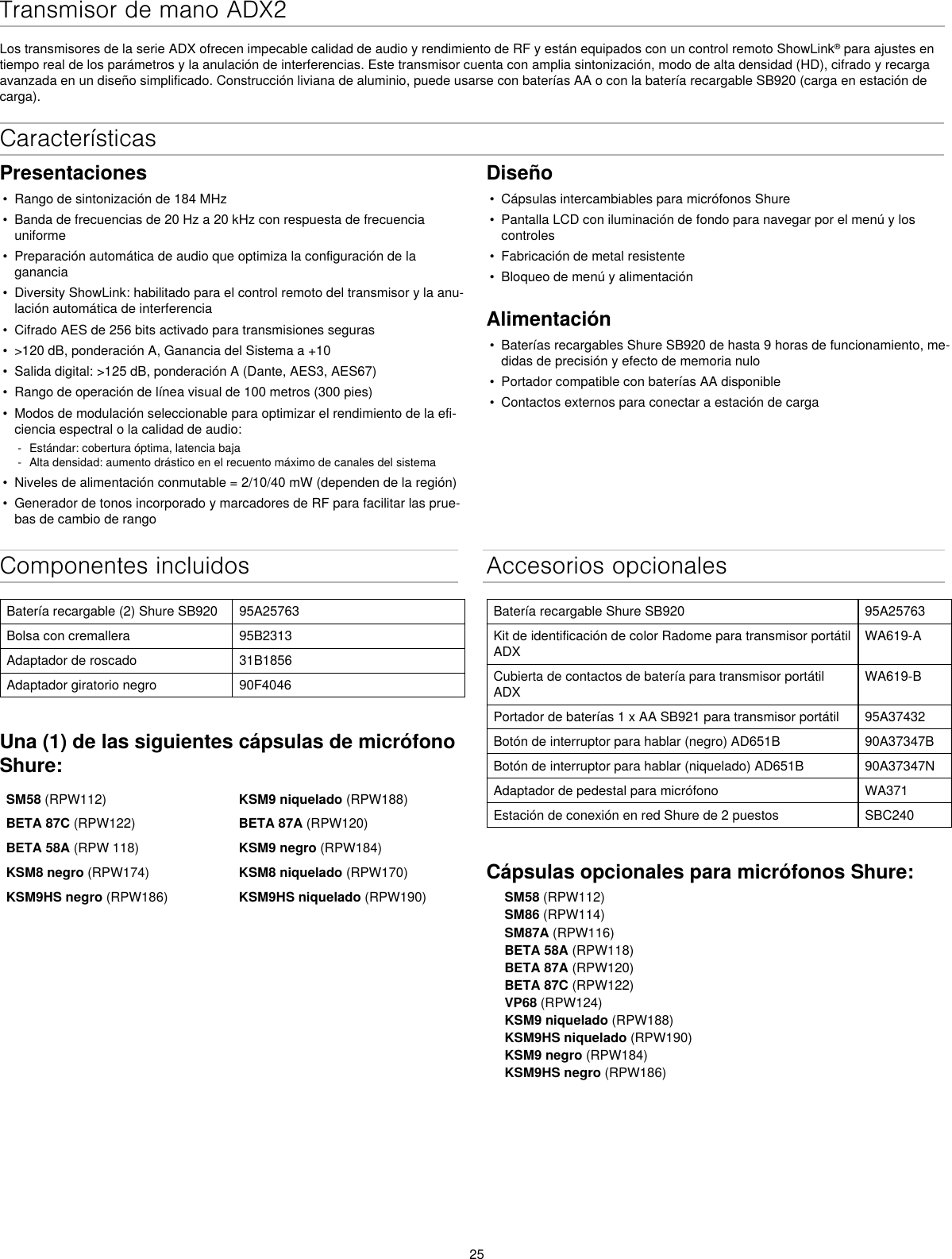 25Transmisor de mano ADX2Los transmisores de la serie ADX ofrecen impecable calidad de audio y rendimiento de RF y están equipados con un control remoto ShowLink® para ajustes en tiempo real de los parámetros y la anulación de interferencias. Este transmisor cuenta con amplia sintonización, modo de alta densidad (HD), cifrado y recarga avanzada en un diseño simplificado. Construcción liviana de aluminio, puede usarse con baterías AA o con la batería recargable SB920 (carga en estación de carga).Componentes incluidosBatería recargable (2) Shure SB920 95A25763Bolsa con cremallera 95B2313Adaptador de roscado 31B1856Adaptador giratorio negro 90F4046Una (1) de las siguientes cápsulas de micrófono Shure:SM58 (RPW112) KSM9 niquelado (RPW188)BETA 87C (RPW122) BETA 87A (RPW120)BETA 58A (RPW 118) KSM9 negro (RPW184)KSM8 negro (RPW174) KSM8 niquelado (RPW170)KSM9HS negro (RPW186) KSM9HS niquelado (RPW190)Accesorios opcionalesBatería recargable Shure SB920 95A25763Kit de identificación de color Radome para transmisor portátil ADXWA619-ACubierta de contactos de batería para transmisor portátil ADXWA619-BPortador de baterías 1 x AA SB921 para transmisor portátil 95A37432Botón de interruptor para hablar (negro) AD651B 90A37347BBotón de interruptor para hablar (niquelado) AD651B 90A37347NAdaptador de pedestal para micrófono WA371Estación de conexión en red Shure de 2 puestos SBC240Cápsulas opcionales para micrófonos Shure:SM58 (RPW112)SM86 (RPW114)SM87A (RPW116)BETA 58A (RPW118)BETA 87A (RPW120)BETA 87C (RPW122)VP68 (RPW124)KSM9 niquelado (RPW188)KSM9HS niquelado (RPW190)KSM9 negro (RPW184)KSM9HS negro (RPW186)CaracterísticasPresentaciones•  Rango de sintonización de 184 MHz•  Banda de frecuencias de 20 Hz a 20 kHz con respuesta de frecuencia uniforme•  Preparación automática de audio que optimiza la configuración de la ganancia•  Diversity ShowLink: habilitado para el control remoto del transmisor y la anu-lación automática de interferencia•  Cifrado AES de 256 bits activado para transmisiones seguras•  &gt;120 dB, ponderación A, Ganancia del Sistema a +10•  Salida digital: &gt;125 dB, ponderación A (Dante, AES3, AES67)•  Rango de operación de línea visual de 100 metros (300 pies)•  Modos de modulación seleccionable para optimizar el rendimiento de la efi-ciencia espectral o la calidad de audio: - Estándar: cobertura óptima, latencia baja - Alta densidad: aumento drástico en el recuento máximo de canales del sistema•  Niveles de alimentación conmutable = 2/10/40 mW (dependen de la región)•  Generador de tonos incorporado y marcadores de RF para facilitar las prue-bas de cambio de rangoDiseño•  Cápsulas intercambiables para micrófonos Shure•  Pantalla LCD con iluminación de fondo para navegar por el menú y los controles•  Fabricación de metal resistente•  Bloqueo de menú y alimentaciónAlimentación•  Baterías recargables Shure SB920 de hasta 9 horas de funcionamiento, me-didas de precisión y efecto de memoria nulo•  Portador compatible con baterías AA disponible•  Contactos externos para conectar a estación de carga