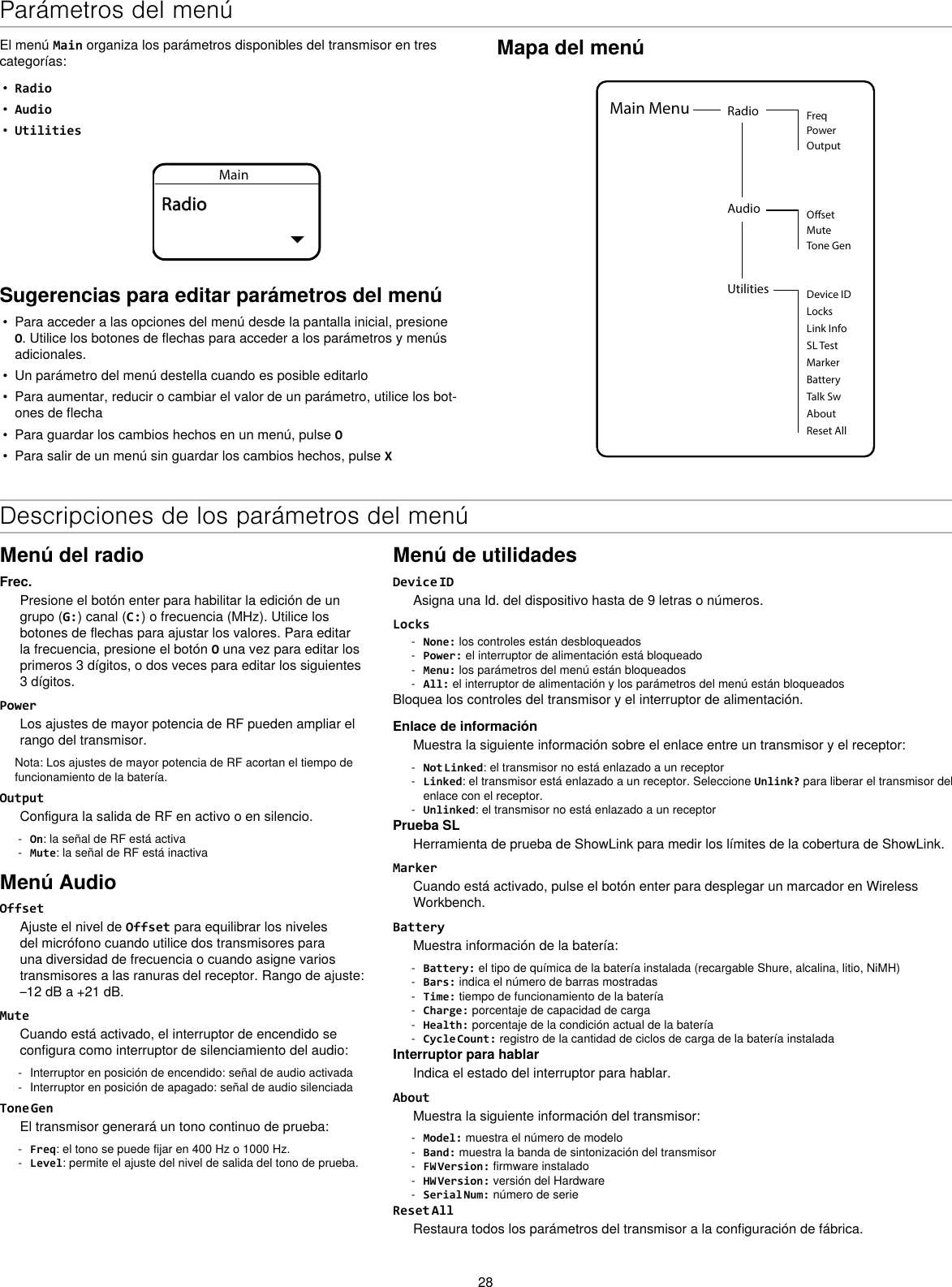 28Mapa del menúUtilities Device IDLocksMarkerAboutBatteryTalk SwReset AllMain Menu Radio FreqPowerOutputAudio OsetMuteTone GenLink InfoSL TestEl menú Main organiza los parámetros disponibles del transmisor en tres categorías:•  Radio•  Audio•  UtilitiesMainRadioSugerencias para editar parámetros del menú•  Para acceder a las opciones del menú desde la pantalla inicial, presione O. Utilice los botones de flechas para acceder a los parámetros y menús adicionales.•  Un parámetro del menú destella cuando es posible editarlo•  Para aumentar, reducir o cambiar el valor de un parámetro, utilice los bot-ones de flecha•  Para guardar los cambios hechos en un menú, pulse O•  Para salir de un menú sin guardar los cambios hechos, pulse XDescripciones de los parámetros del menúMenú del radioFrec.Presione el botón enter para habilitar la edición de un grupo (G:) canal (C:) o frecuencia (MHz). Utilice los botones de flechas para ajustar los valores. Para editar la frecuencia, presione el botón O una vez para editar los primeros 3 dígitos, o dos veces para editar los siguientes 3 dígitos.PowerLos ajustes de mayor potencia de RF pueden ampliar el rango del transmisor.Nota: Los ajustes de mayor potencia de RF acortan el tiempo de funcionamiento de la batería.OutputConfigura la salida de RF en activo o en silencio. - On: la señal de RF está activa - Mute: la señal de RF está inactivaMenú AudioOffsetAjuste el nivel de Offset para equilibrar los niveles del micrófono cuando utilice dos transmisores para una diversidad de frecuencia o cuando asigne varios transmisores a las ranuras del receptor. Rango de ajuste: –12 dB a +21 dB.MuteCuando está activado, el interruptor de encendido se configura como interruptor de silenciamiento del audio: - Interruptor en posición de encendido: señal de audio activada - Interruptor en posición de apagado: señal de audio silenciadaTone GenEl transmisor generará un tono continuo de prueba: - Freq: el tono se puede fijar en 400 Hz o 1000 Hz. - Level: permite el ajuste del nivel de salida del tono de prueba.Menú de utilidadesDevice IDAsigna una Id. del dispositivo hasta de 9 letras o números.Locks - None: los controles están desbloqueados - Power: el interruptor de alimentación está bloqueado - Menu: los parámetros del menú están bloqueados - All: el interruptor de alimentación y los parámetros del menú están bloqueadosBloquea los controles del transmisor y el interruptor de alimentación.Enlace de informaciónMuestra la siguiente información sobre el enlace entre un transmisor y el receptor: - Not Linked: el transmisor no está enlazado a un receptor - Linked: el transmisor está enlazado a un receptor. Seleccione Unlink? para liberar el transmisor del enlace con el receptor. - Unlinked: el transmisor no está enlazado a un receptorPrueba SLHerramienta de prueba de ShowLink para medir los límites de la cobertura de ShowLink.MarkerCuando está activado, pulse el botón enter para desplegar un marcador en Wireless Workbench.BatteryMuestra información de la batería: - Battery: el tipo de química de la batería instalada (recargable Shure, alcalina, litio, NiMH) - Bars: indica el número de barras mostradas - Time: tiempo de funcionamiento de la batería - Charge: porcentaje de capacidad de carga - Health: porcentaje de la condición actual de la batería - Cycle Count: registro de la cantidad de ciclos de carga de la batería instaladaInterruptor para hablarIndica el estado del interruptor para hablar.AboutMuestra la siguiente información del transmisor: - Model: muestra el número de modelo - Band: muestra la banda de sintonización del transmisor - FW Version: firmware instalado - HW Version: versión del Hardware - Serial Num: número de serieReset AllRestaura todos los parámetros del transmisor a la configuración de fábrica.Parámetros del menú