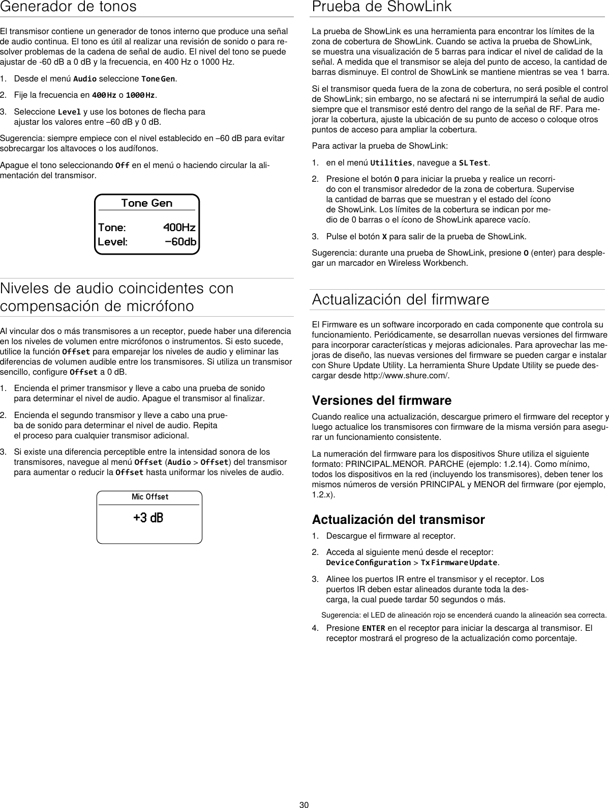 30Generador de tonosEl transmisor contiene un generador de tonos interno que produce una señal de audio continua. El tono es útil al realizar una revisión de sonido o para re-solver problemas de la cadena de señal de audio. El nivel del tono se puede ajustar de -60 dB a 0 dB y la frecuencia, en 400 Hz o 1000 Hz.1.  Desde el menú Audio seleccione Tone Gen.2.  Fije la frecuencia en 400 Hz o 1000 Hz.3.  Seleccione Level y use los botones de flecha para ajustar los valores entre –60 dB y 0 dB.Sugerencia: siempre empiece con el nivel establecido en –60 dB para evitar sobrecargar los altavoces o los audífonos.Apague el tono seleccionando Off en el menú o haciendo circular la ali-mentación del transmisor.Tone GenTone:            400HzLevel:            -60dbNiveles de audio coincidentes con compensación de micrófonoAl vincular dos o más transmisores a un receptor, puede haber una diferencia en los niveles de volumen entre micrófonos o instrumentos. Si esto sucede, utilice la función Offset para emparejar los niveles de audio y eliminar las diferencias de volumen audible entre los transmisores. Si utiliza un transmisor sencillo, configure Offset a 0 dB.1.  Encienda el primer transmisor y lleve a cabo una prueba de sonido para determinar el nivel de audio. Apague el transmisor al finalizar.2.  Encienda el segundo transmisor y lleve a cabo una prue-ba de sonido para determinar el nivel de audio. Repita el proceso para cualquier transmisor adicional.3.  Si existe una diferencia perceptible entre la intensidad sonora de los transmisores, navegue al menú Offset (Audio &gt; Offset) del transmisor para aumentar o reducir la Offset hasta uniformar los niveles de audio.Mic Offset+3 dBPrueba de ShowLinkLa prueba de ShowLink es una herramienta para encontrar los límites de la zona de cobertura de ShowLink. Cuando se activa la prueba de ShowLink, se muestra una visualización de 5 barras para indicar el nivel de calidad de la señal. A medida que el transmisor se aleja del punto de acceso, la cantidad de barras disminuye. El control de ShowLink se mantiene mientras se vea 1 barra.Si el transmisor queda fuera de la zona de cobertura, no será posible el control de ShowLink; sin embargo, no se afectará ni se interrumpirá la señal de audio siempre que el transmisor esté dentro del rango de la señal de RF. Para me-jorar la cobertura, ajuste la ubicación de su punto de acceso o coloque otros puntos de acceso para ampliar la cobertura.Para activar la prueba de ShowLink: 1.  en el menú Utilities, navegue a SL Test.2.  Presione el botón O para iniciar la prueba y realice un recorri-do con el transmisor alrededor de la zona de cobertura. Supervise la cantidad de barras que se muestran y el estado del ícono de ShowLink. Los límites de la cobertura se indican por me-dio de 0 barras o el ícono de ShowLink aparece vacío.3.  Pulse el botón X para salir de la prueba de ShowLink.Sugerencia: durante una prueba de ShowLink, presione O (enter) para desple-gar un marcador en Wireless Workbench.Actualización del firmwareEl Firmware es un software incorporado en cada componente que controla su funcionamiento. Periódicamente, se desarrollan nuevas versiones del firmware para incorporar características y mejoras adicionales. Para aprovechar las me-joras de diseño, las nuevas versiones del firmware se pueden cargar e instalar con Shure Update Utility. La herramienta Shure Update Utility se puede des-cargar desde http://www.shure.com/.Versiones del firmwareCuando realice una actualización, descargue primero el firmware del receptor y luego actualice los transmisores con firmware de la misma versión para asegu-rar un funcionamiento consistente.La numeración del firmware para los dispositivos Shure utiliza el siguiente formato: PRINCIPAL.MENOR. PARCHE (ejemplo: 1.2.14). Como mínimo, todos los dispositivos en la red (incluyendo los transmisores), deben tener los mismos números de versión PRINCIPAL y MENOR del firmware (por ejemplo, 1.2.x).Actualización del transmisor1.  Descargue el firmware al receptor.2.  Acceda al siguiente menú desde el receptor: Device Conguration &gt; Tx Firmware Update.3.  Alinee los puertos IR entre el transmisor y el receptor. Los puertos IR deben estar alineados durante toda la des-carga, la cual puede tardar 50 segundos o más.Sugerencia: el LED de alineación rojo se encenderá cuando la alineación sea correcta.4.  Presione ENTER en el receptor para iniciar la descarga al transmisor. El receptor mostrará el progreso de la actualización como porcentaje.