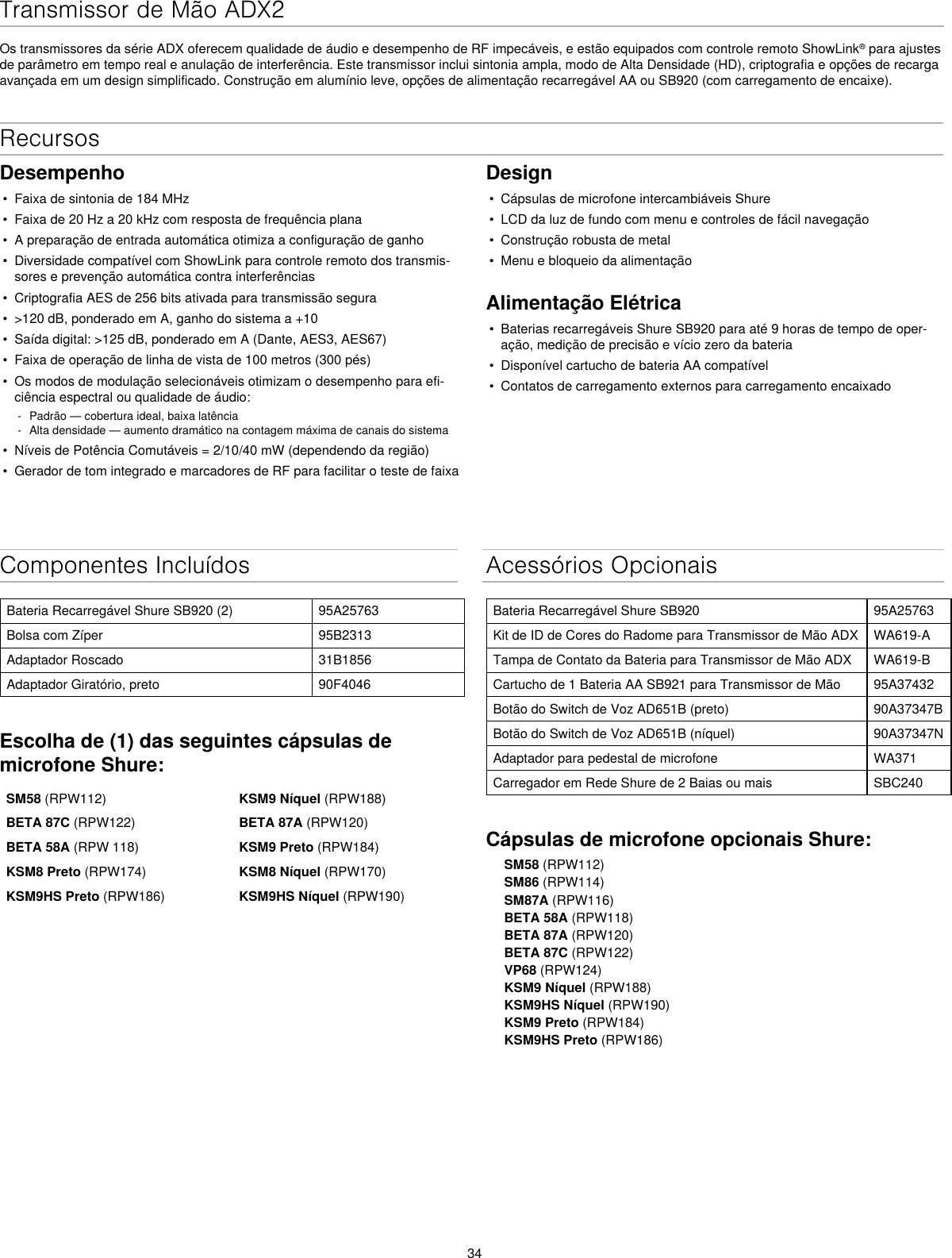 34Transmissor de Mão ADX2Os transmissores da série ADX oferecem qualidade de áudio e desempenho de RF impecáveis, e estão equipados com controle remoto ShowLink® para ajustes de parâmetro em tempo real e anulação de interferência. Este transmissor inclui sintonia ampla, modo de Alta Densidade (HD), criptografia e opções de recarga avançada em um design simplificado. Construção em alumínio leve, opções de alimentação recarregável AA ou SB920 (com carregamento de encaixe).Componentes IncluídosBateria Recarregável Shure SB920 (2) 95A25763Bolsa com Zíper 95B2313Adaptador Roscado 31B1856Adaptador Giratório, preto 90F4046Escolha de (1) das seguintes cápsulas de microfone Shure:SM58 (RPW112) KSM9 Níquel (RPW188)BETA 87C (RPW122) BETA 87A (RPW120)BETA 58A (RPW 118) KSM9 Preto (RPW184)KSM8 Preto (RPW174) KSM8 Níquel (RPW170)KSM9HS Preto (RPW186) KSM9HS Níquel (RPW190)Acessórios OpcionaisBateria Recarregável Shure SB920 95A25763Kit de ID de Cores do Radome para Transmissor de Mão ADX WA619-ATampa de Contato da Bateria para Transmissor de Mão ADX WA619-BCartucho de 1 Bateria AA SB921 para Transmissor de Mão 95A37432Botão do Switch de Voz AD651B (preto) 90A37347BBotão do Switch de Voz AD651B (níquel) 90A37347NAdaptador para pedestal de microfone WA371Carregador em Rede Shure de 2 Baias ou mais SBC240Cápsulas de microfone opcionais Shure:SM58 (RPW112)SM86 (RPW114)SM87A (RPW116)BETA 58A (RPW118)BETA 87A (RPW120)BETA 87C (RPW122)VP68 (RPW124)KSM9 Níquel (RPW188)KSM9HS Níquel (RPW190)KSM9 Preto (RPW184)KSM9HS Preto (RPW186)RecursosDesempenho•  Faixa de sintonia de 184 MHz•  Faixa de 20 Hz a 20 kHz com resposta de frequência plana•  A preparação de entrada automática otimiza a configuração de ganho•  Diversidade compatível com ShowLink para controle remoto dos transmis-sores e prevenção automática contra interferências•  Criptografia AES de 256 bits ativada para transmissão segura•  &gt;120 dB, ponderado em A, ganho do sistema a +10•  Saída digital: &gt;125 dB, ponderado em A (Dante, AES3, AES67)•  Faixa de operação de linha de vista de 100 metros (300 pés)•  Os modos de modulação selecionáveis otimizam o desempenho para efi-ciência espectral ou qualidade de áudio: - Padrão — cobertura ideal, baixa latência - Alta densidade — aumento dramático na contagem máxima de canais do sistema•  Níveis de Potência Comutáveis = 2/10/40 mW (dependendo da região)•  Gerador de tom integrado e marcadores de RF para facilitar o teste de faixaDesign•  Cápsulas de microfone intercambiáveis Shure•  LCD da luz de fundo com menu e controles de fácil navegação•  Construção robusta de metal•  Menu e bloqueio da alimentaçãoAlimentação Elétrica•  Baterias recarregáveis Shure SB920 para até 9 horas de tempo de oper-ação, medição de precisão e vício zero da bateria•  Disponível cartucho de bateria AA compatível•  Contatos de carregamento externos para carregamento encaixado