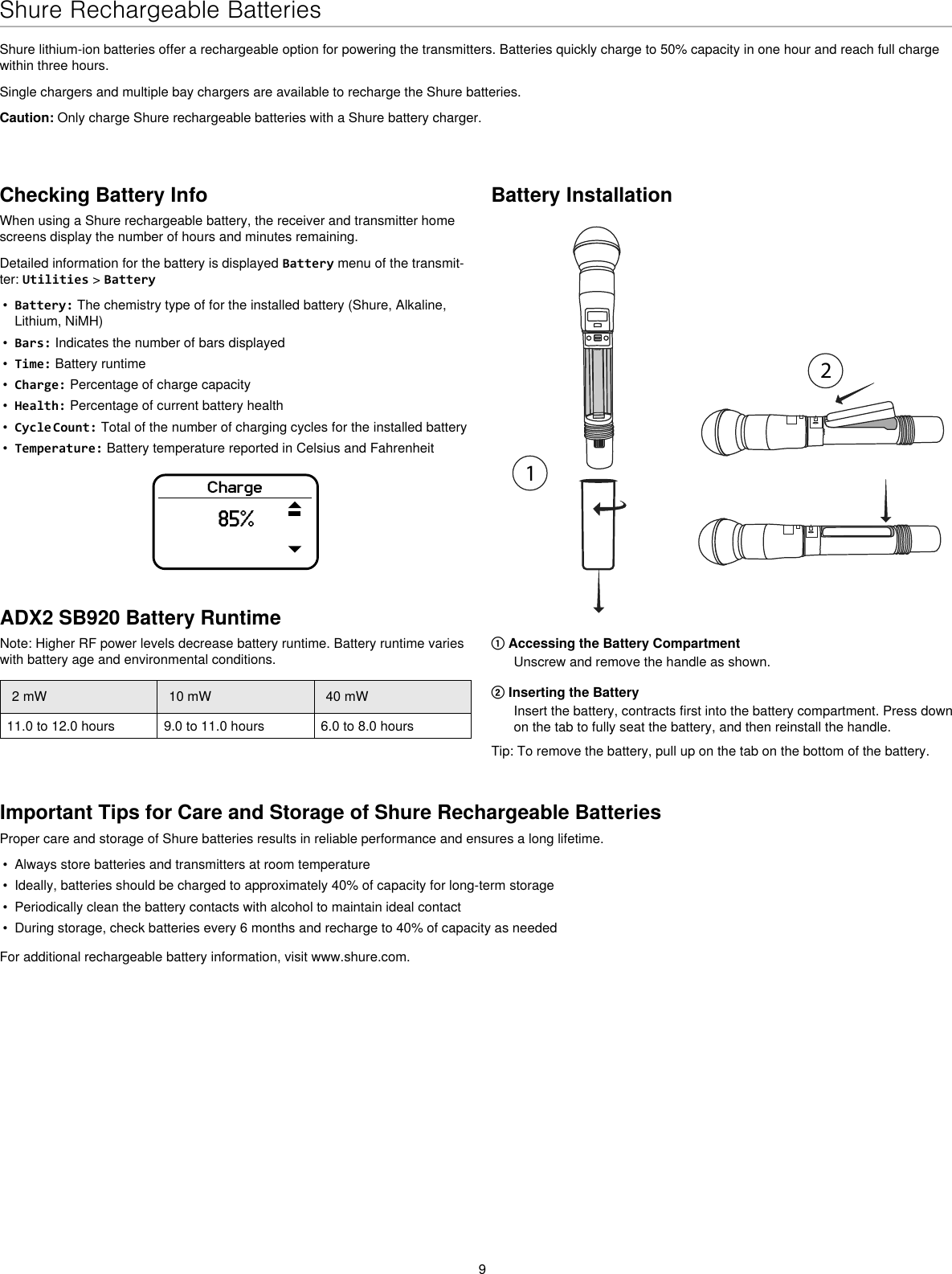 9Shure Rechargeable BatteriesShure lithium-ion batteries offer a rechargeable option for powering the transmitters. Batteries quickly charge to 50% capacity in one hour and reach full charge within three hours.Single chargers and multiple bay chargers are available to recharge the Shure batteries.Caution: Only charge Shure rechargeable batteries with a Shure battery charger.Checking Battery InfoWhen using a Shure rechargeable battery, the receiver and transmitter home screens display the number of hours and minutes remaining.Detailed information for the battery is displayed Battery menu of the transmit-ter: Utilities &gt; Battery•Battery: The chemistry type of for the installed battery (Shure, Alkaline,Lithium, NiMH)•Bars: Indicates the number of bars displayed•Time: Battery runtime•Charge: Percentage of charge capacity•Health: Percentage of current battery health•Cycle Count: Total of the number of charging cycles for the installed battery•Temperature: Battery temperature reported in Celsius and FahrenheitCharge85%Battery Installation① Accessing the Battery CompartmentUnscrew and remove the handle as shown.② Inserting the BatteryInsert the battery, contracts first into the battery compartment. Press downon the tab to fully seat the battery, and then reinstall the handle.Tip: To remove the battery, pull up on the tab on the bottom of the battery.Important Tips for Care and Storage of Shure Rechargeable BatteriesProper care and storage of Shure batteries results in reliable performance and ensures a long lifetime.• Always store batteries and transmitters at room temperature• Ideally, batteries should be charged to approximately 40% of capacity for long-term storage• Periodically clean the battery contacts with alcohol to maintain ideal contact• During storage, check batteries every 6 months and recharge to 40% of capacity as neededFor additional rechargeable battery information, visit www.shure.com.ADX2 SB920 Battery RuntimeNote: Higher RF power levels decrease battery runtime. Battery runtime varies with battery age and environmental conditions.2 mW 10 mW 40 mW11.0 to 12.0 hours 9.0 to 11.0 hours 6.0 to 8.0 hours
