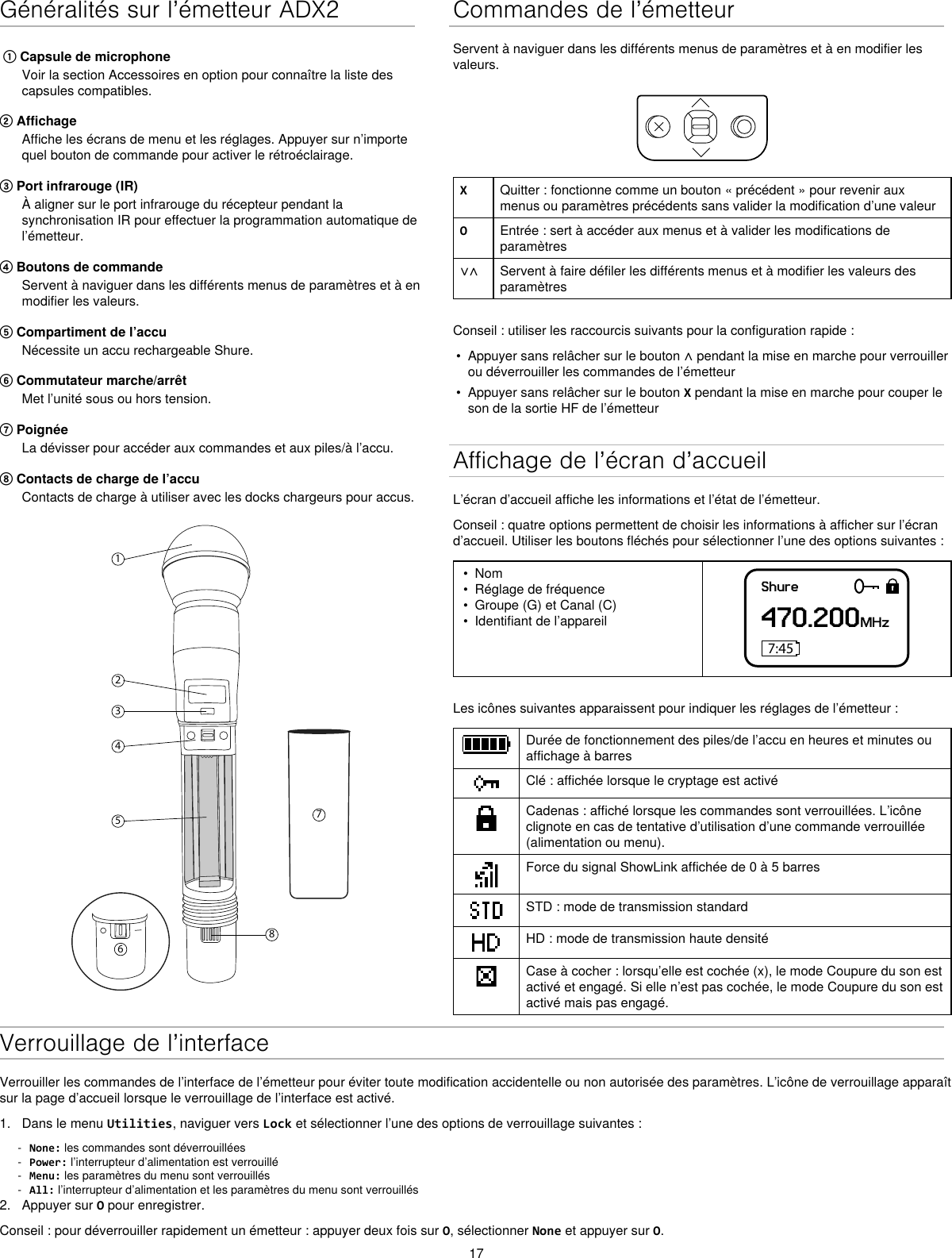 17Généralités sur l’émetteur ADX2① Capsule de microphoneVoir la section Accessoires en option pour connaître la liste descapsules compatibles.② AffichageAffiche les écrans de menu et les réglages. Appuyer sur n’importequel bouton de commande pour activer le rétroéclairage.③ Port infrarouge (IR)À aligner sur le port infrarouge du récepteur pendant lasynchronisation IR pour effectuer la programmation automatique del’émetteur.④ Boutons de commandeServent à naviguer dans les différents menus de paramètres et à enmodifier les valeurs.⑤ Compartiment de l’accuNécessite un accu rechargeable Shure.⑥ Commutateur marche/arrêtMet l’unité sous ou hors tension.⑦ PoignéeLa dévisser pour accéder aux commandes et aux piles/à l’accu.⑧ Contacts de charge de l’accuContacts de charge à utiliser avec les docks chargeurs pour accus.12345867Commandes de l’émetteurServent à naviguer dans les différents menus de paramètres et à en modifier les valeurs.XQuitter : fonctionne comme un bouton « précédent » pour revenir aux menus ou paramètres précédents sans valider la modification d’une valeurOEntrée : sert à accéder aux menus et à valider les modifications de paramètres∨∧ Servent à faire défiler les différents menus et à modifier les valeurs des paramètresConseil : utiliser les raccourcis suivants pour la configuration rapide :•Appuyer sans relâcher sur le bouton ∧ pendant la mise en marche pour verrouillerou déverrouiller les commandes de l’émetteur• Appuyer sans relâcher sur le bouton X pendant la mise en marche pour couper leson de la sortie HF de l’émetteurAffichage de l’écran d’accueilL’écran d’accueil affiche les informations et l’état de l’émetteur.Conseil : quatre options permettent de choisir les informations à afficher sur l’écran d’accueil. Utiliser les boutons fléchés pour sélectionner l’une des options suivantes :• Nom• Réglage de fréquence• Groupe (G) et Canal (C)• Identifiant de l’appareilShure470.200MHz7:45Les icônes suivantes apparaissent pour indiquer les réglages de l’émetteur :Durée de fonctionnement des piles/de l’accu en heures et minutes ou affichage à barresClé : affichée lorsque le cryptage est activéCadenas : affiché lorsque les commandes sont verrouillées. L’icône clignote en cas de tentative d’utilisation d’une commande verrouillée (alimentation ou menu).Force du signal ShowLink affichée de 0 à 5 barresSTD : mode de transmission standardHD : mode de transmission haute densitéCase à cocher : lorsqu’elle est cochée (x), le mode Coupure du son est activé et engagé. Si elle n’est pas cochée, le mode Coupure du son est activé mais pas engagé.Verrouillage de l’interfaceVerrouiller les commandes de l’interface de l’émetteur pour éviter toute modification accidentelle ou non autorisée des paramètres. L’icône de verrouillage apparaît sur la page d’accueil lorsque le verrouillage de l’interface est activé.1. Dans le menu Utilities, naviguer vers Lock et sélectionner l’une des options de verrouillage suivantes : - None: les commandes sont déverrouillées - Power: l’interrupteur d’alimentation est verrouillé - Menu: les paramètres du menu sont verrouillés - All: l’interrupteur d’alimentation et les paramètres du menu sont verrouillés2. Appuyer sur O pour enregistrer.Conseil : pour déverrouiller rapidement un émetteur : appuyer deux fois sur O, sélectionner None et appuyer sur O.