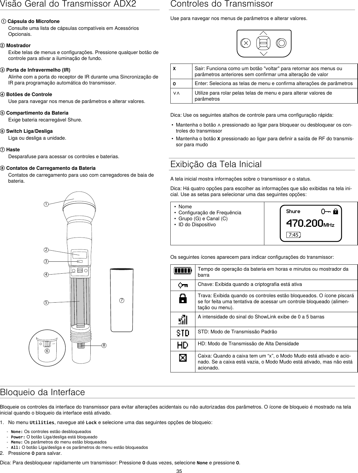 35Visão Geral do Transmissor ADX2 ① Cápsula do MicrofoneConsulte uma lista de cápsulas compatíveis em Acessórios Opcionais.② MostradorExibe telas de menus e configurações. Pressione qualquer botão de controle para ativar a iluminação de fundo.③ Porta de Infravermelho (IR)Alinhe com a porta do receptor de IR durante uma Sincronização de IR para programação automática do transmissor.④ Botões de ControleUse para navegar nos menus de parâmetros e alterar valores.⑤ Compartimento da BateriaExige bateria recarregável Shure.⑥ Switch Liga/DesligaLiga ou desliga a unidade.⑦ HasteDesparafuse para acessar os controles e baterias.⑧ Contatos de Carregamento da BateriaContatos de carregamento para uso com carregadores de baia de bateria.12345867Controles do TransmissorUse para navegar nos menus de parâmetros e alterar valores.XSair: Funciona como um botão &quot;voltar&quot; para retornar aos menus ou parâmetros anteriores sem confirmar uma alteração de valorOEnter: Seleciona as telas de menu e confirma alterações de parâmetros∨∧ Utilize para rolar pelas telas de menu e para alterar valores de parâmetrosDica: Use os seguintes atalhos de controle para uma configuração rápida:•  Mantenha o botão ∧ pressionado ao ligar para bloquear ou desbloquear os con-troles do transmissor•  Mantenha o botão X pressionado ao ligar para definir a saída de RF do transmis-sor para mudoExibição da Tela InicialA tela inicial mostra informações sobre o transmissor e o status.Dica: Há quatro opções para escolher as informações que são exibidas na tela ini-cial. Use as setas para selecionar uma das seguintes opções:•  Nome•  Configuração de Frequência•  Grupo (G) e Canal (C)•  ID do DispositivoShure470.200MHz7:45Os seguintes ícones aparecem para indicar configurações do transmissor:Tempo de operação da bateria em horas e minutos ou mostrador da barraChave: Exibida quando a criptografia está ativaTrava: Exibida quando os controles estão bloqueados. O ícone piscará se for feita uma tentativa de acessar um controle bloqueado (alimen-tação ou menu).A intensidade do sinal do ShowLink exibe de 0 a 5 barrasSTD: Modo de Transmissão PadrãoHD: Modo de Transmissão de Alta DensidadeCaixa: Quando a caixa tem um “x”, o Modo Mudo está ativado e acio-nado. Se a caixa está vazia, o Modo Mudo está ativado, mas não está acionado.Bloqueio da InterfaceBloqueie os controles da interface do transmissor para evitar alterações acidentais ou não autorizadas dos parâmetros. O ícone de bloqueio é mostrado na tela inicial quando o bloqueio da interface está ativado.1.  No menu Utilities, navegue até Lock e selecione uma das seguintes opções de bloqueio: - None: Os controles estão desbloqueados - Power: O botão Liga/desliga está bloqueado - Menu: Os parâmetros do menu estão bloqueados - All: O botão Liga/desliga e os parâmetros do menu estão bloqueados2.  Pressione O para salvar.Dica: Para desbloquear rapidamente um transmissor: Pressione O duas vezes, selecione None e pressione O.