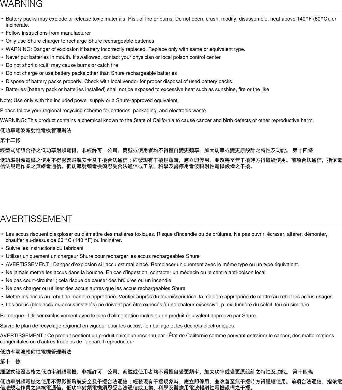 WARNING• Battery packs may explode or release toxic materials. Risk of fire or burns. Do not open, crush, modify, disassemble, heat above 140°F (60°C), orincinerate.• Follow instructions from manufacturer• Only use Shure charger to recharge Shure rechargeable batteries• WARNING: Danger of explosion if battery incorrectly replaced. Replace only with same or equivalent type.• Never put batteries in mouth. If swallowed, contact your physician or local poison control center• Do not short circuit; may cause burns or catch fire• Do not charge or use battery packs other than Shure rechargeable batteries• Dispose of battery packs properly. Check with local vendor for proper disposal of used battery packs.• Batteries (battery pack or batteries installed) shall not be exposed to excessive heat such as sunshine, fire or the likeNote: Use only with the included power supply or a Shure-approved equivalent.Please follow your regional recycling scheme for batteries, packaging, and electronic waste.WARNING: This product contains a chemical known to the State of California to cause cancer and birth defects or other reproductive harm.低功率電波輻射性電機管理辦法第十二條經型式認證合格之低功率射頻電機，非經許可，公司、商號或使用者均不得擅自變更頻率、加大功率或變更原設計之特性及功能。 第十四條低功率射頻電機之使用不得影響飛航安全及干擾合法通信；經發現有干擾現象時，應立即停用，並改善至無干擾時方得繼續使用。前項合法通信，指依電信法規定作業之無線電通信。低功率射頻電機須忍受合法通信或工業、科學及醫療用電波輻射性電機設備之干擾。AVERTISSEMENT• Les accus risquent d’exploser ou d’émettre des matières toxiques. Risque d’incendie ou de brûlures. Ne pas ouvrir, écraser, altérer, démonter,chauffer au-dessus de 60 °C (140 °F) ou incinérer.• Suivre les instructions du fabricant• Utiliser uniquement un chargeur Shure pour recharger les accus rechargeables Shure• AVERTISSEMENT : Danger d’explosion si l’accu est mal placé. Remplacer uniquement avec le même type ou un type équivalent.• Ne jamais mettre les accus dans la bouche. En cas d’ingestion, contacter un médecin ou le centre anti-poison local• Ne pas court-circuiter ; cela risque de causer des brûlures ou un incendie• Ne pas charger ou utiliser des accus autres que les accus rechargeables Shure• Mettre les accus au rebut de manière appropriée. Vérifier auprès du fournisseur local la manière appropriée de mettre au rebut les accus usagés.• Les accus (bloc accu ou accus installés) ne doivent pas être exposés à une chaleur excessive, p. ex. lumière du soleil, feu ou similaireRemarque : Utiliser exclusivement avec le bloc d’alimentation inclus ou un produit équivalent approuvé par Shure.Suivre le plan de recyclage régional en vigueur pour les accus, l’emballage et les déchets électroniques.AVERTISSEMENT : Ce produit contient un produit chimique reconnu par l’État de Californie comme pouvant entraîner le cancer, des malformations congénitales ou d’autres troubles de l’appareil reproducteur. 低功率電波輻射性電機管理辦法第十二條經型式認證合格之低功率射頻電機，非經許可，公司、商號或使用者均不得擅自變更頻率、加大功率或變更原設計之特性及功能。 第十四條低功率射頻電機之使用不得影響飛航安全及干擾合法通信；經發現有干擾現象時，應立即停用，並改善至無干擾時方得繼續使用。前項合法通信，指依電信法規定作業之無線電通信。低功率射頻電機須忍受合法通信或工業、科學及醫療用電波輻射性電機設備之干擾。