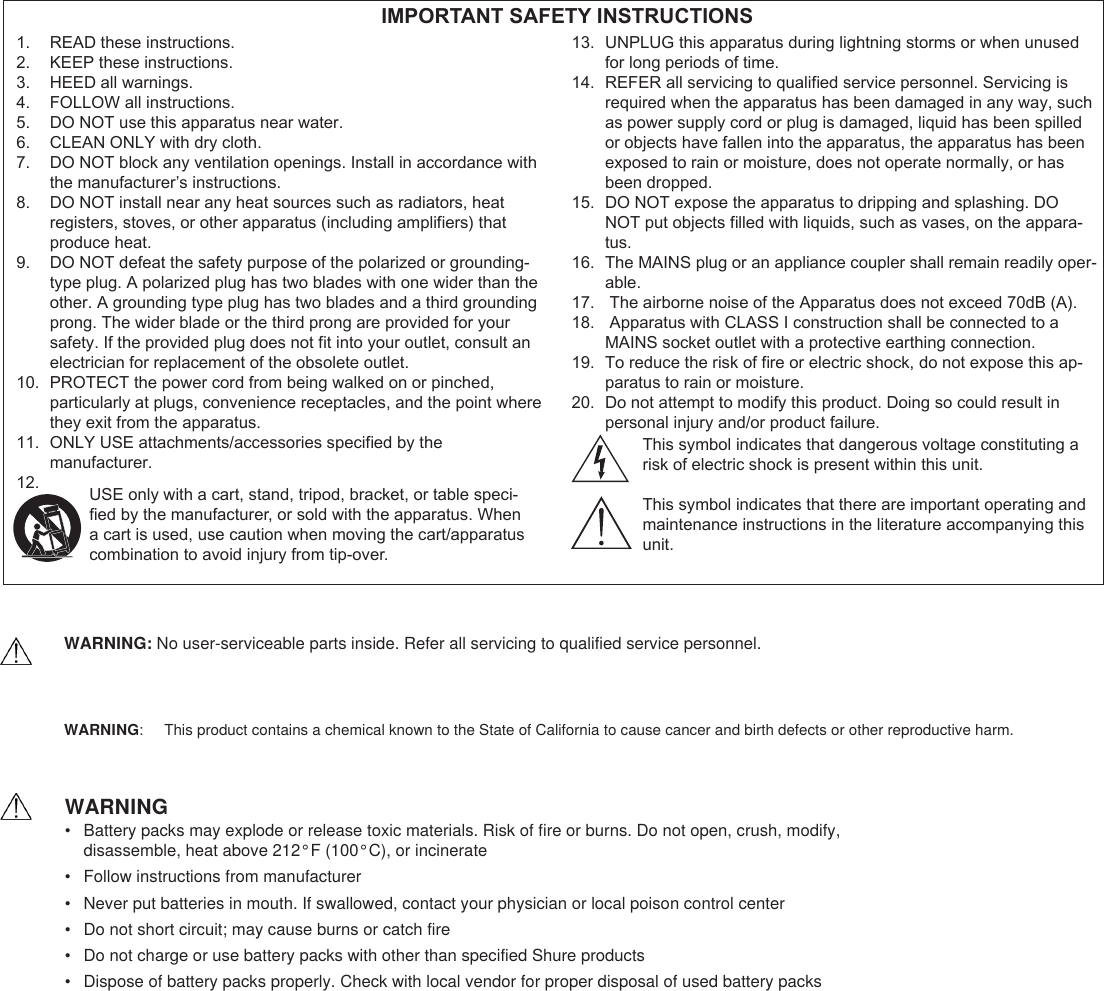 READ these instructions.1. KEEP these instructions.2. HEED all warnings.3. FOLLOW all instructions.4. DO NOT use this apparatus near water.5. CLEAN ONLY with dry cloth.6. DO NOT block any ventilation openings. Install in accordance with 7. the manufacturer’s instructions. DO NOT install near any heat sources such as radiators, heat 8. registers, stoves, or other apparatus (including ampliers) that produce heat.DO NOT defeat the safety purpose of the polarized or grounding-9. type plug. A polarized plug has two blades with one wider than the other. A grounding type plug has two blades and a third grounding prong. The wider blade or the third prong are provided for your safety. If the provided plug does not t into your outlet, consult an electrician for replacement of the obsolete outlet.PROTECT the power cord from being walked on or pinched, 10. particularly at plugs, convenience receptacles, and the point where they exit from the apparatus.ONLY USE attachments/accessories specied by the 11. manufacturer.12. UNPLUG this apparatus during lightning storms or when unused 13. for long periods of time.REFER all servicing to qualied service personnel. Servicing is 14. required when the apparatus has been damaged in any way, such as power supply cord or plug is damaged, liquid has been spilled or objects have fallen into the apparatus, the apparatus has been exposed to rain or moisture, does not operate normally, or has been dropped.DO NOT expose the apparatus to dripping and splashing. DO 15. NOT put objects lled with liquids, such as vases, on the appara-tus.The MAINS plug or an appliance coupler shall remain readily oper-16. able. The airborne noise of the Apparatus does not exceed 70dB (A).17.  Apparatus with CLASS I construction shall be connected to a 18. MAINS socket outlet with a protective earthing connection.To reduce the risk of re or electric shock, do not expose this ap-19. paratus to rain or moisture.Do not attempt to modify this product. Doing so could result in 20. personal injury and/or product failure. IMPORTANT SAFETY INSTRUCTIONSUSE only with a cart, stand, tripod, bracket, or table speci-ed by the manufacturer, or sold with the apparatus. When a cart is used, use caution when moving the cart/apparatus combination to avoid injury from tip-over.This symbol indicates that dangerous voltage constituting arisk of electric shock is present within this unit.This symbol indicates that there are important operating andmaintenance instructions in the literature accompanying this unit.WARNING:    This product contains a chemical known to the State of California to cause cancer and birth defects or other reproductive harm.  WARNING•  Battery packs may explode or release toxic materials. Risk of fire or burns. Do not open, crush, modify,  disassemble, heat above 212°F (100°C), or incinerate•  Follow instructions from manufacturer•  Never put batteries in mouth. If swallowed, contact your physician or local poison control center•  Do not short circuit; may cause burns or catch fire•  Do not charge or use battery packs with other than specified Shure products•  Dispose of battery packs properly. Check with local vendor for proper disposal of used battery packsWARNING: No user-serviceable parts inside. Refer all servicing to qualified service personnel.